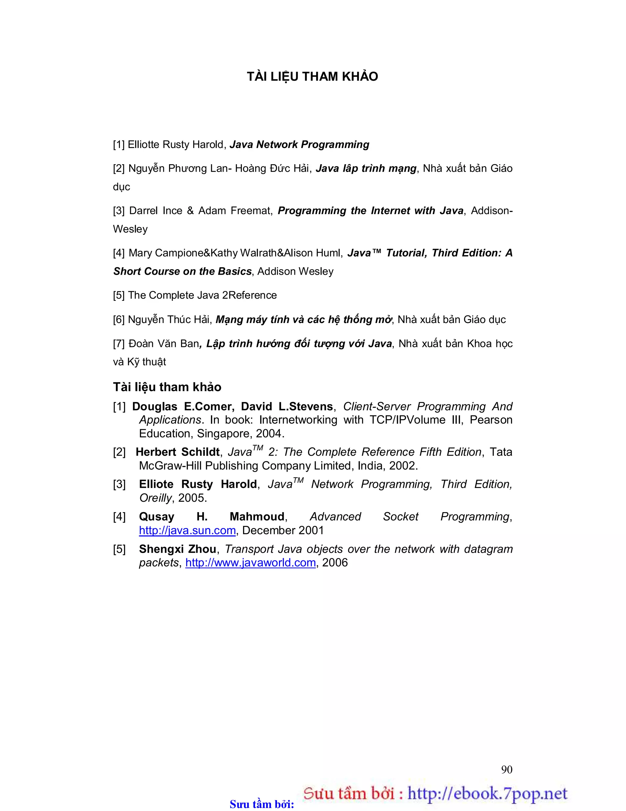 Sưu t m b i: www.daihoc.com.vn
90
TÀI LIỆU THAM KHẢO
[1] Elliotte Rusty Harold, Java Network Programming
[2] Nguyễn Phương Lan- Hoàng Đức Hải, Java lâp trình mạng, Nhà xuất bản Giáo
dục
[3] Darrel Ince & Adam Freemat, Programming the Internet with Java, Addison-
Wesley
[4] Mary Campione&Kathy Walrath&Alison Huml, Java™ Tutorial, Third Edition: A
Short Course on the Basics, Addison Wesley
[5] The Complete Java 2Reference
[6] Nguyễn Thúc Hải, Mạng máy tính và các hệ thống mở, Nhà xuất bản Giáo dục
[7] Đoàn Văn Ban, Lập trình hướng đối tượng với Java, Nhà xuất bản Khoa học
và Kỹ thuật
Tài liệu tham khảo
[1] Douglas E.Comer, David L.Stevens, Client-Server Programming And
Applications. In book: Internetworking with TCP/IPVolume III, Pearson
Education, Singapore, 2004.
[2] Herbert Schildt, JavaTM
2: The Complete Reference Fifth Edition, Tata
McGraw-Hill Publishing Company Limited, India, 2002.
[3] Elliote Rusty Harold, JavaTM
Network Programming, Third Edition,
Oreilly, 2005.
[4] Qusay H. Mahmoud, Advanced Socket Programming,
http://java.sun.com, December 2001
[5] Shengxi Zhou, Transport Java objects over the network with datagram
packets, http://www.javaworld.com, 2006
 