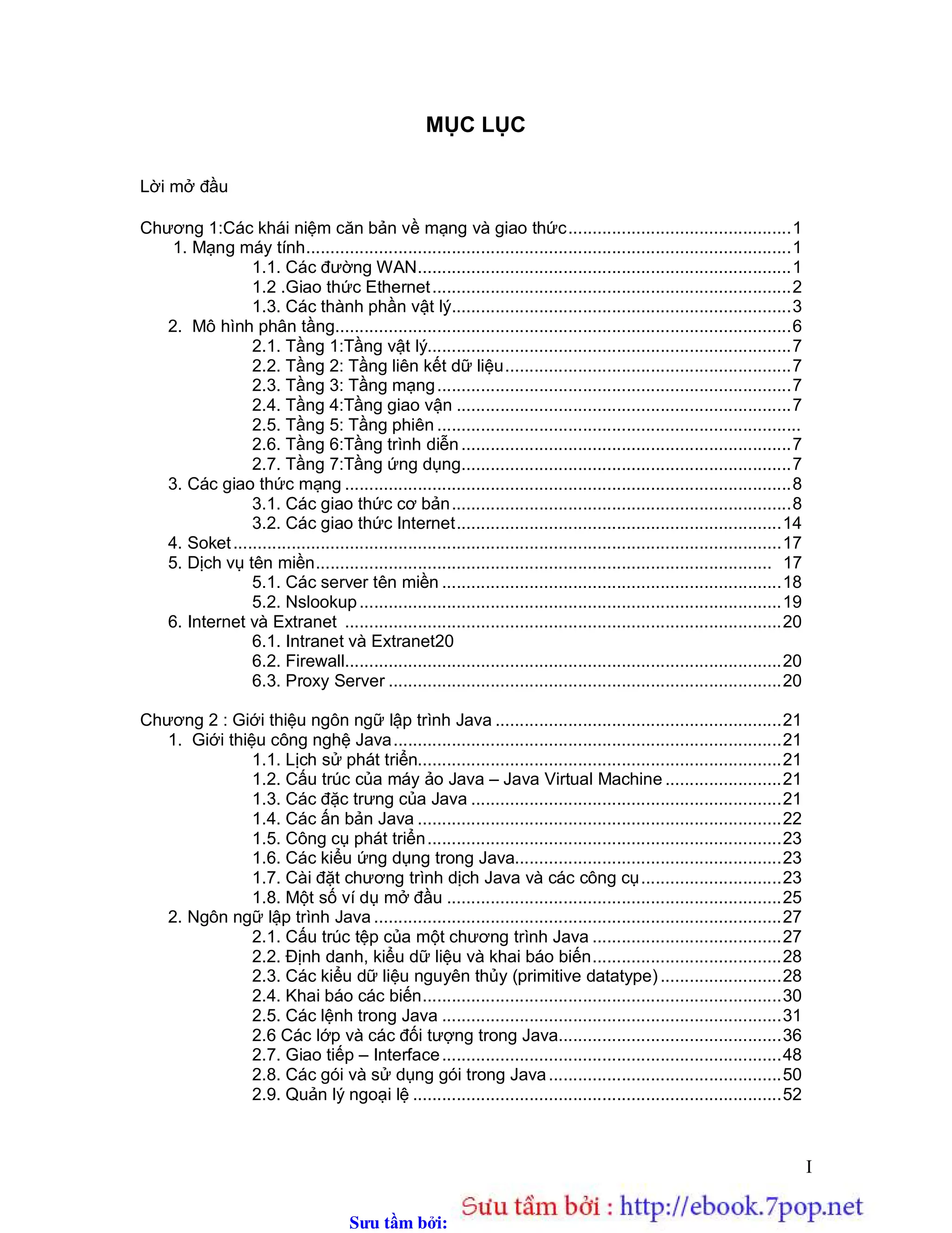 Sưu t m b i: www.daihoc.com.vn
I
MỤC LỤC
Lời mở đầu
Chương 1:Các khái niệm căn bản về mạng và giao thức..............................................1
1. Mạng máy tính....................................................................................................1
1.1. Các đường WAN.............................................................................1
1.2 .Giao thức Ethernet..........................................................................2
1.3. Các thành phần vật lý......................................................................3
2. Mô hình phân tầng..............................................................................................6
2.1. Tầng 1:Tầng vật lý...........................................................................7
2.2. Tầng 2: Tầng liên kết dữ liệu...........................................................7
2.3. Tầng 3: Tầng mạng.........................................................................7
2.4. Tầng 4:Tầng giao vận .....................................................................7
2.5. Tầng 5: Tầng phiên ...........................................................................
2.6. Tầng 6:Tầng trình diễn....................................................................7
2.7. Tầng 7:Tầng ứng dụng....................................................................7
3. Các giao thức mạng ............................................................................................8
3.1. Các giao thức cơ bản......................................................................8
3.2. Các giao thức Internet...................................................................14
4. Soket.................................................................................................................17
5. Dịch vụ tên miền.............................................................................................. 17
5.1. Các server tên miền ......................................................................18
5.2. Nslookup.......................................................................................19
6. Internet và Extranet ..........................................................................................20
6.1. Intranet và Extranet20
6.2. Firewall..........................................................................................20
6.3. Proxy Server .................................................................................20
Chương 2 : Giới thiệu ngôn ngữ lập trình Java ...........................................................21
1. Giới thiệu công nghệ Java................................................................................21
1.1. Lịch sử phát triển...........................................................................21
1.2. Cấu trúc của máy ảo Java – Java Virtual Machine ........................21
1.3. Các đặc trưng của Java ................................................................21
1.4. Các ấn bản Java ...........................................................................22
1.5. Công cụ phát triển.........................................................................23
1.6. Các kiểu ứng dụng trong Java.......................................................23
1.7. Cài đặt chương trình dịch Java và các công cụ.............................23
1.8. Một số ví dụ mở đầu .....................................................................25
2. Ngôn ngữ lập trình Java ....................................................................................27
2.1. Cấu trúc tệp của một chương trình Java .......................................27
2.2. Định danh, kiểu dữ liệu và khai báo biến.......................................28
2.3. Các kiểu dữ liệu nguyên thủy (primitive datatype).........................28
2.4. Khai báo các biến..........................................................................30
2.5. Các lệnh trong Java ......................................................................31
2.6 Các lớp và các đối tượng trong Java..............................................36
2.7. Giao tiếp – Interface......................................................................48
2.8. Các gói và sử dụng gói trong Java................................................50
2.9. Quản lý ngoại lệ ............................................................................52
 