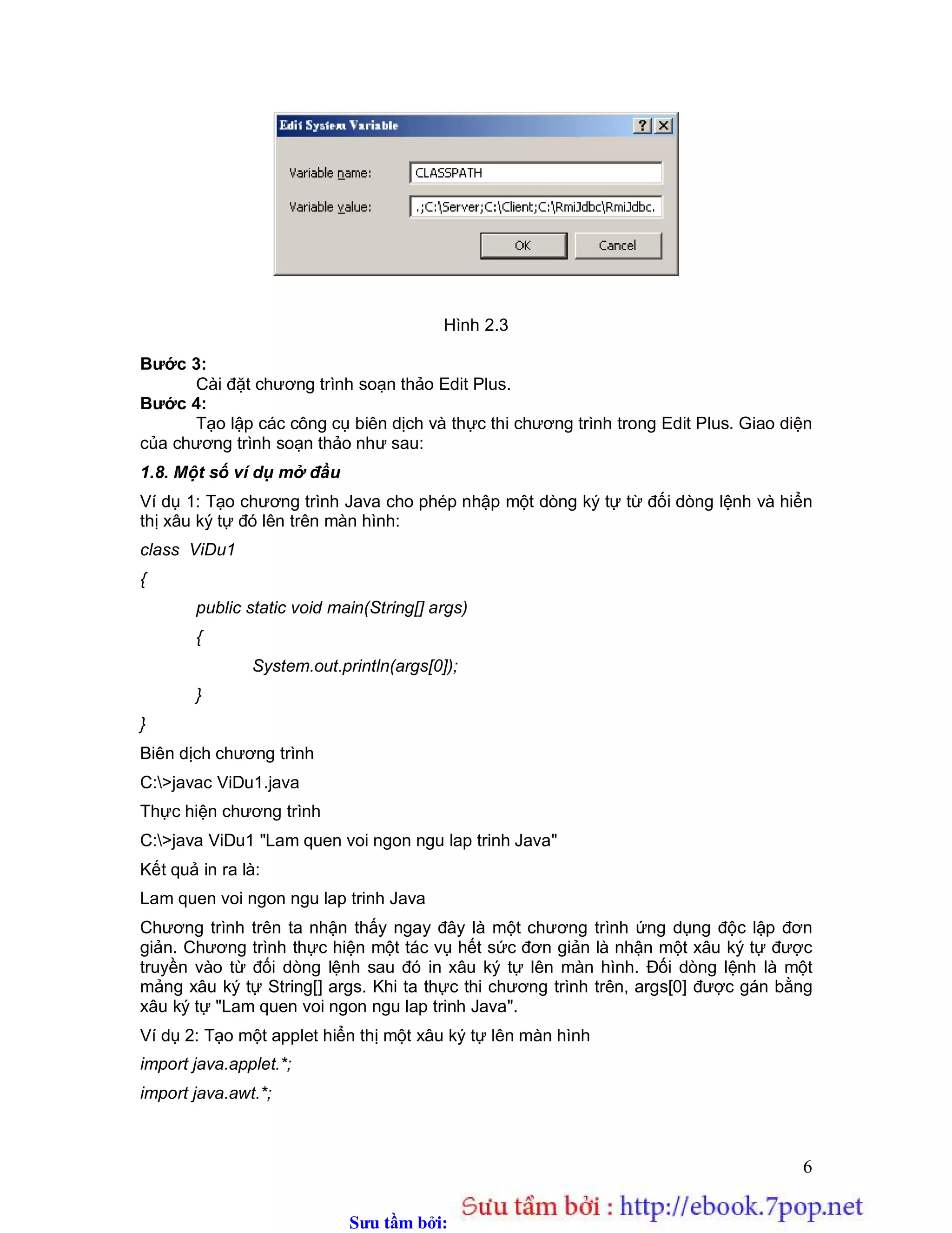Sưu t m b i: www.daihoc.com.vn
6
Hình 2.3
Bước 3:
Cài đặt chương trình soạn thảo Edit Plus.
Bước 4:
Tạo lập các công cụ biên dịch và thực thi chương trình trong Edit Plus. Giao diện
của chương trình soạn thảo như sau:
1.8. Một số ví dụ mở đầu
Ví dụ 1: Tạo chương trình Java cho phép nhập một dòng ký tự từ đối dòng lệnh và hiển
thị xâu ký tự đó lên trên màn hình:
class ViDu1
{
public static void main(String[] args)
{
System.out.println(args[0]);
}
}
Biên dịch chương trình
C:>javac ViDu1.java
Thực hiện chương trình
C:>java ViDu1 "Lam quen voi ngon ngu lap trinh Java"
Kết quả in ra là:
Lam quen voi ngon ngu lap trinh Java
Chương trình trên ta nhận thấy ngay đây là một chương trình ứng dụng độc lập đơn
giản. Chương trình thực hiện một tác vụ hết sức đơn giản là nhận một xâu ký tự được
truyền vào từ đối dòng lệnh sau đó in xâu ký tự lên màn hình. Đối dòng lệnh là một
mảng xâu ký tự String[] args. Khi ta thực thi chương trình trên, args[0] được gán bằng
xâu ký tự "Lam quen voi ngon ngu lap trinh Java".
Ví dụ 2: Tạo một applet hiển thị một xâu ký tự lên màn hình
import java.applet.*;
import java.awt.*;
 