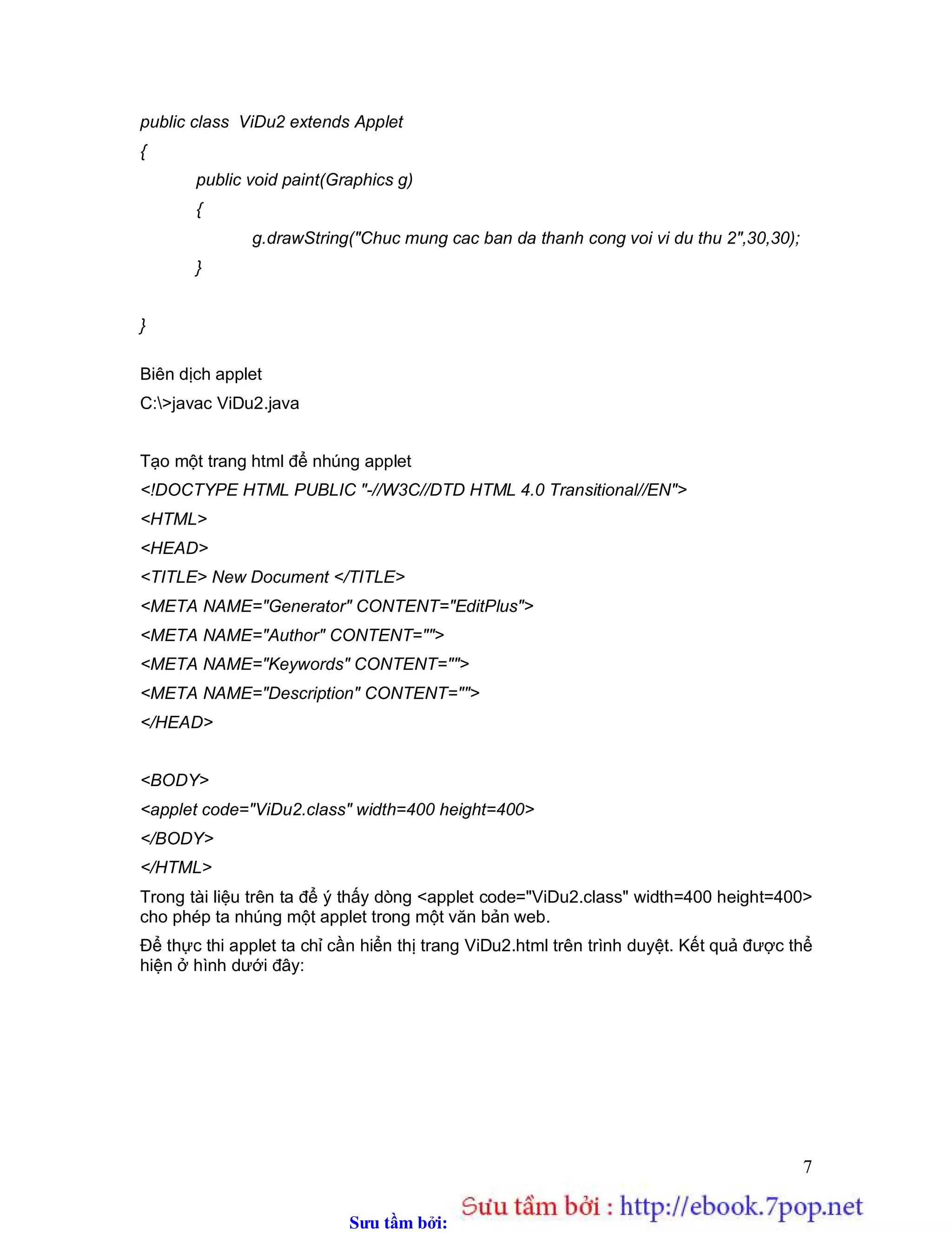 Sưu t m b i: www.daihoc.com.vn
7
public class ViDu2 extends Applet
{
public void paint(Graphics g)
{
g.drawString("Chuc mung cac ban da thanh cong voi vi du thu 2",30,30);
}
}
Biên dịch applet
C:>javac ViDu2.java
Tạo một trang html để nhúng applet
<!DOCTYPE HTML PUBLIC "-//W3C//DTD HTML 4.0 Transitional//EN">
<HTML>
<HEAD>
<TITLE> New Document </TITLE>
<META NAME="Generator" CONTENT="EditPlus">
<META NAME="Author" CONTENT="">
<META NAME="Keywords" CONTENT="">
<META NAME="Description" CONTENT="">
</HEAD>
<BODY>
<applet code="ViDu2.class" width=400 height=400>
</BODY>
</HTML>
Trong tài liệu trên ta để ý thấy dòng <applet code="ViDu2.class" width=400 height=400>
cho phép ta nhúng một applet trong một văn bản web.
Để thực thi applet ta chỉ cần hiển thị trang ViDu2.html trên trình duyệt. Kết quả được thể
hiện ở hình dưới đây:
 