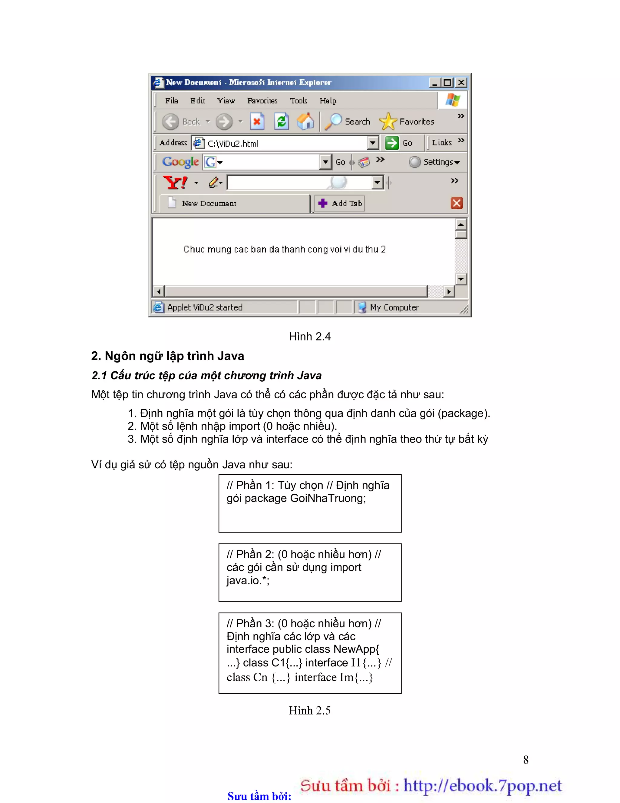 Sưu t m b i: www.daihoc.com.vn
8
Hình 2.4
2. Ngôn ngữ lập trình Java
2.1 Cấu trúc tệp của một chương trình Java
Một tệp tin chương trình Java có thể có các phần được đặc tả như sau:
1. Định nghĩa một gói là tùy chọn thông qua định danh của gói (package).
2. Một số lệnh nhập import (0 hoặc nhiều).
3. Một số định nghĩa lớp và interface có thể định nghĩa theo thứ tự bất kỳ
Ví dụ giả sử có tệp nguồn Java như sau:
Hình 2.5
// Phần 1: Tùy chọn // Định nghĩa
gói package GoiNhaTruong;
// Phần 2: (0 hoặc nhiều hơn) //
các gói cần sử dụng import
java.io.*;
// Phần 3: (0 hoặc nhiều hơn) //
Định nghĩa các lớp và các
interface public class NewApp{
...} class C1{...} interface I1{...} //
class Cn {...} interface Im{...}
 