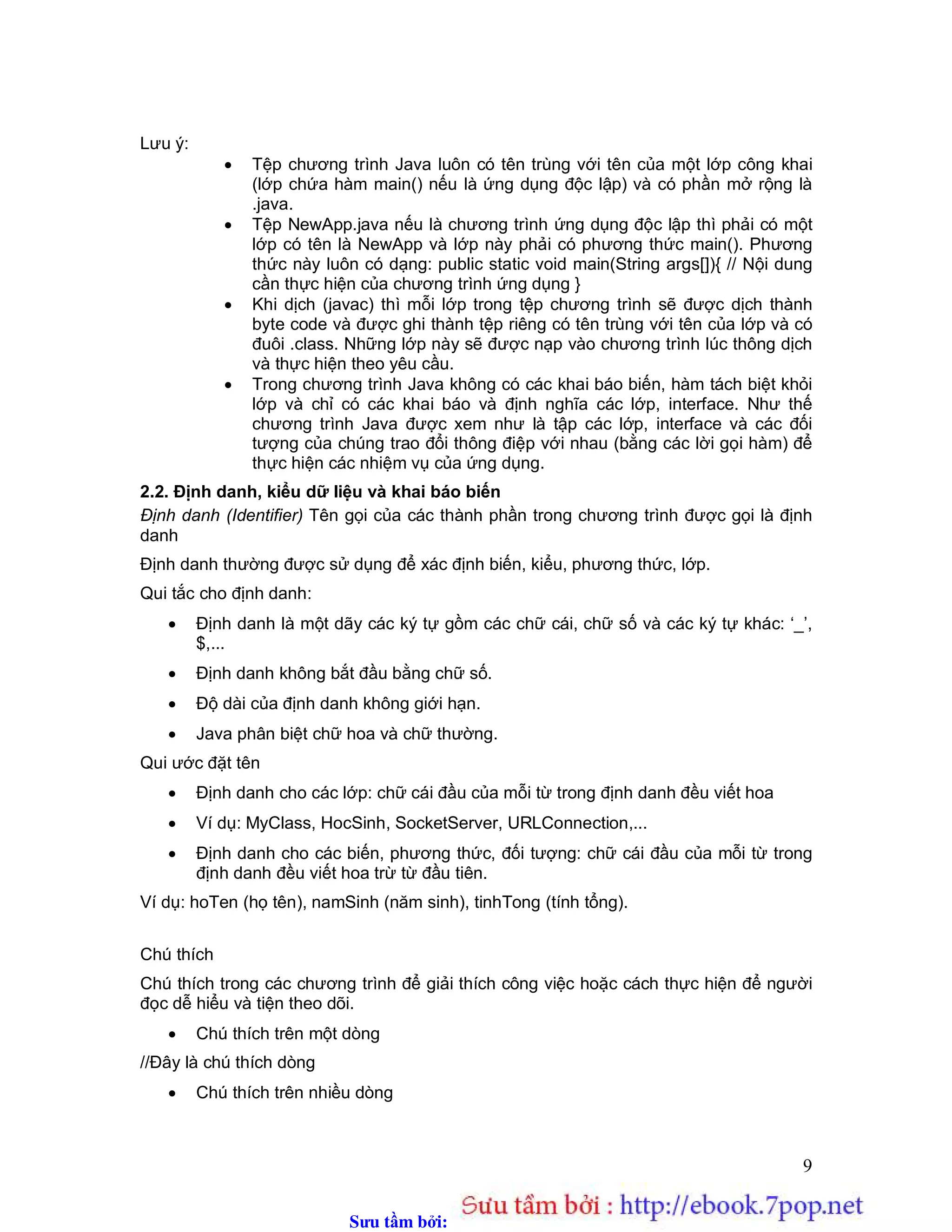 Sưu t m b i: www.daihoc.com.vn
9
Lưu ý:
 Tệp chương trình Java luôn có tên trùng với tên của một lớp công khai
(lớp chứa hàm main() nếu là ứng dụng độc lập) và có phần mở rộng là
.java.
 Tệp NewApp.java nếu là chương trình ứng dụng độc lập thì phải có một
lớp có tên là NewApp và lớp này phải có phương thức main(). Phương
thức này luôn có dạng: public static void main(String args[]){ // Nội dung
cần thực hiện của chương trình ứng dụng }
 Khi dịch (javac) thì mỗi lớp trong tệp chương trình sẽ được dịch thành
byte code và được ghi thành tệp riêng có tên trùng với tên của lớp và có
đuôi .class. Những lớp này sẽ được nạp vào chương trình lúc thông dịch
và thực hiện theo yêu cầu.
 Trong chương trình Java không có các khai báo biến, hàm tách biệt khỏi
lớp và chỉ có các khai báo và định nghĩa các lớp, interface. Như thế
chương trình Java được xem như là tập các lớp, interface và các đối
tượng của chúng trao đổi thông điệp với nhau (bằng các lời gọi hàm) để
thực hiện các nhiệm vụ của ứng dụng.
2.2. Định danh, kiểu dữ liệu và khai báo biến
Định danh (Identifier) Tên gọi của các thành phần trong chương trình được gọi là định
danh
Định danh thường được sử dụng để xác định biến, kiểu, phương thức, lớp.
Qui tắc cho định danh:
 Định danh là một dãy các ký tự gồm các chữ cái, chữ số và các ký tự khác: ‘_’,
$,...
 Định danh không bắt đầu bằng chữ số.
 Độ dài của định danh không giới hạn.
 Java phân biệt chữ hoa và chữ thường.
Qui ước đặt tên
 Định danh cho các lớp: chữ cái đầu của mỗi từ trong định danh đều viết hoa
 Ví dụ: MyClass, HocSinh, SocketServer, URLConnection,...
 Định danh cho các biến, phương thức, đối tượng: chữ cái đầu của mỗi từ trong
định danh đều viết hoa trừ từ đầu tiên.
Ví dụ: hoTen (họ tên), namSinh (năm sinh), tinhTong (tính tổng).
Chú thích
Chú thích trong các chương trình để giải thích công việc hoặc cách thực hiện để người
đọc dễ hiểu và tiện theo dõi.
 Chú thích trên một dòng
//Đây là chú thích dòng
 Chú thích trên nhiều dòng
 