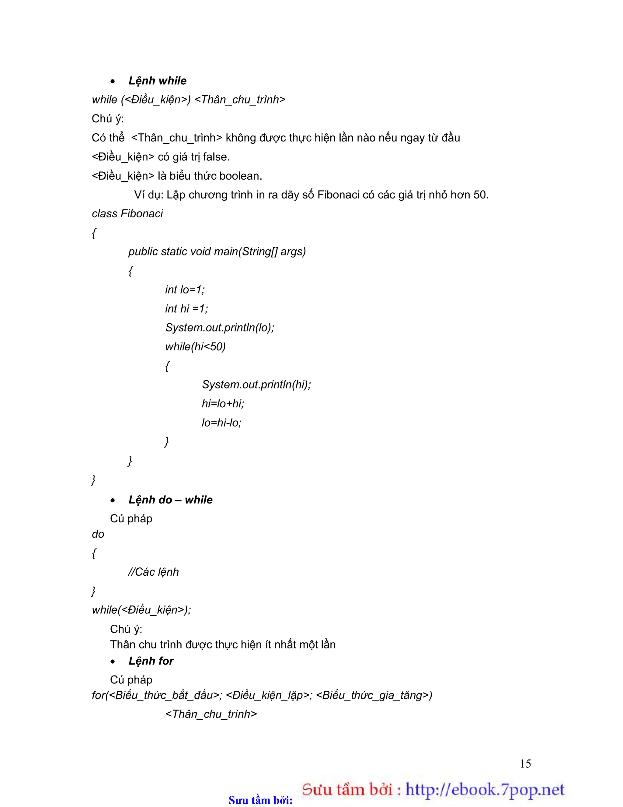 Sưu t m b i: www.daihoc.com.vn
15
 Lệnh while
while (<Điều_kiện>) <Thân_chu_trình>
Chú ý:
Có thể <Thân_chu_trình> không được thực hiện lần nào nếu ngay từ đầu
<Điều_kiện> có giá trị false.
<Điều_kiện> là biểu thức boolean.
Ví dụ: Lập chương trình in ra dãy số Fibonaci có các giá trị nhỏ hơn 50.
class Fibonaci
{
public static void main(String[] args)
{
int lo=1;
int hi =1;
System.out.println(lo);
while(hi<50)
{
System.out.println(hi);
hi=lo+hi;
lo=hi-lo;
}
}
}
 Lệnh do – while
Cú pháp
do
{
//Các lệnh
}
while(<Điều_kiện>);
Chú ý:
Thân chu trình được thực hiện ít nhất một lần
 Lệnh for
Cú pháp
for(<Biểu_thức_bắt_đầu>; <Điều_kiện_lặp>; <Biểu_thức_gia_tăng>)
<Thân_chu_trình>
 
