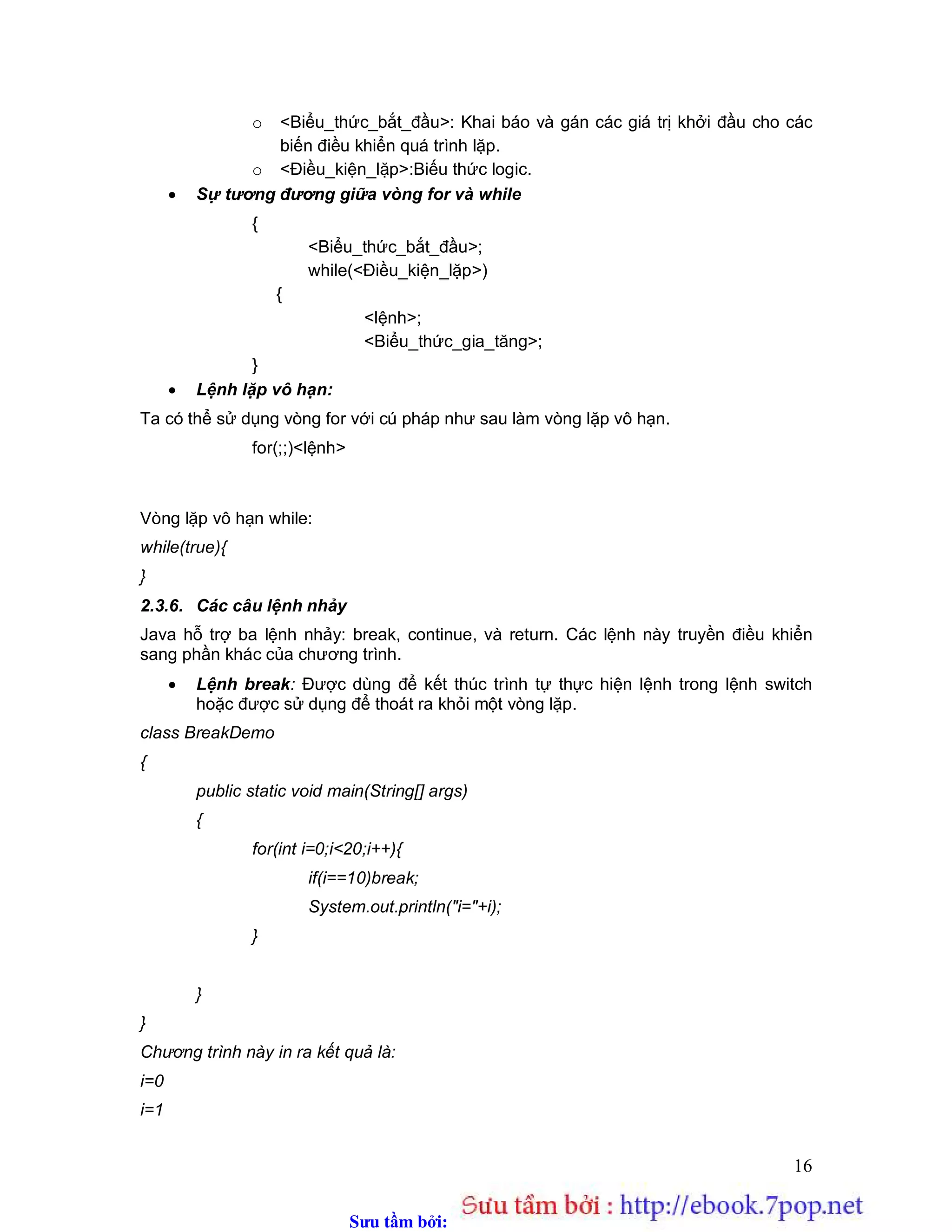 Sưu t m b i: www.daihoc.com.vn
16
o <Biểu_thức_bắt_đầu>: Khai báo và gán các giá trị khởi đầu cho các
biến điều khiển quá trình lặp.
o <Điều_kiện_lặp>:Biếu thức logic.
 Sự tương đương giữa vòng for và while
{
<Biểu_thức_bắt_đầu>;
while(<Điều_kiện_lặp>)
{
<lệnh>;
<Biểu_thức_gia_tăng>;
}
 Lệnh lặp vô hạn:
Ta có thể sử dụng vòng for với cú pháp như sau làm vòng lặp vô hạn.
for(;;)<lệnh>
Vòng lặp vô hạn while:
while(true){
}
2.3.6. Các câu lệnh nhảy
Java hỗ trợ ba lệnh nhảy: break, continue, và return. Các lệnh này truyền điều khiển
sang phần khác của chương trình.
 Lệnh break: Được dùng để kết thúc trình tự thực hiện lệnh trong lệnh switch
hoặc được sử dụng để thoát ra khỏi một vòng lặp.
class BreakDemo
{
public static void main(String[] args)
{
for(int i=0;i<20;i++){
if(i==10)break;
System.out.println("i="+i);
}
}
}
Chương trình này in ra kết quả là:
i=0
i=1
 