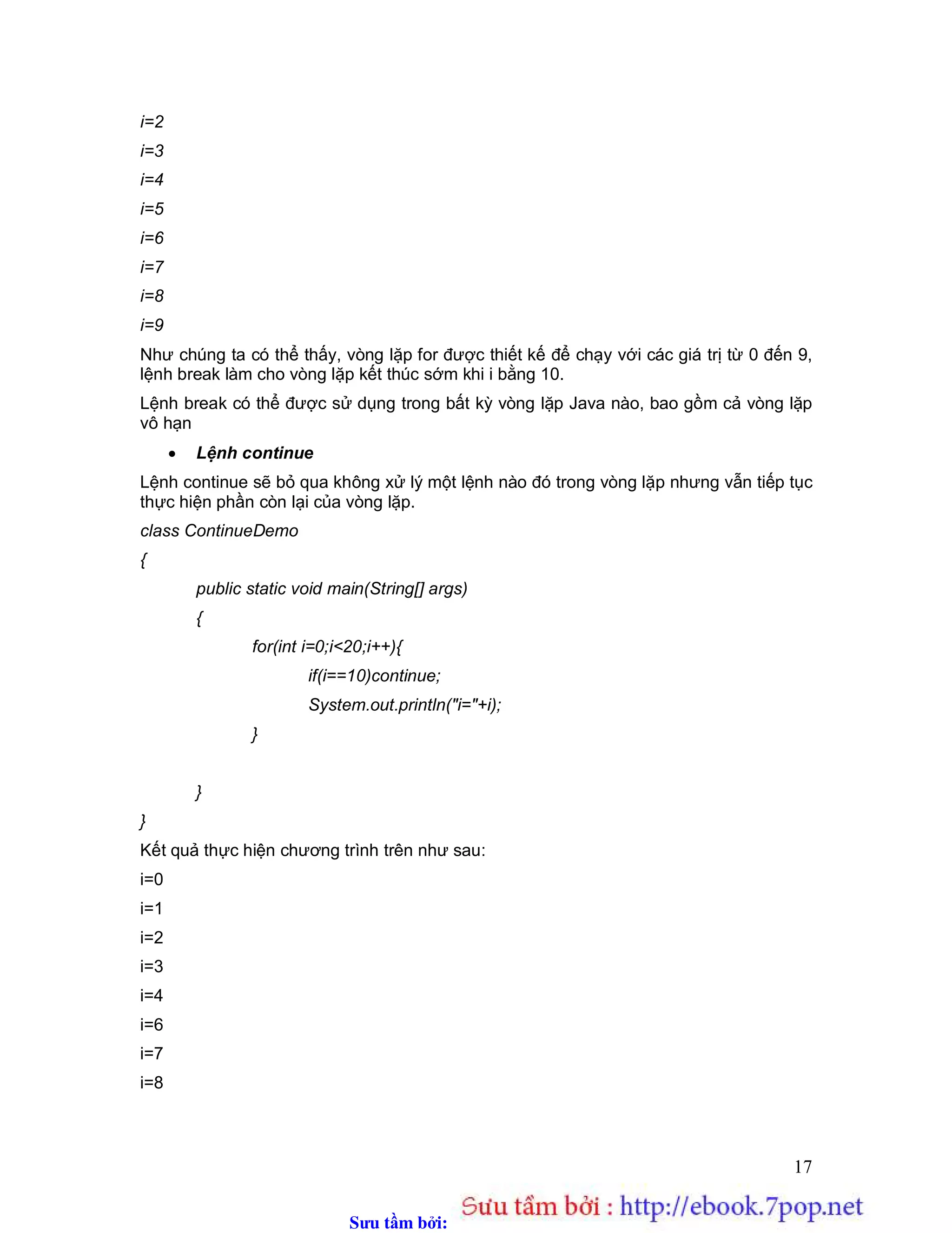 Sưu t m b i: www.daihoc.com.vn
17
i=2
i=3
i=4
i=5
i=6
i=7
i=8
i=9
Như chúng ta có thể thấy, vòng lặp for được thiết kế để chạy với các giá trị từ 0 đến 9,
lệnh break làm cho vòng lặp kết thúc sớm khi i bằng 10.
Lệnh break có thể được sử dụng trong bất kỳ vòng lặp Java nào, bao gồm cả vòng lặp
vô hạn
 Lệnh continue
Lệnh continue sẽ bỏ qua không xử lý một lệnh nào đó trong vòng lặp nhưng vẫn tiếp tục
thực hiện phần còn lại của vòng lặp.
class ContinueDemo
{
public static void main(String[] args)
{
for(int i=0;i<20;i++){
if(i==10)continue;
System.out.println("i="+i);
}
}
}
Kết quả thực hiện chương trình trên như sau:
i=0
i=1
i=2
i=3
i=4
i=6
i=7
i=8
 