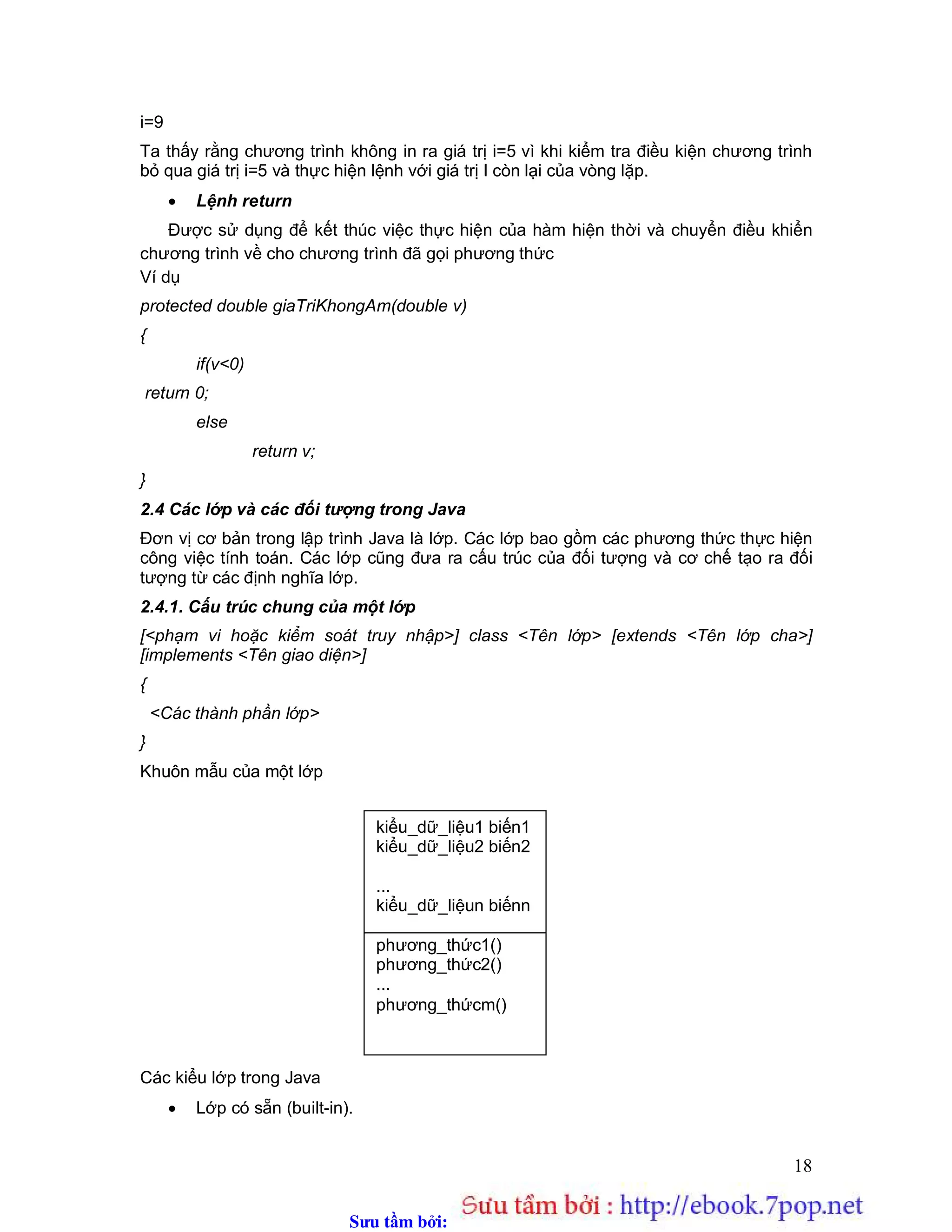 Sưu t m b i: www.daihoc.com.vn
18
i=9
Ta thấy rằng chương trình không in ra giá trị i=5 vì khi kiểm tra điều kiện chương trình
bỏ qua giá trị i=5 và thực hiện lệnh với giá trị I còn lại của vòng lặp.
 Lệnh return
Được sử dụng để kết thúc việc thực hiện của hàm hiện thời và chuyển điều khiển
chương trình về cho chương trình đã gọi phương thức
Ví dụ
protected double giaTriKhongAm(double v)
{
if(v<0)
return 0;
else
return v;
}
2.4 Các lớp và các đối tượng trong Java
Đơn vị cơ bản trong lập trình Java là lớp. Các lớp bao gồm các phương thức thực hiện
công việc tính toán. Các lớp cũng đưa ra cấu trúc của đối tượng và cơ chế tạo ra đối
tượng từ các định nghĩa lớp.
2.4.1. Cấu trúc chung của một lớp
[<phạm vi hoặc kiểm soát truy nhập>] class <Tên lớp> [extends <Tên lớp cha>]
[implements <Tên giao diện>]
{
<Các thành phần lớp>
}
Khuôn mẫu của một lớp
Các kiểu lớp trong Java
 Lớp có sẵn (built-in).
kiểu_dữ_liệu1 biến1
kiểu_dữ_liệu2 biến2
...
kiểu_dữ_liệun biếnn
phương_thức1()
phương_thức2()
...
phương_thứcm()
 
