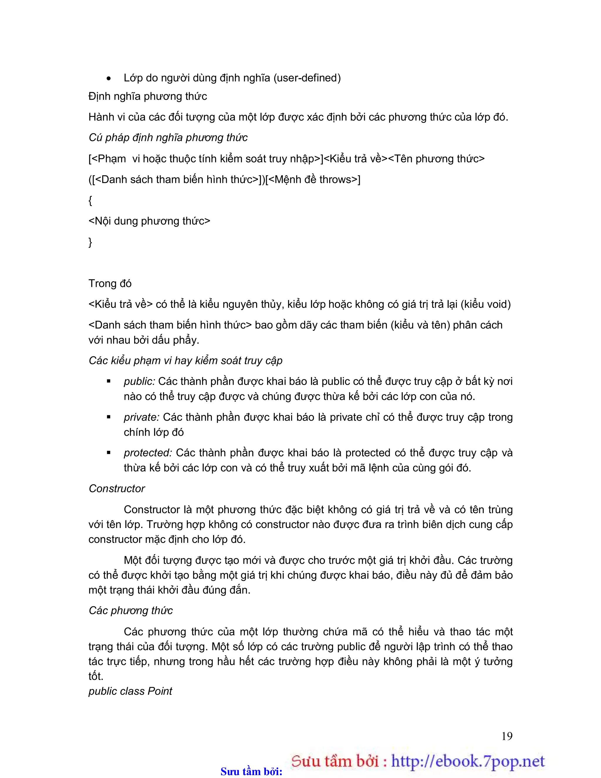 Sưu t m b i: www.daihoc.com.vn
19
 Lớp do người dùng định nghĩa (user-defined)
Định nghĩa phương thức
Hành vi của các đối tượng của một lớp được xác định bởi các phương thức của lớp đó.
Cú pháp định nghĩa phương thức
[<Phạm vi hoặc thuộc tính kiểm soát truy nhập>]<Kiểu trả về><Tên phương thức>
([<Danh sách tham biến hình thức>])[<Mệnh đề throws>]
{
<Nội dung phương thức>
}
Trong đó
<Kiểu trả về> có thể là kiểu nguyên thủy, kiểu lớp hoặc không có giá trị trả lại (kiểu void)
<Danh sách tham biến hình thức> bao gồm dãy các tham biến (kiểu và tên) phân cách
với nhau bởi dấu phẩy.
Các kiểu phạm vi hay kiểm soát truy cập
 public: Các thành phần được khai báo là public có thể được truy cập ở bất kỳ nơi
nào có thể truy cập được và chúng được thừa kế bởi các lớp con của nó.
 private: Các thành phần được khai báo là private chỉ có thể được truy cập trong
chính lớp đó
 protected: Các thành phần được khai báo là protected có thể được truy cập và
thừa kế bởi các lớp con và có thể truy xuất bởi mã lệnh của cùng gói đó.
Constructor
Constructor là một phương thức đặc biệt không có giá trị trả về và có tên trùng
với tên lớp. Trường hợp không có constructor nào được đưa ra trình biên dịch cung cấp
constructor mặc định cho lớp đó.
Một đối tượng được tạo mới và được cho trước một giá trị khởi đầu. Các trường
có thể được khởi tạo bằng một giá trị khi chúng được khai báo, điều này đủ để đảm bảo
một trạng thái khởi đầu đúng đắn.
Các phương thức
Các phương thức của một lớp thường chứa mã có thể hiểu và thao tác một
trạng thái của đối tượng. Một số lớp có các trường public để người lập trình có thể thao
tác trực tiếp, nhưng trong hầu hết các trường hợp điều này không phải là một ý tưởng
tốt.
public class Point
 
