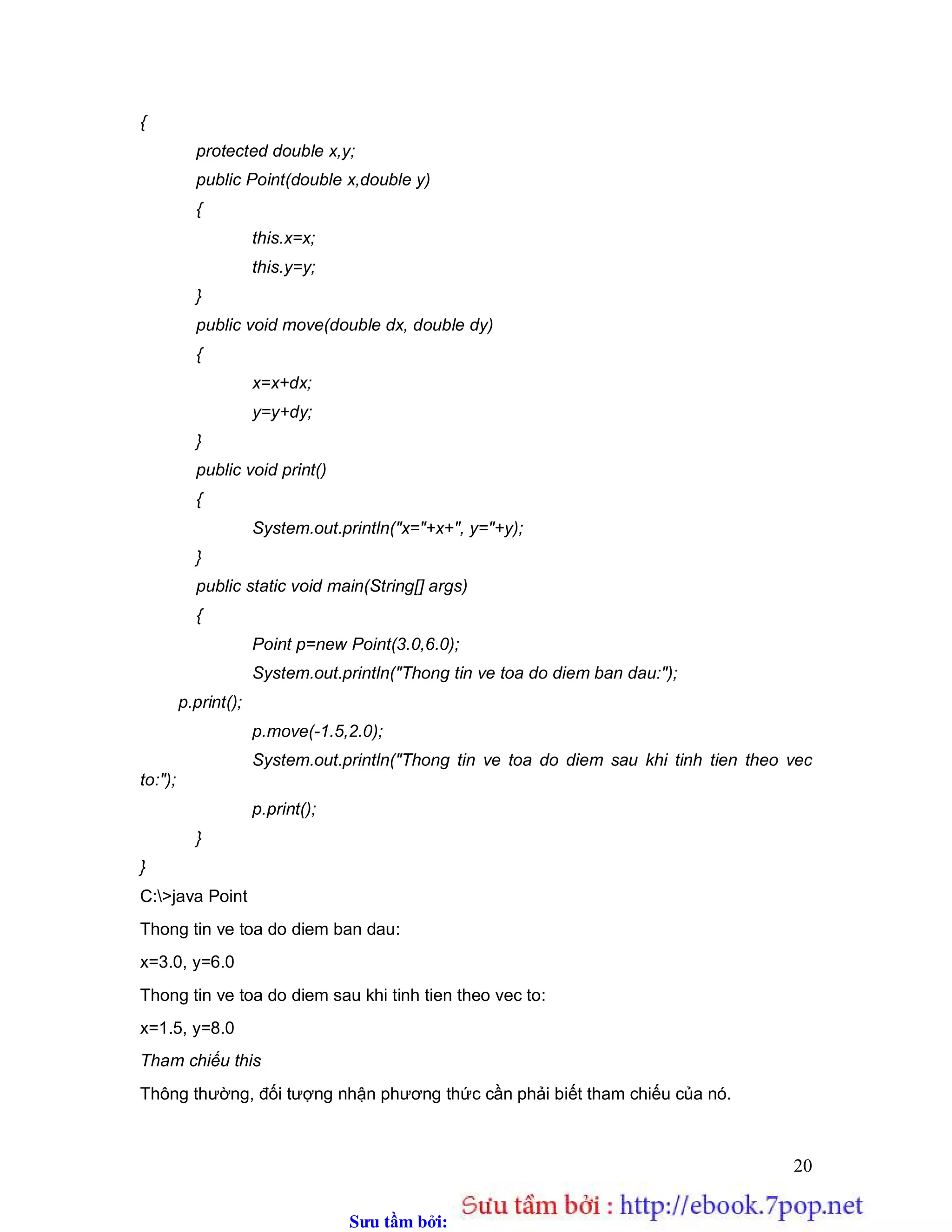Sưu t m b i: www.daihoc.com.vn
20
{
protected double x,y;
public Point(double x,double y)
{
this.x=x;
this.y=y;
}
public void move(double dx, double dy)
{
x=x+dx;
y=y+dy;
}
public void print()
{
System.out.println("x="+x+", y="+y);
}
public static void main(String[] args)
{
Point p=new Point(3.0,6.0);
System.out.println("Thong tin ve toa do diem ban dau:");
p.print();
p.move(-1.5,2.0);
System.out.println("Thong tin ve toa do diem sau khi tinh tien theo vec
to:");
p.print();
}
}
C:>java Point
Thong tin ve toa do diem ban dau:
x=3.0, y=6.0
Thong tin ve toa do diem sau khi tinh tien theo vec to:
x=1.5, y=8.0
Tham chiếu this
Thông thường, đối tượng nhận phương thức cần phải biết tham chiếu của nó.
 