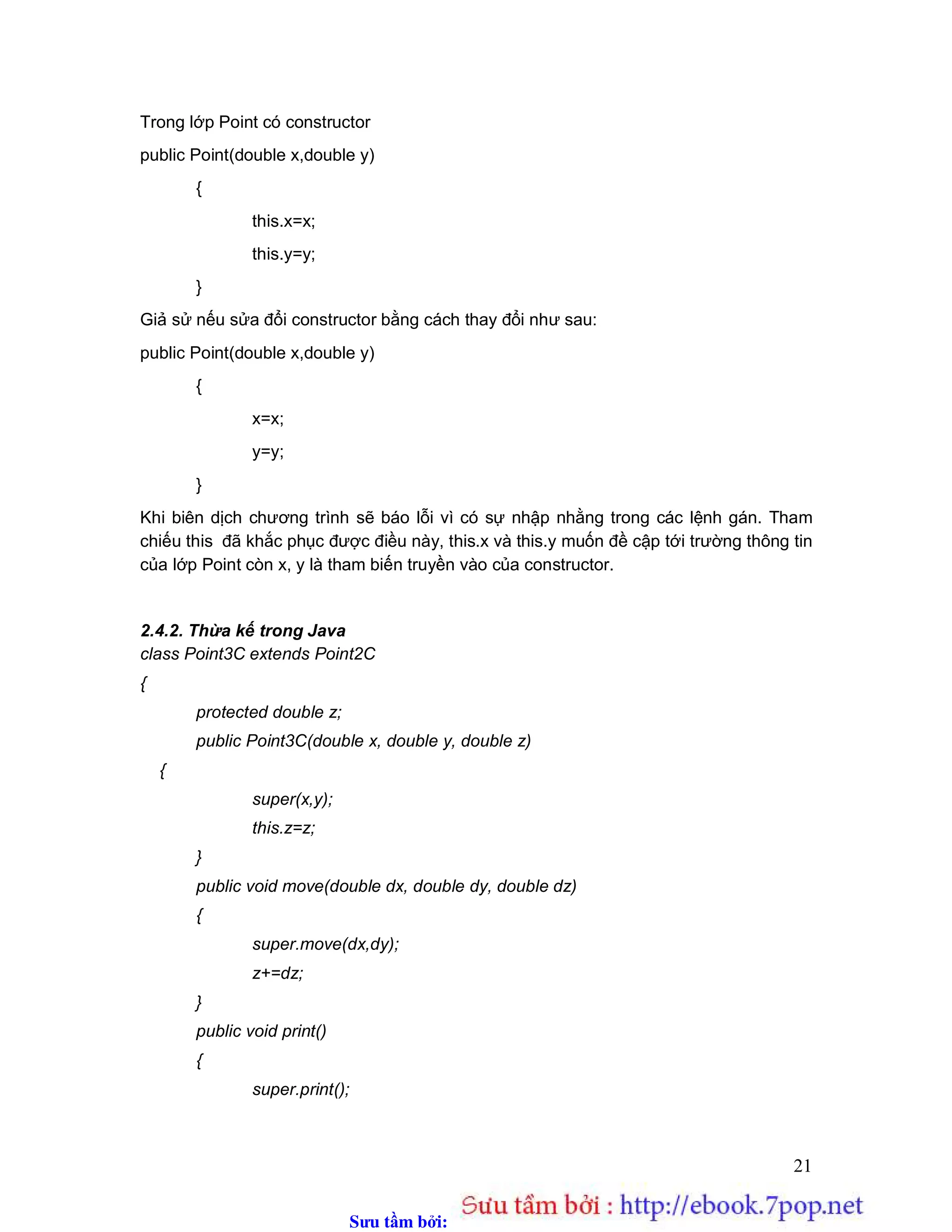 Sưu t m b i: www.daihoc.com.vn
21
Trong lớp Point có constructor
public Point(double x,double y)
{
this.x=x;
this.y=y;
}
Giả sử nếu sửa đổi constructor bằng cách thay đổi như sau:
public Point(double x,double y)
{
x=x;
y=y;
}
Khi biên dịch chương trình sẽ báo lỗi vì có sự nhập nhằng trong các lệnh gán. Tham
chiếu this đã khắc phục được điều này, this.x và this.y muốn đề cập tới trường thông tin
của lớp Point còn x, y là tham biến truyền vào của constructor.
2.4.2. Thừa kế trong Java
class Point3C extends Point2C
{
protected double z;
public Point3C(double x, double y, double z)
{
super(x,y);
this.z=z;
}
public void move(double dx, double dy, double dz)
{
super.move(dx,dy);
z+=dz;
}
public void print()
{
super.print();
 