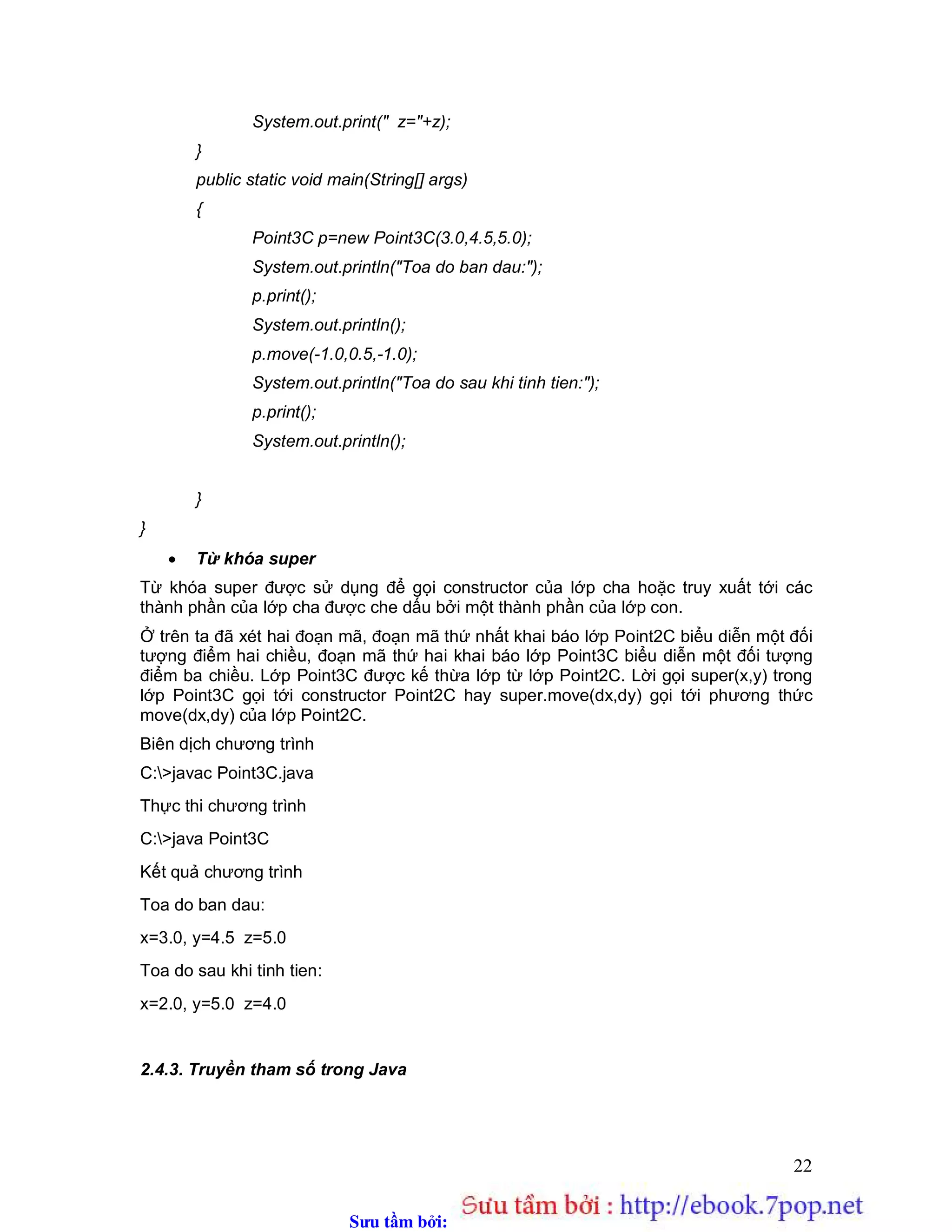 Sưu t m b i: www.daihoc.com.vn
22
System.out.print(" z="+z);
}
public static void main(String[] args)
{
Point3C p=new Point3C(3.0,4.5,5.0);
System.out.println("Toa do ban dau:");
p.print();
System.out.println();
p.move(-1.0,0.5,-1.0);
System.out.println("Toa do sau khi tinh tien:");
p.print();
System.out.println();
}
}
 Từ khóa super
Từ khóa super được sử dụng để gọi constructor của lớp cha hoặc truy xuất tới các
thành phần của lớp cha được che dấu bởi một thành phần của lớp con.
Ở trên ta đã xét hai đoạn mã, đoạn mã thứ nhất khai báo lớp Point2C biểu diễn một đối
tượng điểm hai chiều, đoạn mã thứ hai khai báo lớp Point3C biểu diễn một đối tượng
điểm ba chiều. Lớp Point3C được kế thừa lớp từ lớp Point2C. Lời gọi super(x,y) trong
lớp Point3C gọi tới constructor Point2C hay super.move(dx,dy) gọi tới phương thức
move(dx,dy) của lớp Point2C.
Biên dịch chương trình
C:>javac Point3C.java
Thực thi chương trình
C:>java Point3C
Kết quả chương trình
Toa do ban dau:
x=3.0, y=4.5 z=5.0
Toa do sau khi tinh tien:
x=2.0, y=5.0 z=4.0
2.4.3. Truyền tham số trong Java
 