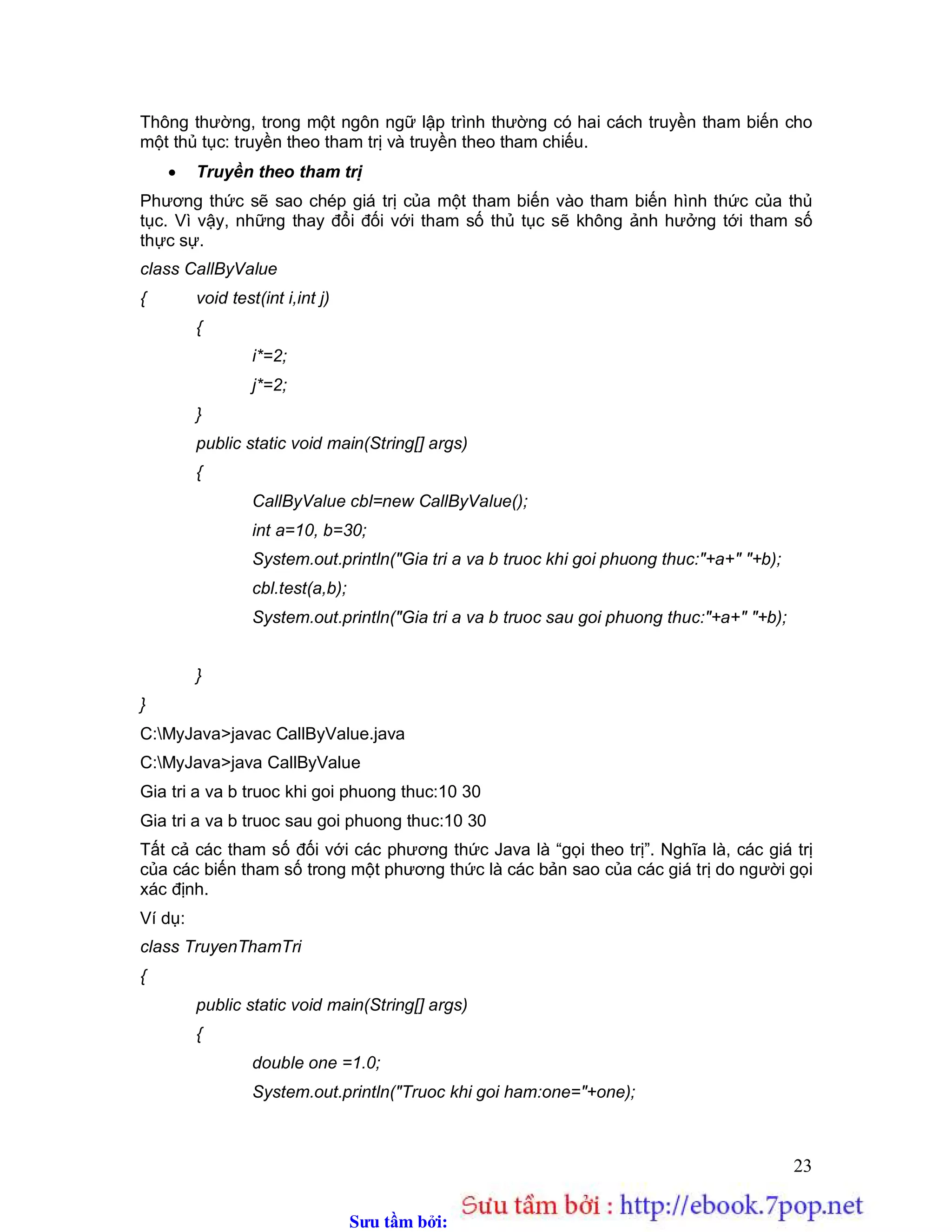 Sưu t m b i: www.daihoc.com.vn
23
Thông thường, trong một ngôn ngữ lập trình thường có hai cách truyền tham biến cho
một thủ tục: truyền theo tham trị và truyền theo tham chiếu.
 Truyền theo tham trị
Phương thức sẽ sao chép giá trị của một tham biến vào tham biến hình thức của thủ
tục. Vì vậy, những thay đổi đối với tham số thủ tục sẽ không ảnh hưởng tới tham số
thực sự.
class CallByValue
{ void test(int i,int j)
{
i*=2;
j*=2;
}
public static void main(String[] args)
{
CallByValue cbl=new CallByValue();
int a=10, b=30;
System.out.println("Gia tri a va b truoc khi goi phuong thuc:"+a+" "+b);
cbl.test(a,b);
System.out.println("Gia tri a va b truoc sau goi phuong thuc:"+a+" "+b);
}
}
C:MyJava>javac CallByValue.java
C:MyJava>java CallByValue
Gia tri a va b truoc khi goi phuong thuc:10 30
Gia tri a va b truoc sau goi phuong thuc:10 30
Tất cả các tham số đối với các phương thức Java là “gọi theo trị”. Nghĩa là, các giá trị
của các biến tham số trong một phương thức là các bản sao của các giá trị do người gọi
xác định.
Ví dụ:
class TruyenThamTri
{
public static void main(String[] args)
{
double one =1.0;
System.out.println("Truoc khi goi ham:one="+one);
 