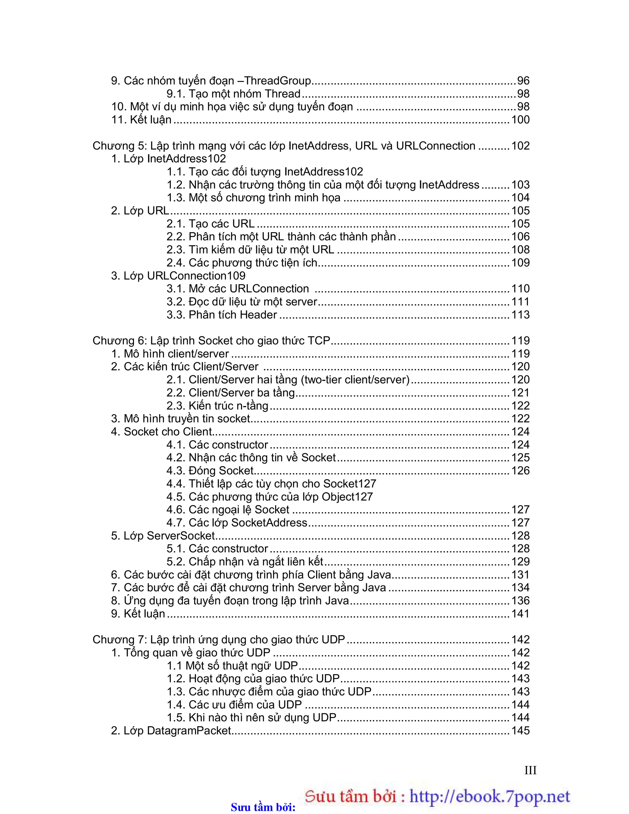 Sưu t m b i: www.daihoc.com.vn
III
9. Các nhóm tuyến đoạn –ThreadGroup................................................................96
9.1. Tạo một nhóm Thread...................................................................98
10. Một ví dụ minh họa việc sử dụng tuyến đoạn ..................................................98
11. Kết luận.........................................................................................................100
Chương 5: Lập trình mạng với các lớp InetAddress, URL và URLConnection ..........102
1. Lớp InetAddress102
1.1. Tạo các đối tượng InetAddress102
1.2. Nhận các trường thông tin của một đối tượng InetAddress.........103
1.3. Một số chương trình minh họa ....................................................104
2. Lớp URL..........................................................................................................105
2.1. Tạo các URL ...............................................................................105
2.2. Phân tích một URL thành các thành phần...................................106
2.3. Tìm kiếm dữ liệu từ một URL ......................................................108
2.4. Các phương thức tiện ích............................................................109
3. Lớp URLConnection109
3.1. Mở các URLConnection .............................................................110
3.2. Đọc dữ liệu từ một server............................................................111
3.3. Phân tích Header ........................................................................113
Chương 6: Lập trình Socket cho giao thức TCP........................................................119
1. Mô hình client/server .......................................................................................119
2. Các kiến trúc Client/Server .............................................................................120
2.1. Client/Server hai tầng (two-tier client/server)...............................120
2.2. Client/Server ba tầng...................................................................121
2.3. Kiến trúc n-tầng...........................................................................122
3. Mô hình truyền tin socket.................................................................................122
4. Socket cho Client.............................................................................................124
4.1. Các constructor...........................................................................124
4.2. Nhận các thông tin về Socket......................................................125
4.3. Đóng Socket................................................................................126
4.4. Thiết lập các tùy chọn cho Socket127
4.5. Các phương thức của lớp Object127
4.6. Các ngoại lệ Socket ....................................................................127
4.7. Các lớp SocketAddress...............................................................127
5. Lớp ServerSocket............................................................................................128
5.1. Các constructor...........................................................................128
5.2. Chấp nhận và ngắt liên kết..........................................................129
6. Các bước cài đặt chương trình phía Client bằng Java.....................................131
7. Các bước để cài đặt chương trình Server bằng Java ......................................134
8. Ứng dụng đa tuyến đoạn trong lập trình Java..................................................136
9. Kết luận...........................................................................................................141
Chương 7: Lập trình ứng dụng cho giao thức UDP...................................................142
1. Tổng quan về giao thức UDP ..........................................................................142
1.1 Một số thuật ngữ UDP..................................................................142
1.2. Hoạt động của giao thức UDP.....................................................143
1.3. Các nhược điểm của giao thức UDP...........................................143
1.4. Các ưu điểm của UDP ................................................................144
1.5. Khi nào thì nên sử dụng UDP......................................................144
2. Lớp DatagramPacket.......................................................................................145
 