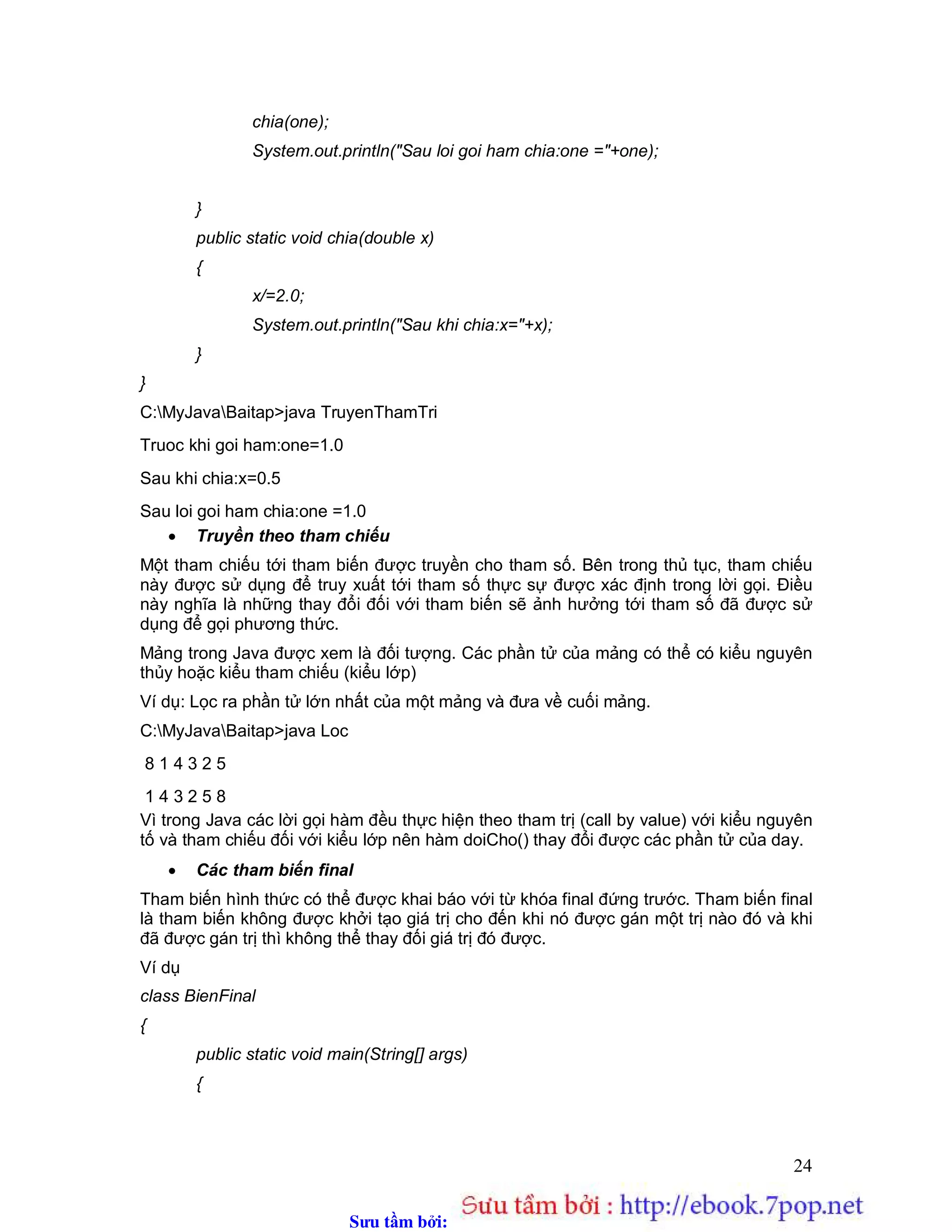 Sưu t m b i: www.daihoc.com.vn
24
chia(one);
System.out.println("Sau loi goi ham chia:one ="+one);
}
public static void chia(double x)
{
x/=2.0;
System.out.println("Sau khi chia:x="+x);
}
}
C:MyJavaBaitap>java TruyenThamTri
Truoc khi goi ham:one=1.0
Sau khi chia:x=0.5
Sau loi goi ham chia:one =1.0
 Truyền theo tham chiếu
Một tham chiếu tới tham biến được truyền cho tham số. Bên trong thủ tục, tham chiếu
này được sử dụng để truy xuất tới tham số thực sự được xác định trong lời gọi. Điều
này nghĩa là những thay đổi đối với tham biến sẽ ảnh hưởng tới tham số đã được sử
dụng để gọi phương thức.
Mảng trong Java được xem là đối tượng. Các phần tử của mảng có thể có kiểu nguyên
thủy hoặc kiểu tham chiếu (kiểu lớp)
Ví dụ: Lọc ra phần tử lớn nhất của một mảng và đưa về cuối mảng.
C:MyJavaBaitap>java Loc
8 1 4 3 2 5
1 4 3 2 5 8
Vì trong Java các lời gọi hàm đều thực hiện theo tham trị (call by value) với kiểu nguyên
tố và tham chiếu đối với kiểu lớp nên hàm doiCho() thay đổi được các phần tử của day.
 Các tham biến final
Tham biến hình thức có thể được khai báo với từ khóa final đứng trước. Tham biến final
là tham biến không được khởi tạo giá trị cho đến khi nó được gán một trị nào đó và khi
đã được gán trị thì không thể thay đối giá trị đó được.
Ví dụ
class BienFinal
{
public static void main(String[] args)
{
 