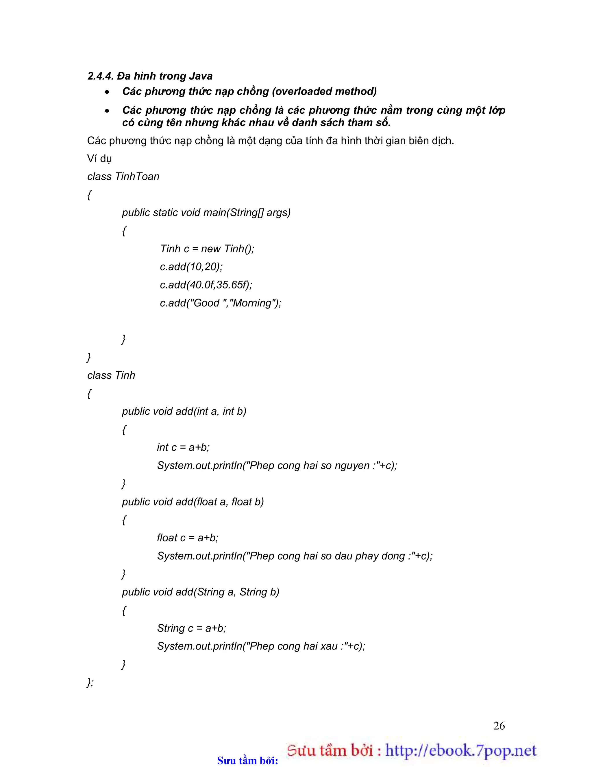Sưu t m b i: www.daihoc.com.vn
26
2.4.4. Đa hình trong Java
 Các phương thức nạp chồng (overloaded method)
 Các phương thức nạp chồng là các phương thức nằm trong cùng một lớp
có cùng tên nhưng khác nhau về danh sách tham số.
Các phương thức nạp chồng là một dạng của tính đa hình thời gian biên dịch.
Ví dụ
class TinhToan
{
public static void main(String[] args)
{
Tinh c = new Tinh();
c.add(10,20);
c.add(40.0f,35.65f);
c.add("Good ","Morning");
}
}
class Tinh
{
public void add(int a, int b)
{
int c = a+b;
System.out.println("Phep cong hai so nguyen :"+c);
}
public void add(float a, float b)
{
float c = a+b;
System.out.println("Phep cong hai so dau phay dong :"+c);
}
public void add(String a, String b)
{
String c = a+b;
System.out.println("Phep cong hai xau :"+c);
}
};
 