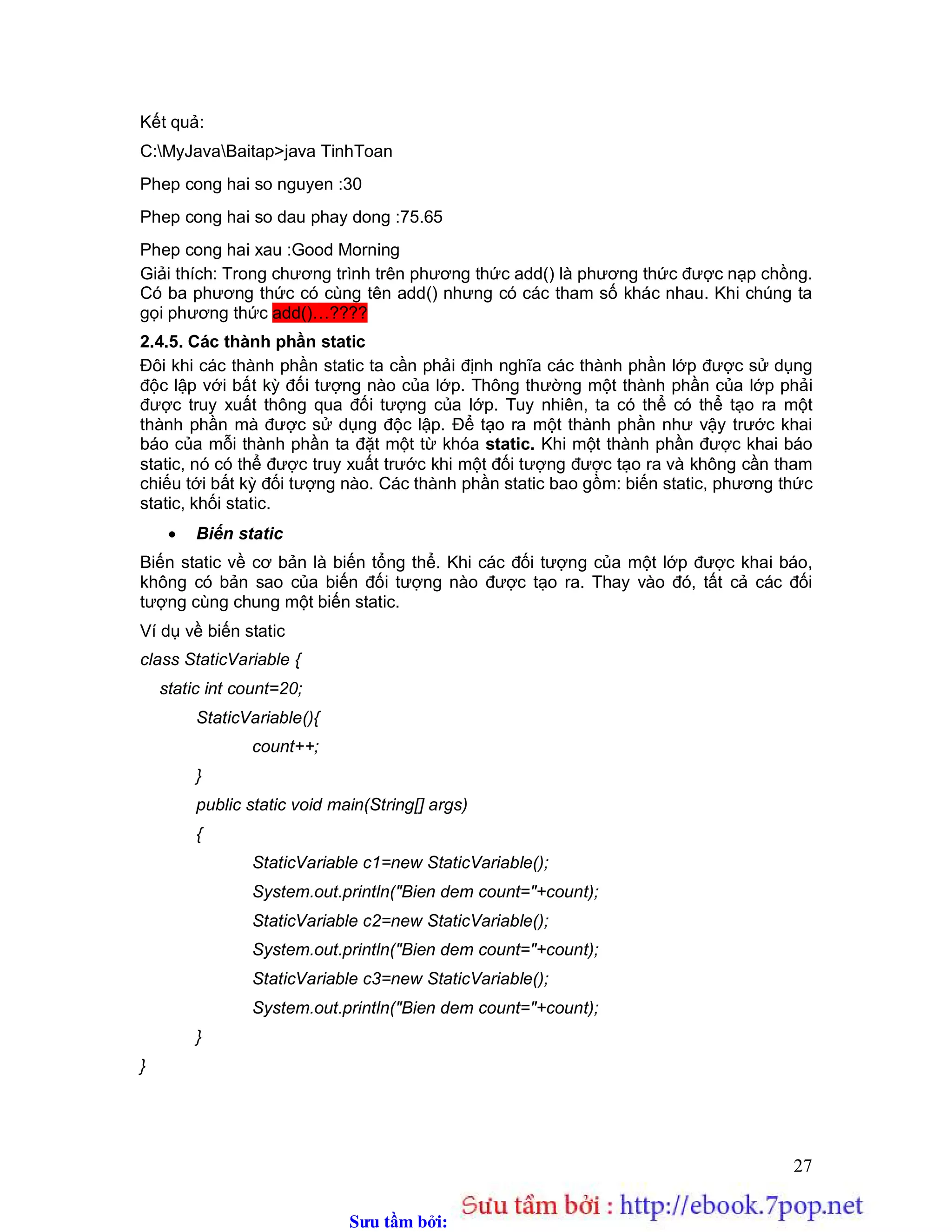 Sưu t m b i: www.daihoc.com.vn
27
Kết quả:
C:MyJavaBaitap>java TinhToan
Phep cong hai so nguyen :30
Phep cong hai so dau phay dong :75.65
Phep cong hai xau :Good Morning
Giải thích: Trong chương trình trên phương thức add() là phương thức được nạp chồng.
Có ba phương thức có cùng tên add() nhưng có các tham số khác nhau. Khi chúng ta
gọi phương thức add()…????
2.4.5. Các thành phần static
Đôi khi các thành phần static ta cần phải định nghĩa các thành phần lớp được sử dụng
độc lập với bất kỳ đối tượng nào của lớp. Thông thường một thành phần của lớp phải
được truy xuất thông qua đối tượng của lớp. Tuy nhiên, ta có thể có thể tạo ra một
thành phần mà được sử dụng độc lập. Để tạo ra một thành phần như vậy trước khai
báo của mỗi thành phần ta đặt một từ khóa static. Khi một thành phần được khai báo
static, nó có thể được truy xuất trước khi một đối tượng được tạo ra và không cần tham
chiếu tới bất kỳ đối tượng nào. Các thành phần static bao gồm: biến static, phương thức
static, khối static.
 Biến static
Biến static về cơ bản là biến tổng thể. Khi các đối tượng của một lớp được khai báo,
không có bản sao của biến đối tượng nào được tạo ra. Thay vào đó, tất cả các đối
tượng cùng chung một biến static.
Ví dụ về biến static
class StaticVariable {
static int count=20;
StaticVariable(){
count++;
}
public static void main(String[] args)
{
StaticVariable c1=new StaticVariable();
System.out.println("Bien dem count="+count);
StaticVariable c2=new StaticVariable();
System.out.println("Bien dem count="+count);
StaticVariable c3=new StaticVariable();
System.out.println("Bien dem count="+count);
}
}
 