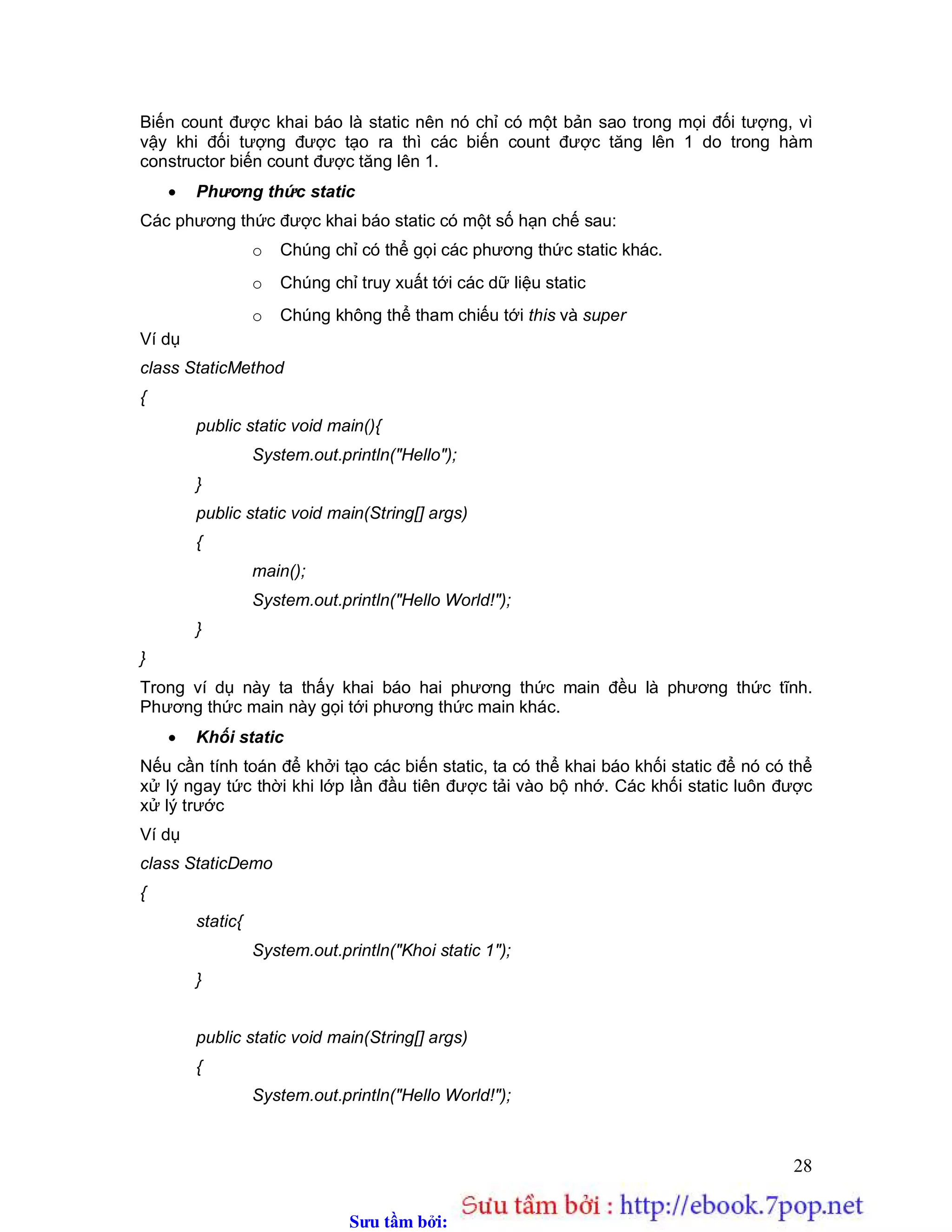 Sưu t m b i: www.daihoc.com.vn
28
Biến count được khai báo là static nên nó chỉ có một bản sao trong mọi đối tượng, vì
vậy khi đối tượng được tạo ra thì các biến count được tăng lên 1 do trong hàm
constructor biến count được tăng lên 1.
 Phương thức static
Các phương thức được khai báo static có một số hạn chế sau:
o Chúng chỉ có thể gọi các phương thức static khác.
o Chúng chỉ truy xuất tới các dữ liệu static
o Chúng không thể tham chiếu tới this và super
Ví dụ
class StaticMethod
{
public static void main(){
System.out.println("Hello");
}
public static void main(String[] args)
{
main();
System.out.println("Hello World!");
}
}
Trong ví dụ này ta thấy khai báo hai phương thức main đều là phương thức tĩnh.
Phương thức main này gọi tới phương thức main khác.
 Khối static
Nếu cần tính toán để khởi tạo các biến static, ta có thể khai báo khối static để nó có thể
xử lý ngay tức thời khi lớp lần đầu tiên được tải vào bộ nhớ. Các khối static luôn được
xử lý trước
Ví dụ
class StaticDemo
{
static{
System.out.println("Khoi static 1");
}
public static void main(String[] args)
{
System.out.println("Hello World!");
 
