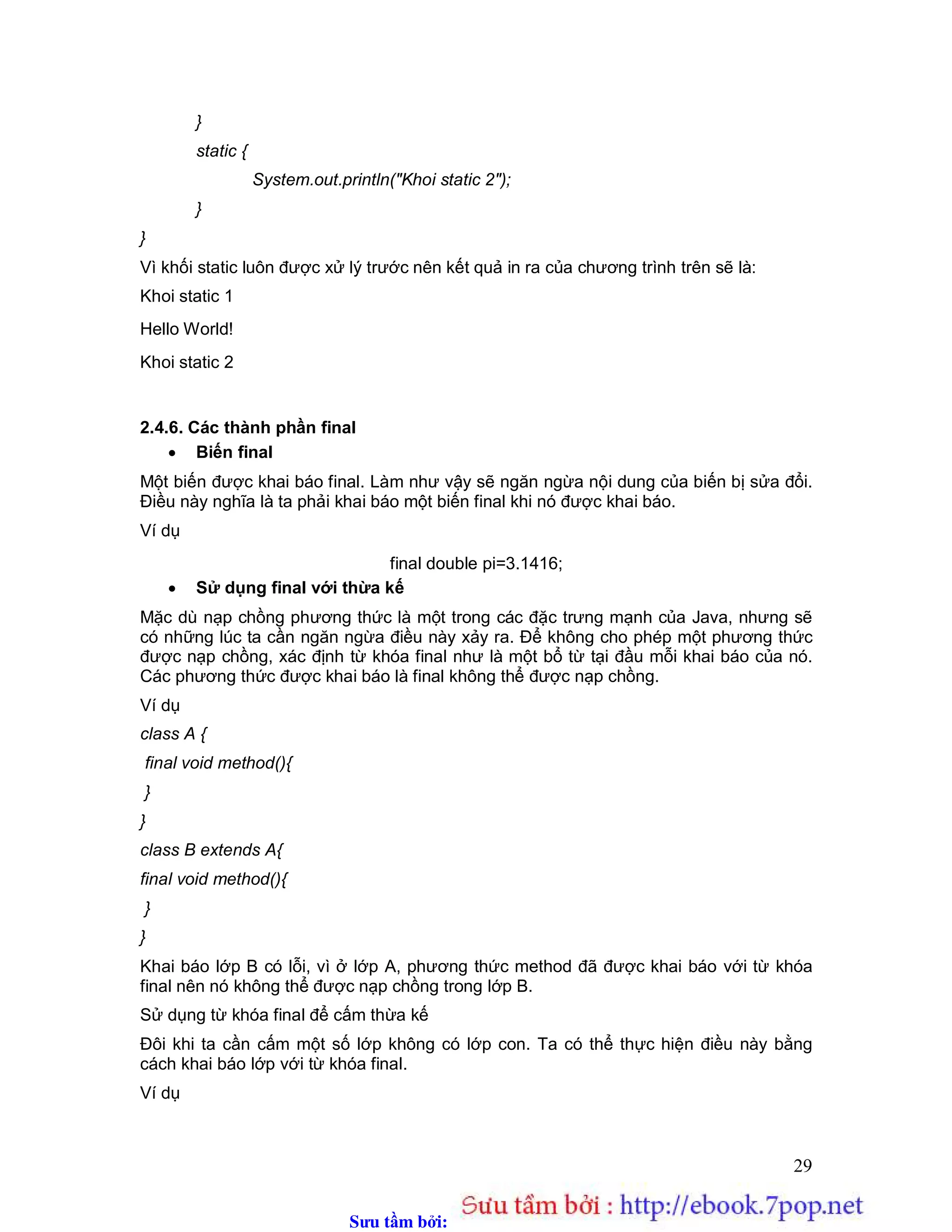 Sưu t m b i: www.daihoc.com.vn
29
}
static {
System.out.println("Khoi static 2");
}
}
Vì khối static luôn được xử lý trước nên kết quả in ra của chương trình trên sẽ là:
Khoi static 1
Hello World!
Khoi static 2
2.4.6. Các thành phần final
 Biến final
Một biến được khai báo final. Làm như vậy sẽ ngăn ngừa nội dung của biến bị sửa đổi.
Điều này nghĩa là ta phải khai báo một biến final khi nó được khai báo.
Ví dụ
final double pi=3.1416;
 Sử dụng final với thừa kế
Mặc dù nạp chồng phương thức là một trong các đặc trưng mạnh của Java, nhưng sẽ
có những lúc ta cần ngăn ngừa điều này xảy ra. Để không cho phép một phương thức
được nạp chồng, xác định từ khóa final như là một bổ từ tại đầu mỗi khai báo của nó.
Các phương thức được khai báo là final không thể được nạp chồng.
Ví dụ
class A {
final void method(){
}
}
class B extends A{
final void method(){
}
}
Khai báo lớp B có lỗi, vì ở lớp A, phương thức method đã được khai báo với từ khóa
final nên nó không thể được nạp chồng trong lớp B.
Sử dụng từ khóa final để cấm thừa kế
Đôi khi ta cần cấm một số lớp không có lớp con. Ta có thể thực hiện điều này bằng
cách khai báo lớp với từ khóa final.
Ví dụ
 