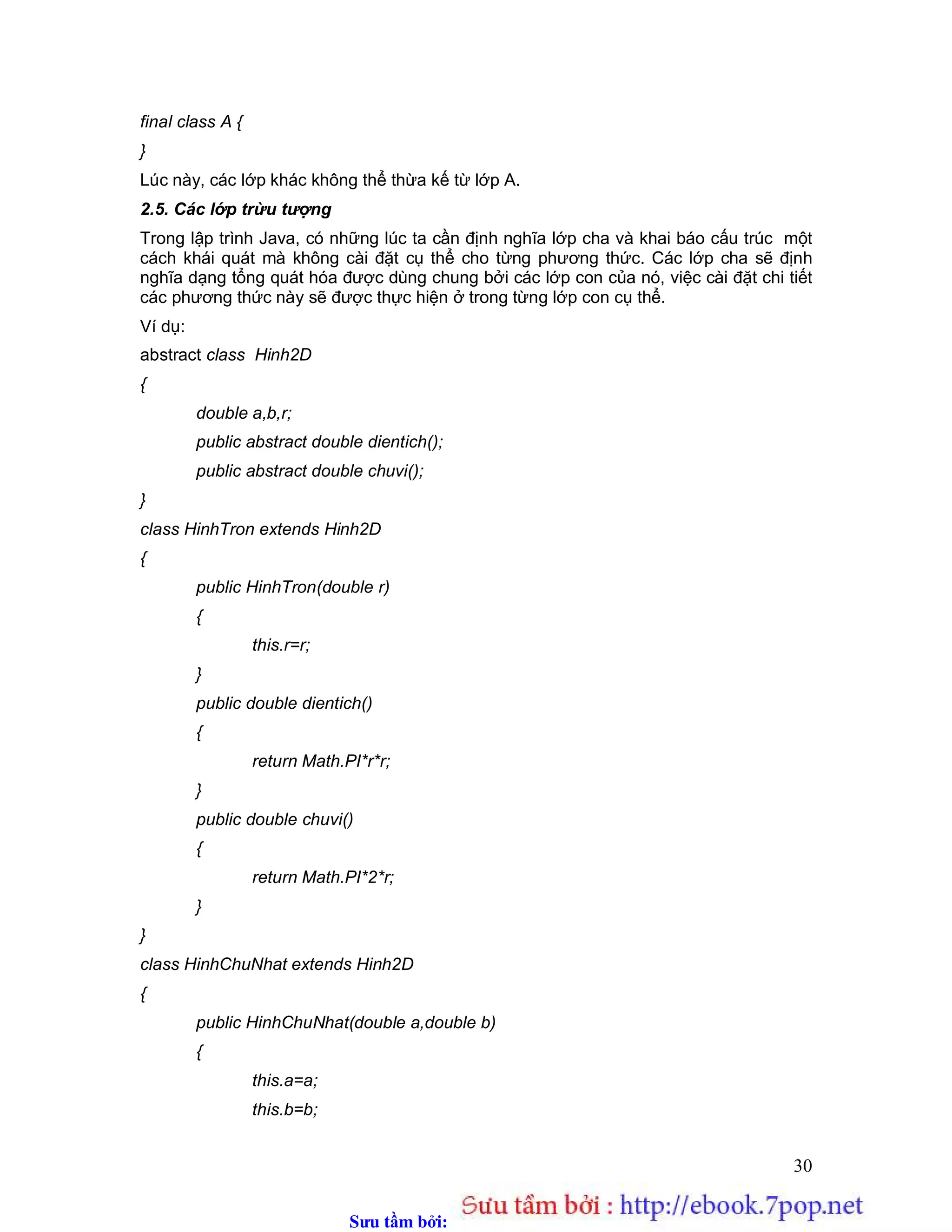 Sưu t m b i: www.daihoc.com.vn
30
final class A {
}
Lúc này, các lớp khác không thể thừa kế từ lớp A.
2.5. Các lớp trừu tượng
Trong lập trình Java, có những lúc ta cần định nghĩa lớp cha và khai báo cấu trúc một
cách khái quát mà không cài đặt cụ thể cho từng phương thức. Các lớp cha sẽ định
nghĩa dạng tổng quát hóa được dùng chung bởi các lớp con của nó, việc cài đặt chi tiết
các phương thức này sẽ được thực hiện ở trong từng lớp con cụ thể.
Ví dụ:
abstract class Hinh2D
{
double a,b,r;
public abstract double dientich();
public abstract double chuvi();
}
class HinhTron extends Hinh2D
{
public HinhTron(double r)
{
this.r=r;
}
public double dientich()
{
return Math.PI*r*r;
}
public double chuvi()
{
return Math.PI*2*r;
}
}
class HinhChuNhat extends Hinh2D
{
public HinhChuNhat(double a,double b)
{
this.a=a;
this.b=b;
 