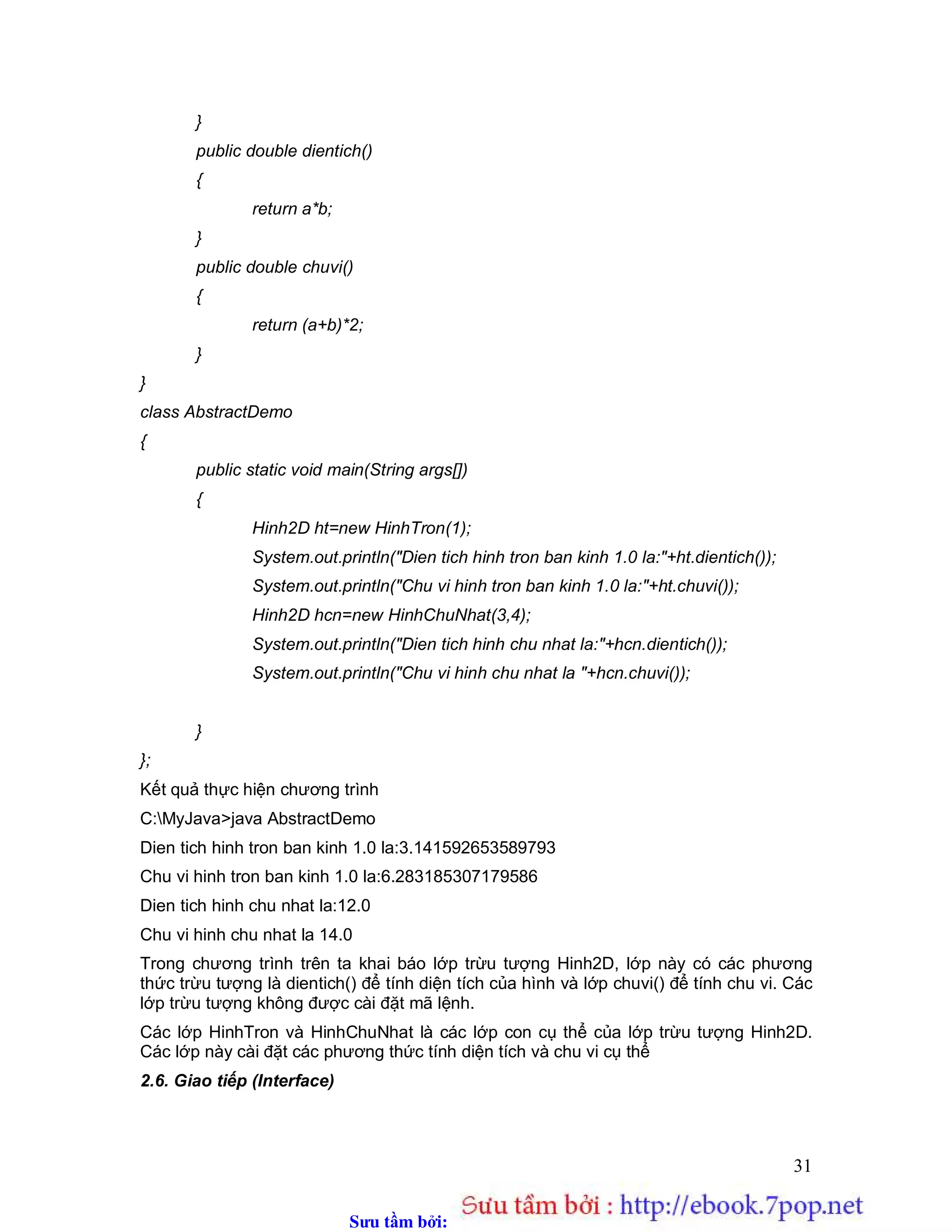 Sưu t m b i: www.daihoc.com.vn
31
}
public double dientich()
{
return a*b;
}
public double chuvi()
{
return (a+b)*2;
}
}
class AbstractDemo
{
public static void main(String args[])
{
Hinh2D ht=new HinhTron(1);
System.out.println("Dien tich hinh tron ban kinh 1.0 la:"+ht.dientich());
System.out.println("Chu vi hinh tron ban kinh 1.0 la:"+ht.chuvi());
Hinh2D hcn=new HinhChuNhat(3,4);
System.out.println("Dien tich hinh chu nhat la:"+hcn.dientich());
System.out.println("Chu vi hinh chu nhat la "+hcn.chuvi());
}
};
Kết quả thực hiện chương trình
C:MyJava>java AbstractDemo
Dien tich hinh tron ban kinh 1.0 la:3.141592653589793
Chu vi hinh tron ban kinh 1.0 la:6.283185307179586
Dien tich hinh chu nhat la:12.0
Chu vi hinh chu nhat la 14.0
Trong chương trình trên ta khai báo lớp trừu tượng Hinh2D, lớp này có các phương
thức trừu tượng là dientich() để tính diện tích của hình và lớp chuvi() để tính chu vi. Các
lớp trừu tượng không được cài đặt mã lệnh.
Các lớp HinhTron và HinhChuNhat là các lớp con cụ thể của lớp trừu tượng Hinh2D.
Các lớp này cài đặt các phương thức tính diện tích và chu vi cụ thể
2.6. Giao tiếp (Interface)
 