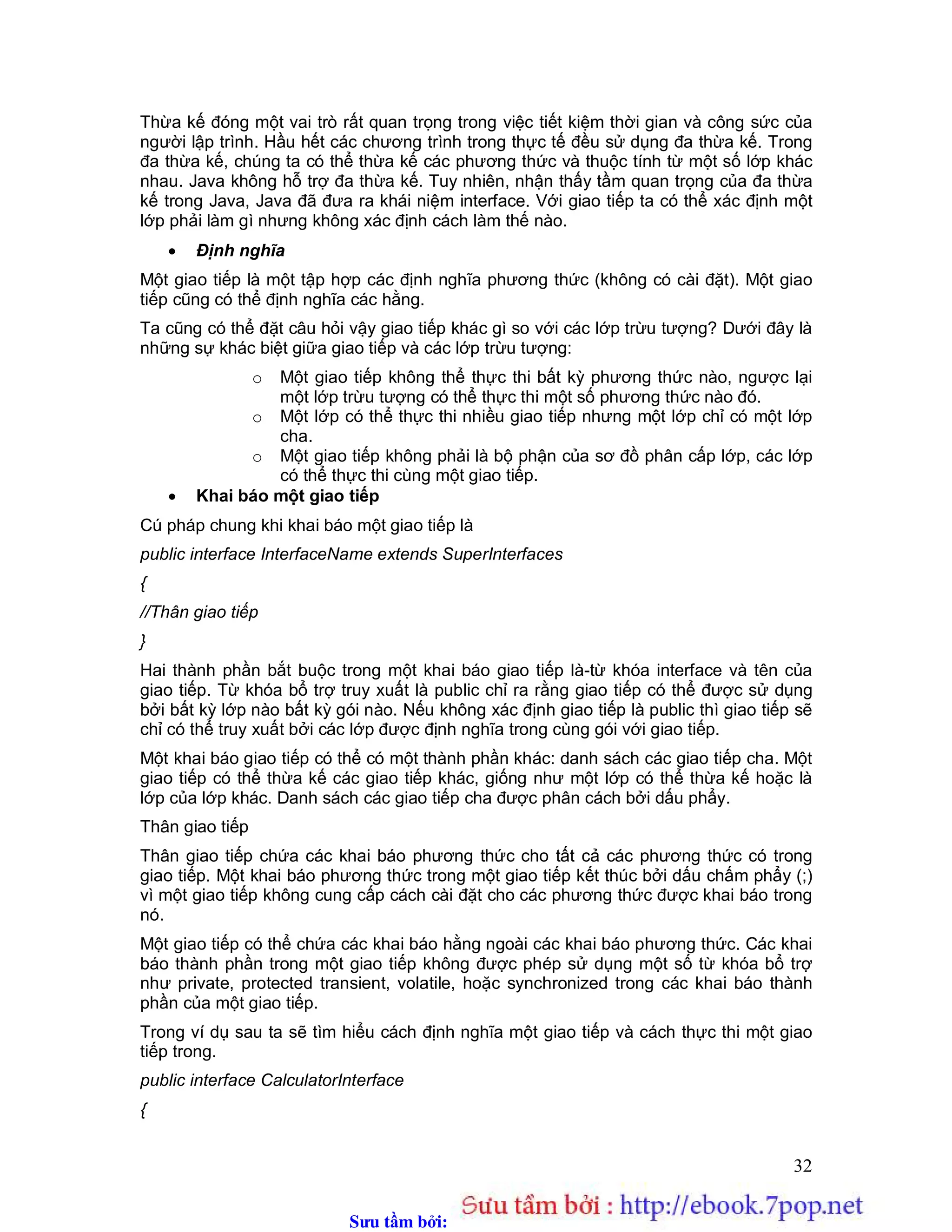 Sưu t m b i: www.daihoc.com.vn
32
Thừa kế đóng một vai trò rất quan trọng trong việc tiết kiệm thời gian và công sức của
người lập trình. Hầu hết các chương trình trong thực tế đều sử dụng đa thừa kế. Trong
đa thừa kế, chúng ta có thể thừa kế các phương thức và thuộc tính từ một số lớp khác
nhau. Java không hỗ trợ đa thừa kế. Tuy nhiên, nhận thấy tầm quan trọng của đa thừa
kế trong Java, Java đã đưa ra khái niệm interface. Với giao tiếp ta có thể xác định một
lớp phải làm gì nhưng không xác định cách làm thế nào.
 Định nghĩa
Một giao tiếp là một tập hợp các định nghĩa phương thức (không có cài đặt). Một giao
tiếp cũng có thể định nghĩa các hằng.
Ta cũng có thể đặt câu hỏi vậy giao tiếp khác gì so với các lớp trừu tượng? Dưới đây là
những sự khác biệt giữa giao tiếp và các lớp trừu tượng:
o Một giao tiếp không thể thực thi bất kỳ phương thức nào, ngược lại
một lớp trừu tượng có thể thực thi một số phương thức nào đó.
o Một lớp có thể thực thi nhiều giao tiếp nhưng một lớp chỉ có một lớp
cha.
o Một giao tiếp không phải là bộ phận của sơ đồ phân cấp lớp, các lớp
có thể thực thi cùng một giao tiếp.
 Khai báo một giao tiếp
Cú pháp chung khi khai báo một giao tiếp là
public interface InterfaceName extends SuperInterfaces
{
//Thân giao tiếp
}
Hai thành phần bắt buộc trong một khai báo giao tiếp là-từ khóa interface và tên của
giao tiếp. Từ khóa bổ trợ truy xuất là public chỉ ra rằng giao tiếp có thể được sử dụng
bởi bất kỳ lớp nào bất kỳ gói nào. Nếu không xác định giao tiếp là public thì giao tiếp sẽ
chỉ có thể truy xuất bởi các lớp được định nghĩa trong cùng gói với giao tiếp.
Một khai báo giao tiếp có thể có một thành phần khác: danh sách các giao tiếp cha. Một
giao tiếp có thể thừa kế các giao tiếp khác, giống như một lớp có thể thừa kế hoặc là
lớp của lớp khác. Danh sách các giao tiếp cha được phân cách bởi dấu phẩy.
Thân giao tiếp
Thân giao tiếp chứa các khai báo phương thức cho tất cả các phương thức có trong
giao tiếp. Một khai báo phương thức trong một giao tiếp kết thúc bởi dấu chấm phẩy (;)
vì một giao tiếp không cung cấp cách cài đặt cho các phương thức được khai báo trong
nó.
Một giao tiếp có thể chứa các khai báo hằng ngoài các khai báo phương thức. Các khai
báo thành phần trong một giao tiếp không được phép sử dụng một số từ khóa bổ trợ
như private, protected transient, volatile, hoặc synchronized trong các khai báo thành
phần của một giao tiếp.
Trong ví dụ sau ta sẽ tìm hiểu cách định nghĩa một giao tiếp và cách thực thi một giao
tiếp trong.
public interface CalculatorInterface
{
 