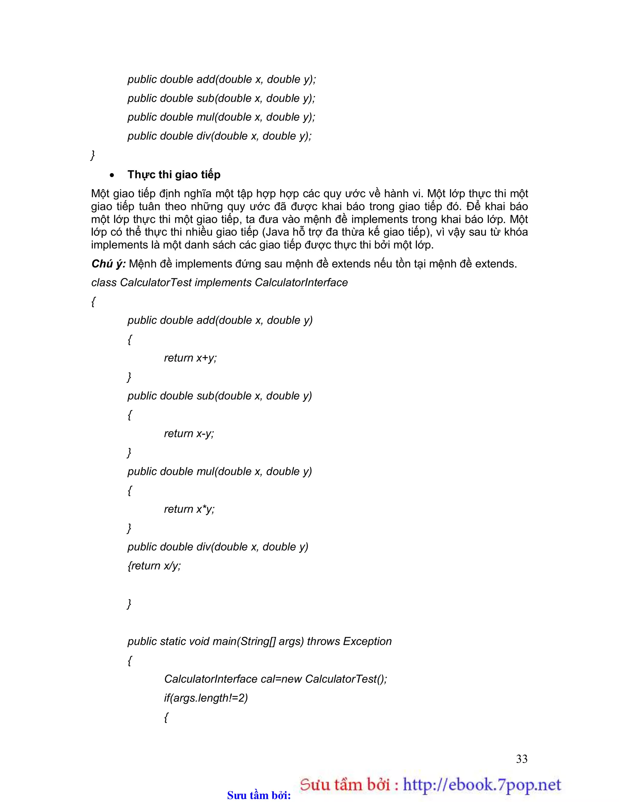 Sưu t m b i: www.daihoc.com.vn
33
public double add(double x, double y);
public double sub(double x, double y);
public double mul(double x, double y);
public double div(double x, double y);
}
 Thực thi giao tiếp
Một giao tiếp định nghĩa một tập hợp hợp các quy ước về hành vi. Một lớp thực thi một
giao tiếp tuân theo những quy ước đã được khai báo trong giao tiếp đó. Để khai báo
một lớp thực thi một giao tiếp, ta đưa vào mệnh đề implements trong khai báo lớp. Một
lớp có thể thực thi nhiều giao tiếp (Java hỗ trợ đa thừa kế giao tiếp), vì vậy sau từ khóa
implements là một danh sách các giao tiếp được thực thi bởi một lớp.
Chú ý: Mệnh đề implements đứng sau mệnh đề extends nếu tồn tại mệnh đề extends.
class CalculatorTest implements CalculatorInterface
{
public double add(double x, double y)
{
return x+y;
}
public double sub(double x, double y)
{
return x-y;
}
public double mul(double x, double y)
{
return x*y;
}
public double div(double x, double y)
{return x/y;
}
public static void main(String[] args) throws Exception
{
CalculatorInterface cal=new CalculatorTest();
if(args.length!=2)
{
 