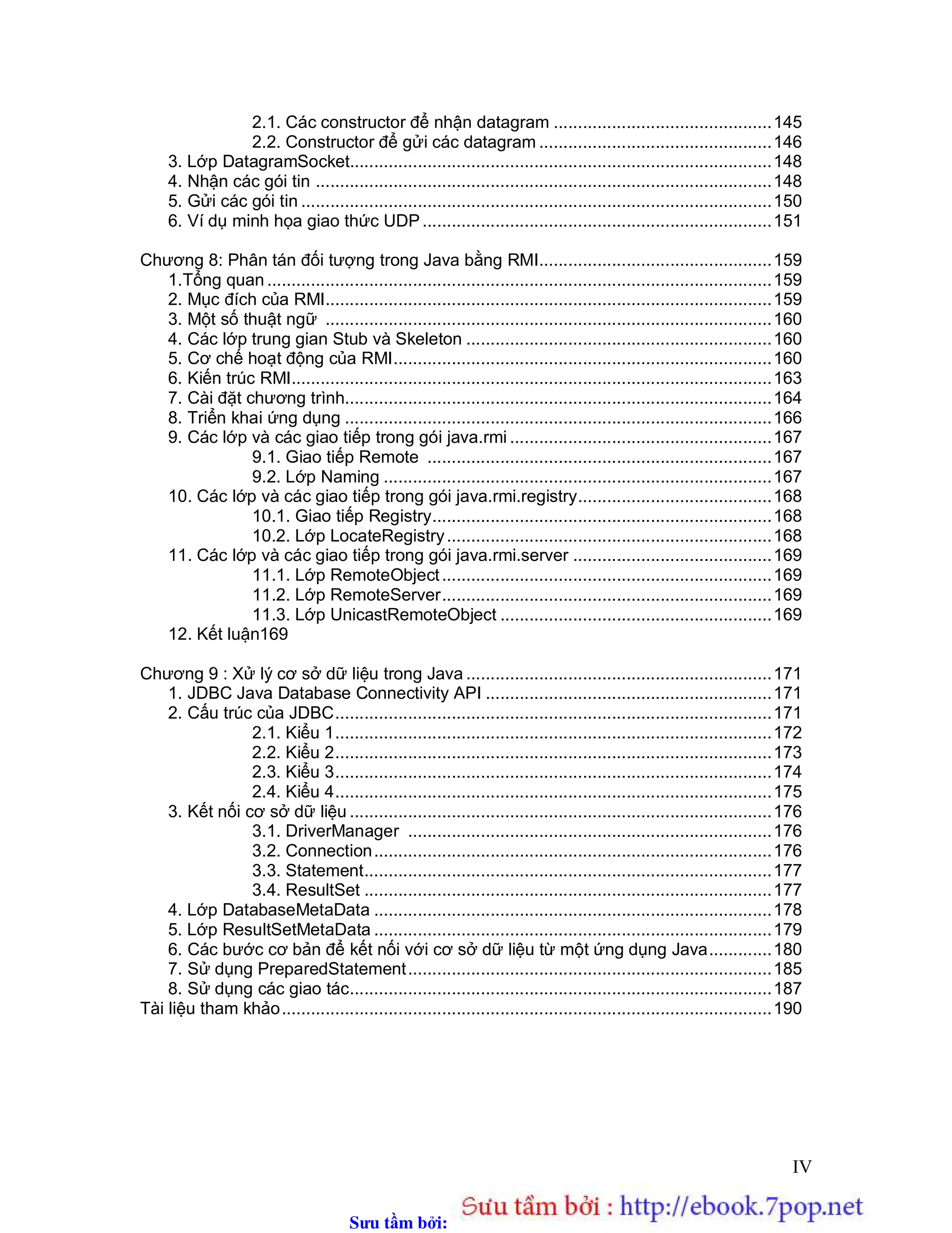 Sưu t m b i: www.daihoc.com.vn
IV
2.1. Các constructor để nhận datagram .............................................145
2.2. Constructor để gửi các datagram ................................................146
3. Lớp DatagramSocket.......................................................................................148
4. Nhận các gói tin ..............................................................................................148
5. Gửi các gói tin .................................................................................................150
6. Ví dụ minh họa giao thức UDP........................................................................151
Chương 8: Phân tán đối tượng trong Java bằng RMI................................................159
1.Tổng quan ........................................................................................................159
2. Mục đích của RMI............................................................................................159
3. Một số thuật ngữ ............................................................................................160
4. Các lớp trung gian Stub và Skeleton ...............................................................160
5. Cơ chế hoạt động của RMI..............................................................................160
6. Kiến trúc RMI...................................................................................................163
7. Cài đặt chương trình........................................................................................164
8. Triển khai ứng dụng ........................................................................................166
9. Các lớp và các giao tiếp trong gói java.rmi ......................................................167
9.1. Giao tiếp Remote .......................................................................167
9.2. Lớp Naming ................................................................................167
10. Các lớp và các giao tiếp trong gói java.rmi.registry........................................168
10.1. Giao tiếp Registry......................................................................168
10.2. Lớp LocateRegistry...................................................................168
11. Các lớp và các giao tiếp trong gói java.rmi.server .........................................169
11.1. Lớp RemoteObject....................................................................169
11.2. Lớp RemoteServer....................................................................169
11.3. Lớp UnicastRemoteObject ........................................................169
12. Kết luận169
Chương 9 : Xử lý cơ sở dữ liệu trong Java ...............................................................171
1. JDBC Java Database Connectivity API ...........................................................171
2. Cấu trúc của JDBC..........................................................................................171
2.1. Kiểu 1..........................................................................................172
2.2. Kiểu 2..........................................................................................173
2.3. Kiểu 3..........................................................................................174
2.4. Kiểu 4..........................................................................................175
3. Kết nối cơ sở dữ liệu .......................................................................................176
3.1. DriverManager ...........................................................................176
3.2. Connection..................................................................................176
3.3. Statement....................................................................................177
3.4. ResultSet ....................................................................................177
4. Lớp DatabaseMetaData ..................................................................................178
5. Lớp ResultSetMetaData ..................................................................................179
6. Các bước cơ bản để kết nối với cơ sở dữ liệu từ một ứng dụng Java.............180
7. Sử dụng PreparedStatement...........................................................................185
8. Sử dụng các giao tác.......................................................................................187
Tài liệu tham khảo.....................................................................................................190
 