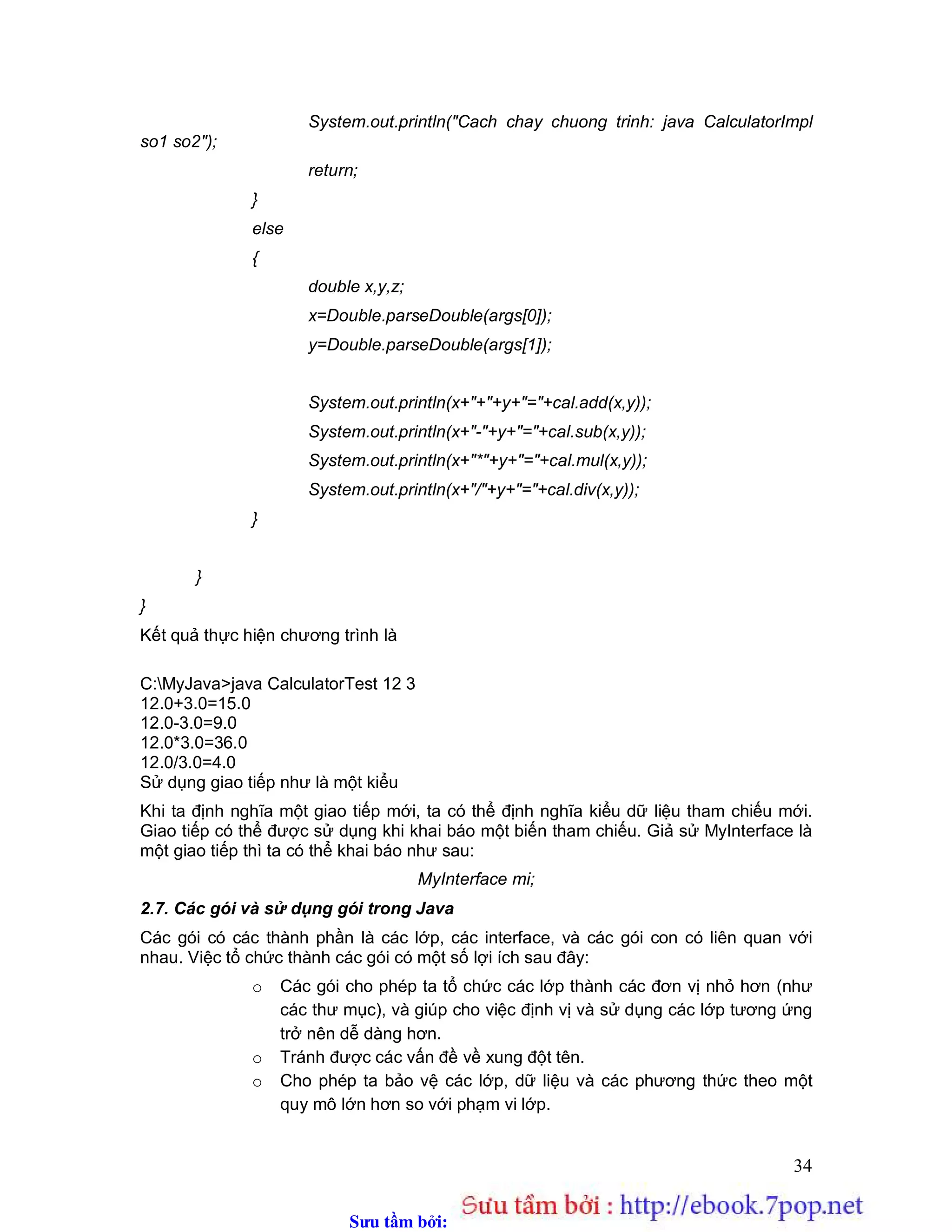 Sưu t m b i: www.daihoc.com.vn
34
System.out.println("Cach chay chuong trinh: java CalculatorImpl
so1 so2");
return;
}
else
{
double x,y,z;
x=Double.parseDouble(args[0]);
y=Double.parseDouble(args[1]);
System.out.println(x+"+"+y+"="+cal.add(x,y));
System.out.println(x+"-"+y+"="+cal.sub(x,y));
System.out.println(x+"*"+y+"="+cal.mul(x,y));
System.out.println(x+"/"+y+"="+cal.div(x,y));
}
}
}
Kết quả thực hiện chương trình là
C:MyJava>java CalculatorTest 12 3
12.0+3.0=15.0
12.0-3.0=9.0
12.0*3.0=36.0
12.0/3.0=4.0
Sử dụng giao tiếp như là một kiểu
Khi ta định nghĩa một giao tiếp mới, ta có thể định nghĩa kiểu dữ liệu tham chiếu mới.
Giao tiếp có thể được sử dụng khi khai báo một biến tham chiếu. Giả sử MyInterface là
một giao tiếp thì ta có thể khai báo như sau:
MyInterface mi;
2.7. Các gói và sử dụng gói trong Java
Các gói có các thành phần là các lớp, các interface, và các gói con có liên quan với
nhau. Việc tổ chức thành các gói có một số lợi ích sau đây:
o Các gói cho phép ta tổ chức các lớp thành các đơn vị nhỏ hơn (như
các thư mục), và giúp cho việc định vị và sử dụng các lớp tương ứng
trở nên dễ dàng hơn.
o Tránh được các vấn đề về xung đột tên.
o Cho phép ta bảo vệ các lớp, dữ liệu và các phương thức theo một
quy mô lớn hơn so với phạm vi lớp.
 