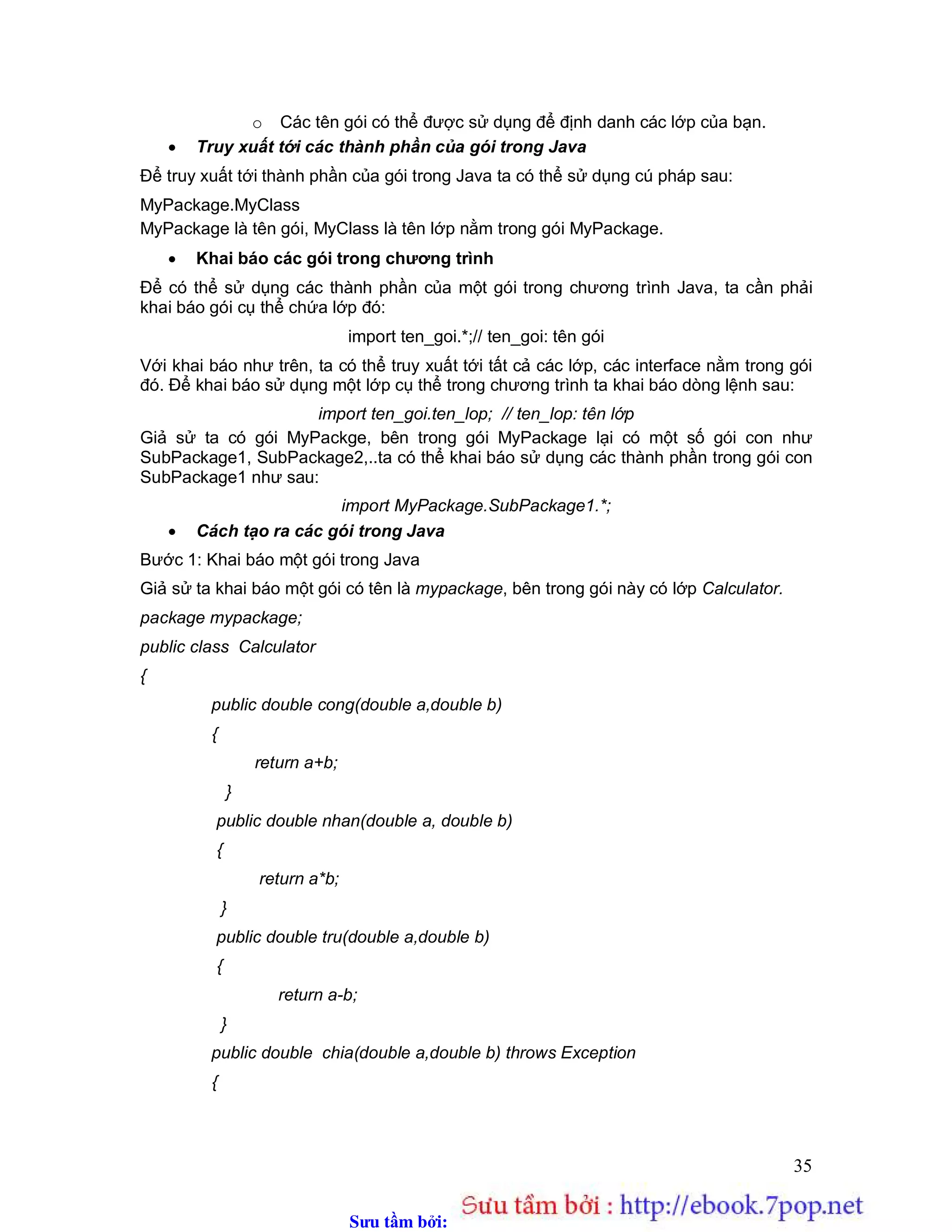 Sưu t m b i: www.daihoc.com.vn
35
o Các tên gói có thể được sử dụng để định danh các lớp của bạn.
 Truy xuất tới các thành phần của gói trong Java
Để truy xuất tới thành phần của gói trong Java ta có thể sử dụng cú pháp sau:
MyPackage.MyClass
MyPackage là tên gói, MyClass là tên lớp nằm trong gói MyPackage.
 Khai báo các gói trong chương trình
Để có thể sử dụng các thành phần của một gói trong chương trình Java, ta cần phải
khai báo gói cụ thể chứa lớp đó:
import ten_goi.*;// ten_goi: tên gói
Với khai báo như trên, ta có thể truy xuất tới tất cả các lớp, các interface nằm trong gói
đó. Để khai báo sử dụng một lớp cụ thể trong chương trình ta khai báo dòng lệnh sau:
import ten_goi.ten_lop; // ten_lop: tên lớp
Giả sử ta có gói MyPackge, bên trong gói MyPackage lại có một số gói con như
SubPackage1, SubPackage2,..ta có thể khai báo sử dụng các thành phần trong gói con
SubPackage1 như sau:
import MyPackage.SubPackage1.*;
 Cách tạo ra các gói trong Java
Bước 1: Khai báo một gói trong Java
Giả sử ta khai báo một gói có tên là mypackage, bên trong gói này có lớp Calculator.
package mypackage;
public class Calculator
{
public double cong(double a,double b)
{
return a+b;
}
public double nhan(double a, double b)
{
return a*b;
}
public double tru(double a,double b)
{
return a-b;
}
public double chia(double a,double b) throws Exception
{
 