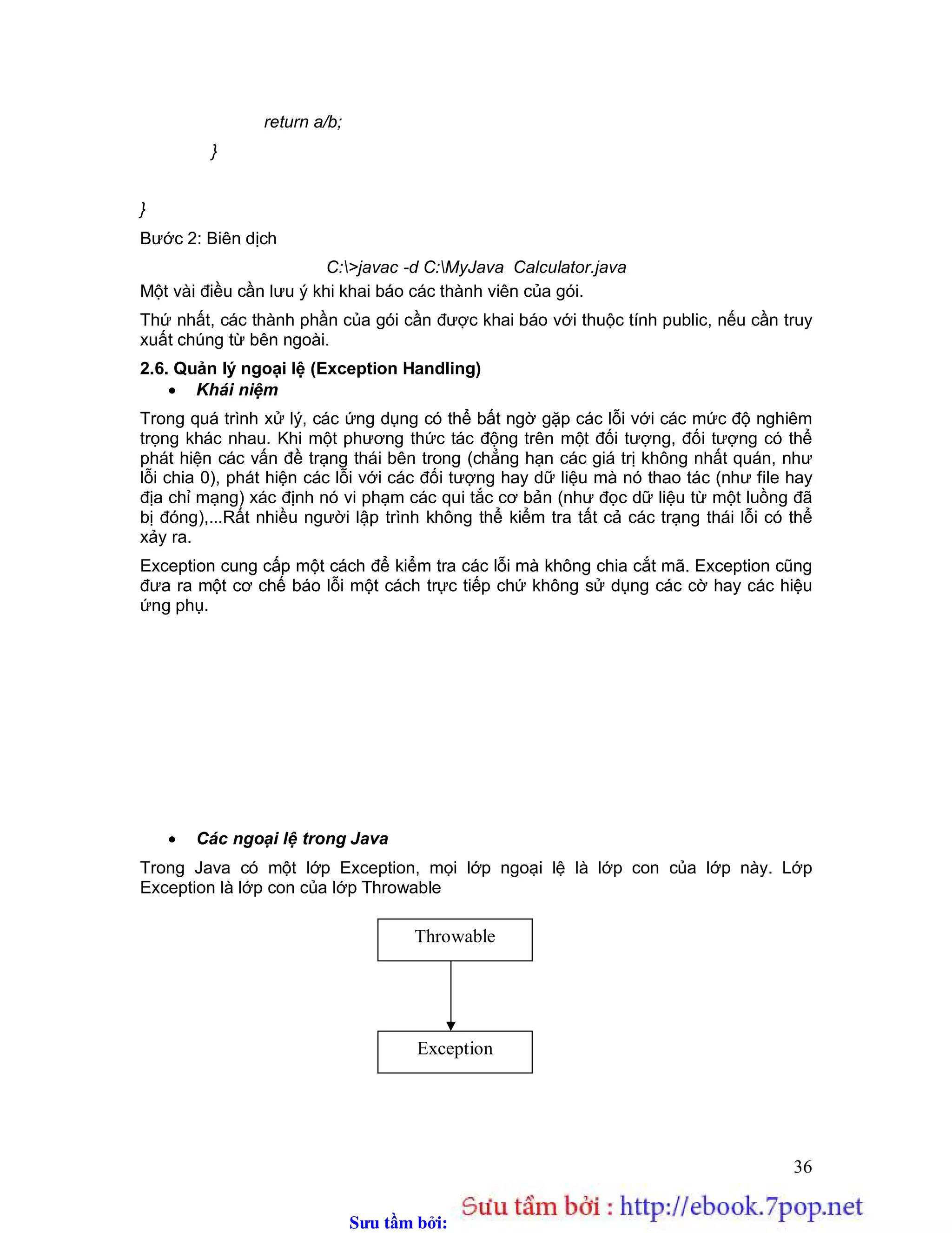 Sưu t m b i: www.daihoc.com.vn
36
return a/b;
}
}
Bước 2: Biên dịch
C:>javac -d C:MyJava Calculator.java
Một vài điều cần lưu ý khi khai báo các thành viên của gói.
Thứ nhất, các thành phần của gói cần được khai báo với thuộc tính public, nếu cần truy
xuất chúng từ bên ngoài.
2.6. Quản lý ngoại lệ (Exception Handling)
 Khái niệm
Trong quá trình xử lý, các ứng dụng có thể bất ngờ gặp các lỗi với các mức độ nghiêm
trọng khác nhau. Khi một phương thức tác động trên một đối tượng, đối tượng có thể
phát hiện các vấn đề trạng thái bên trong (chẳng hạn các giá trị không nhất quán, như
lỗi chia 0), phát hiện các lỗi với các đối tượng hay dữ liệu mà nó thao tác (như file hay
địa chỉ mạng) xác định nó vi phạm các qui tắc cơ bản (như đọc dữ liệu từ một luồng đã
bị đóng),...Rất nhiều người lập trình không thể kiểm tra tất cả các trạng thái lỗi có thể
xảy ra.
Exception cung cấp một cách để kiểm tra các lỗi mà không chia cắt mã. Exception cũng
đưa ra một cơ chế báo lỗi một cách trực tiếp chứ không sử dụng các cờ hay các hiệu
ứng phụ.
 Các ngoại lệ trong Java
Trong Java có một lớp Exception, mọi lớp ngoại lệ là lớp con của lớp này. Lớp
Exception là lớp con của lớp Throwable
Throwable
Exception
 