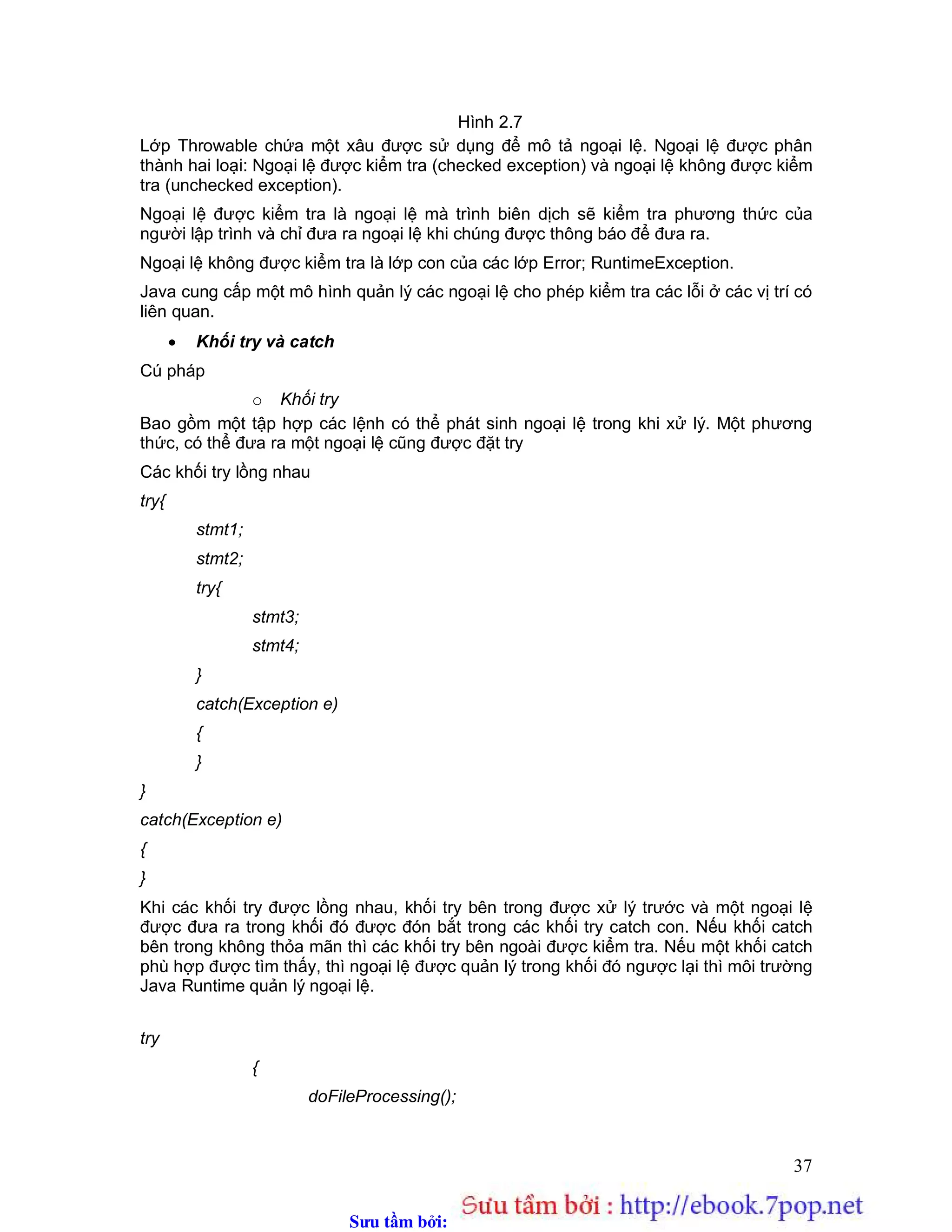 Sưu t m b i: www.daihoc.com.vn
37
Hình 2.7
Lớp Throwable chứa một xâu được sử dụng để mô tả ngoại lệ. Ngoại lệ được phân
thành hai loại: Ngoại lệ được kiểm tra (checked exception) và ngoại lệ không được kiểm
tra (unchecked exception).
Ngoại lệ được kiểm tra là ngoại lệ mà trình biên dịch sẽ kiểm tra phương thức của
người lập trình và chỉ đưa ra ngoại lệ khi chúng được thông báo để đưa ra.
Ngoại lệ không được kiểm tra là lớp con của các lớp Error; RuntimeException.
Java cung cấp một mô hình quản lý các ngoại lệ cho phép kiểm tra các lỗi ở các vị trí có
liên quan.
 Khối try và catch
Cú pháp
o Khối try
Bao gồm một tập hợp các lệnh có thể phát sinh ngoại lệ trong khi xử lý. Một phương
thức, có thể đưa ra một ngoại lệ cũng được đặt try
Các khối try lồng nhau
try{
stmt1;
stmt2;
try{
stmt3;
stmt4;
}
catch(Exception e)
{
}
}
catch(Exception e)
{
}
Khi các khối try được lồng nhau, khối try bên trong được xử lý trước và một ngoại lệ
được đưa ra trong khối đó được đón bắt trong các khối try catch con. Nếu khối catch
bên trong không thỏa mãn thì các khối try bên ngoài được kiểm tra. Nếu một khối catch
phù hợp được tìm thấy, thì ngoại lệ được quản lý trong khối đó ngược lại thì môi trường
Java Runtime quản lý ngoại lệ.
try
{
doFileProcessing();
 