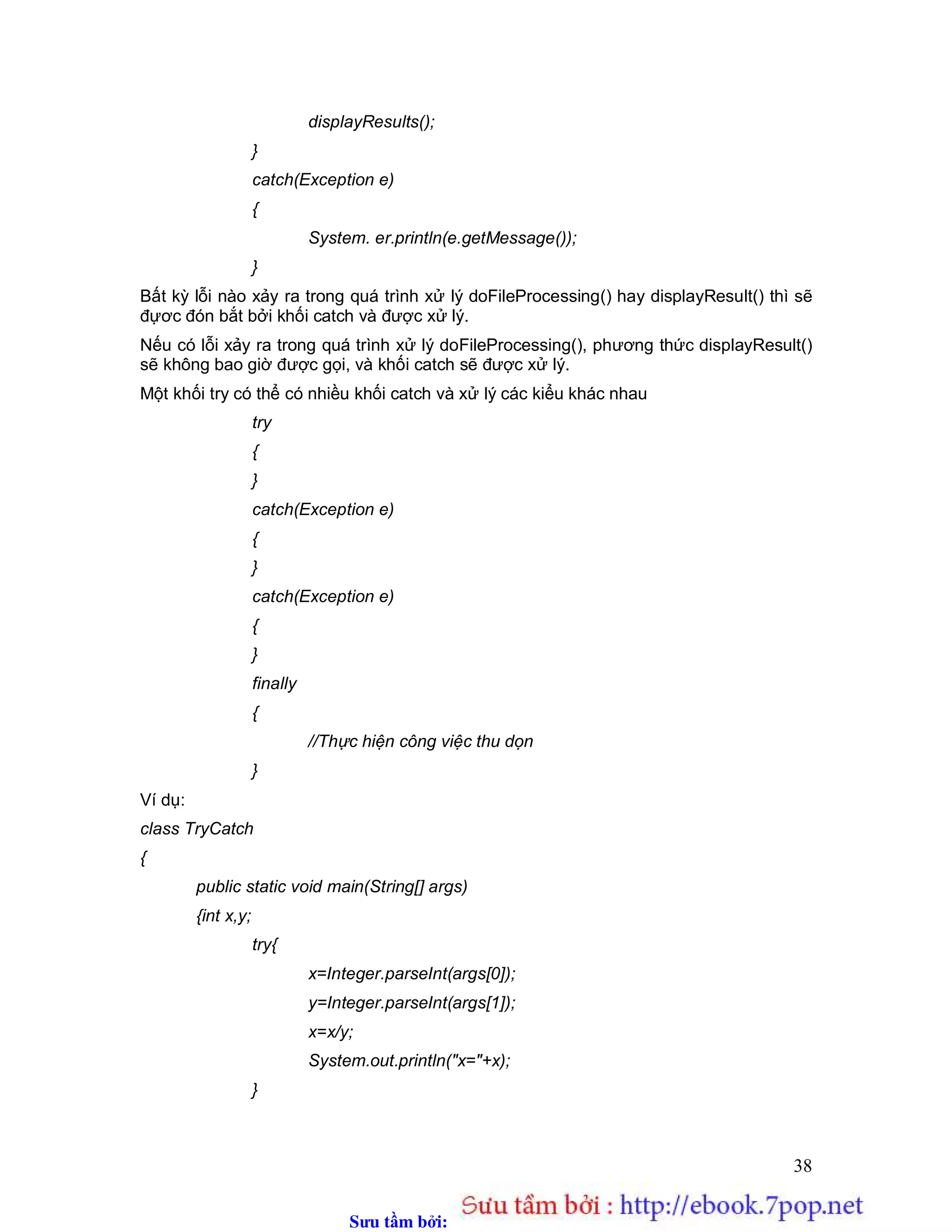 Sưu t m b i: www.daihoc.com.vn
38
displayResults();
}
catch(Exception e)
{
System. er.println(e.getMessage());
}
Bất kỳ lỗi nào xảy ra trong quá trình xử lý doFileProcessing() hay displayResult() thì sẽ
đựơc đón bắt bởi khối catch và được xử lý.
Nếu có lỗi xảy ra trong quá trình xử lý doFileProcessing(), phương thức displayResult()
sẽ không bao giờ được gọi, và khối catch sẽ được xử lý.
Một khối try có thể có nhiều khối catch và xử lý các kiểu khác nhau
try
{
}
catch(Exception e)
{
}
catch(Exception e)
{
}
finally
{
//Thực hiện công việc thu dọn
}
Ví dụ:
class TryCatch
{
public static void main(String[] args)
{int x,y;
try{
x=Integer.parseInt(args[0]);
y=Integer.parseInt(args[1]);
x=x/y;
System.out.println("x="+x);
}
 