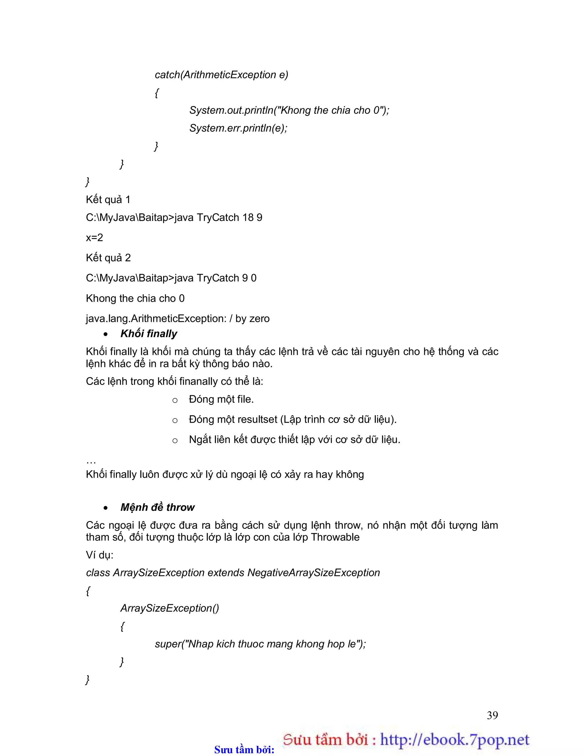 Sưu t m b i: www.daihoc.com.vn
39
catch(ArithmeticException e)
{
System.out.println("Khong the chia cho 0");
System.err.println(e);
}
}
}
Kết quả 1
C:MyJavaBaitap>java TryCatch 18 9
x=2
Kết quả 2
C:MyJavaBaitap>java TryCatch 9 0
Khong the chia cho 0
java.lang.ArithmeticException: / by zero
 Khối finally
Khối finally là khối mà chúng ta thấy các lệnh trả về các tài nguyên cho hệ thống và các
lệnh khác để in ra bất kỳ thông báo nào.
Các lệnh trong khối finanally có thể là:
o Đóng một file.
o Đóng một resultset (Lập trình cơ sở dữ liệu).
o Ngắt liên kết được thiết lập với cơ sở dữ liệu.
…
Khối finally luôn được xử lý dù ngoại lệ có xảy ra hay không
 Mệnh đề throw
Các ngoại lệ được đưa ra bằng cách sử dụng lệnh throw, nó nhận một đối tượng làm
tham số, đối tượng thuộc lớp là lớp con của lớp Throwable
Ví dụ:
class ArraySizeException extends NegativeArraySizeException
{
ArraySizeException()
{
super("Nhap kich thuoc mang khong hop le");
}
}
 