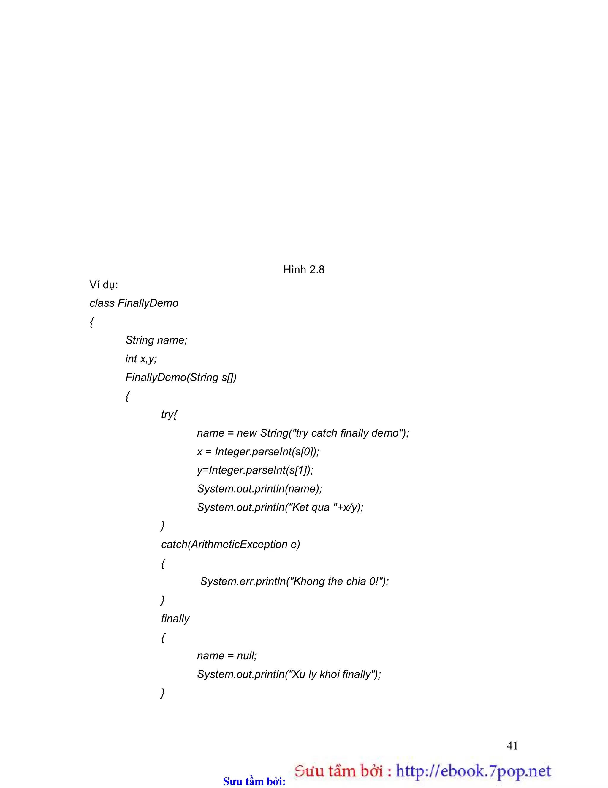 Sưu t m b i: www.daihoc.com.vn
41
Hình 2.8
Ví dụ:
class FinallyDemo
{
String name;
int x,y;
FinallyDemo(String s[])
{
try{
name = new String("try catch finally demo");
x = Integer.parseInt(s[0]);
y=Integer.parseInt(s[1]);
System.out.println(name);
System.out.println("Ket qua "+x/y);
}
catch(ArithmeticException e)
{
System.err.println("Khong the chia 0!");
}
finally
{
name = null;
System.out.println("Xu ly khoi finally");
}
 
