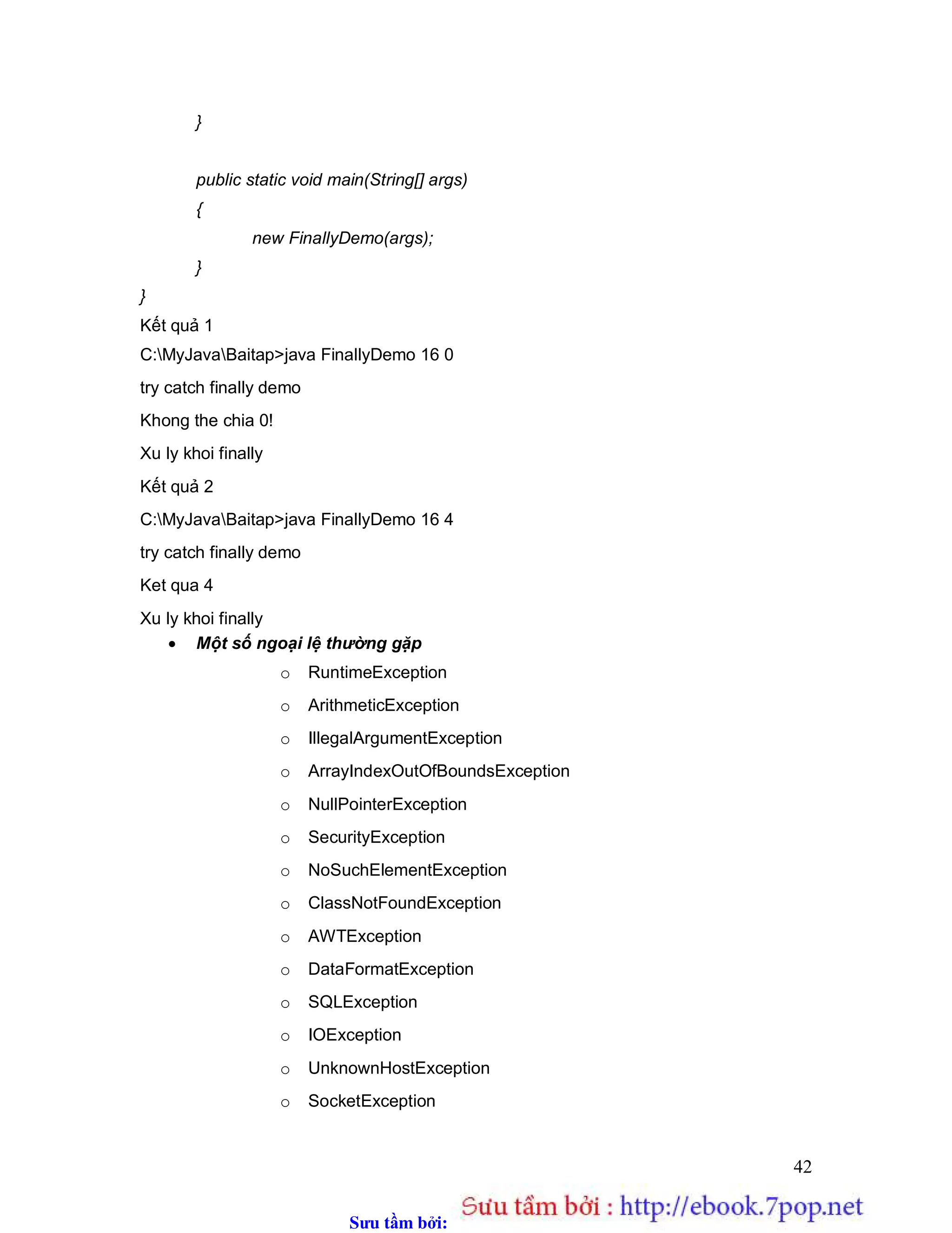 Sưu t m b i: www.daihoc.com.vn
42
}
public static void main(String[] args)
{
new FinallyDemo(args);
}
}
Kết quả 1
C:MyJavaBaitap>java FinallyDemo 16 0
try catch finally demo
Khong the chia 0!
Xu ly khoi finally
Kết quả 2
C:MyJavaBaitap>java FinallyDemo 16 4
try catch finally demo
Ket qua 4
Xu ly khoi finally
 Một số ngoại lệ thường gặp
o RuntimeException
o ArithmeticException
o IllegalArgumentException
o ArrayIndexOutOfBoundsException
o NullPointerException
o SecurityException
o NoSuchElementException
o ClassNotFoundException
o AWTException
o DataFormatException
o SQLException
o IOException
o UnknownHostException
o SocketException
 