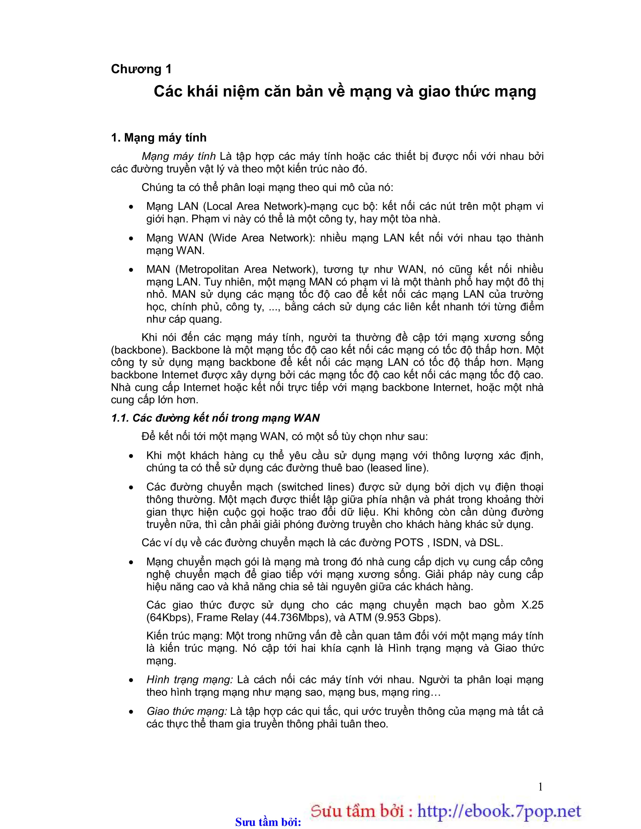 Sưu t m b i: www.daihoc.com.vn
1
Chương 1
Các khái niệm căn bản về mạng và giao thức mạng
1. Mạng máy tính
Mạng máy tính Là tập hợp các máy tính hoặc các thiết bị được nối với nhau bởi
các đường truyền vật lý và theo một kiến trúc nào đó.
Chúng ta có thể phân loại mạng theo qui mô của nó:
 Mạng LAN (Local Area Network)-mạng cục bộ: kết nối các nút trên một phạm vi
giới hạn. Phạm vi này có thể là một công ty, hay một tòa nhà.
 Mạng WAN (Wide Area Network): nhiều mạng LAN kết nối với nhau tạo thành
mạng WAN.
 MAN (Metropolitan Area Network), tương tự như WAN, nó cũng kết nối nhiều
mạng LAN. Tuy nhiên, một mạng MAN có phạm vi là một thành phố hay một đô thị
nhỏ. MAN sử dụng các mạng tốc độ cao để kết nối các mạng LAN của trường
học, chính phủ, công ty, ..., bằng cách sử dụng các liên kết nhanh tới từng điểm
như cáp quang.
Khi nói đến các mạng máy tính, người ta thường đề cập tới mạng xương sống
(backbone). Backbone là một mạng tốc độ cao kết nối các mạng có tốc độ thấp hơn. Một
công ty sử dụng mạng backbone để kết nối các mạng LAN có tốc độ thấp hơn. Mạng
backbone Internet được xây dựng bởi các mạng tốc độ cao kết nối các mạng tốc độ cao.
Nhà cung cấp Internet hoặc kết nối trực tiếp với mạng backbone Internet, hoặc một nhà
cung cấp lớn hơn.
1.1. Các đường kết nối trong mạng WAN
Để kết nối tới một mạng WAN, có một số tùy chọn như sau:
 Khi một khách hàng cụ thể yêu cầu sử dụng mạng với thông lượng xác định,
chúng ta có thể sử dụng các đường thuê bao (leased line).
 Các đường chuyển mạch (switched lines) được sử dụng bởi dịch vụ điện thoại
thông thường. Một mạch được thiết lập giữa phía nhận và phát trong khoảng thời
gian thực hiện cuộc gọi hoặc trao đổi dữ liệu. Khi không còn cần dùng đường
truyền nữa, thì cần phải giải phóng đường truyền cho khách hàng khác sử dụng.
Các ví dụ về các đường chuyển mạch là các đường POTS , ISDN, và DSL.
 Mạng chuyển mạch gói là mạng mà trong đó nhà cung cấp dịch vụ cung cấp công
nghệ chuyển mạch để giao tiếp với mạng xương sống. Giải pháp này cung cấp
hiệu năng cao và khả năng chia sẻ tài nguyên giữa các khách hàng.
Các giao thức được sử dụng cho các mạng chuyển mạch bao gồm X.25
(64Kbps), Frame Relay (44.736Mbps), và ATM (9.953 Gbps).
Kiến trúc mạng: Một trong những vấn đề cần quan tâm đối với một mạng máy tính
là kiến trúc mạng. Nó cập tới hai khía cạnh là Hình trạng mạng và Giao thức
mạng.
 Hình trạng mạng: Là cách nối các máy tính với nhau. Người ta phân loại mạng
theo hình trạng mạng như mạng sao, mạng bus, mạng ring…
 Giao thức mạng: Là tập hợp các qui tắc, qui ước truyền thông của mạng mà tất cả
các thực thể tham gia truyền thông phải tuân theo.
 