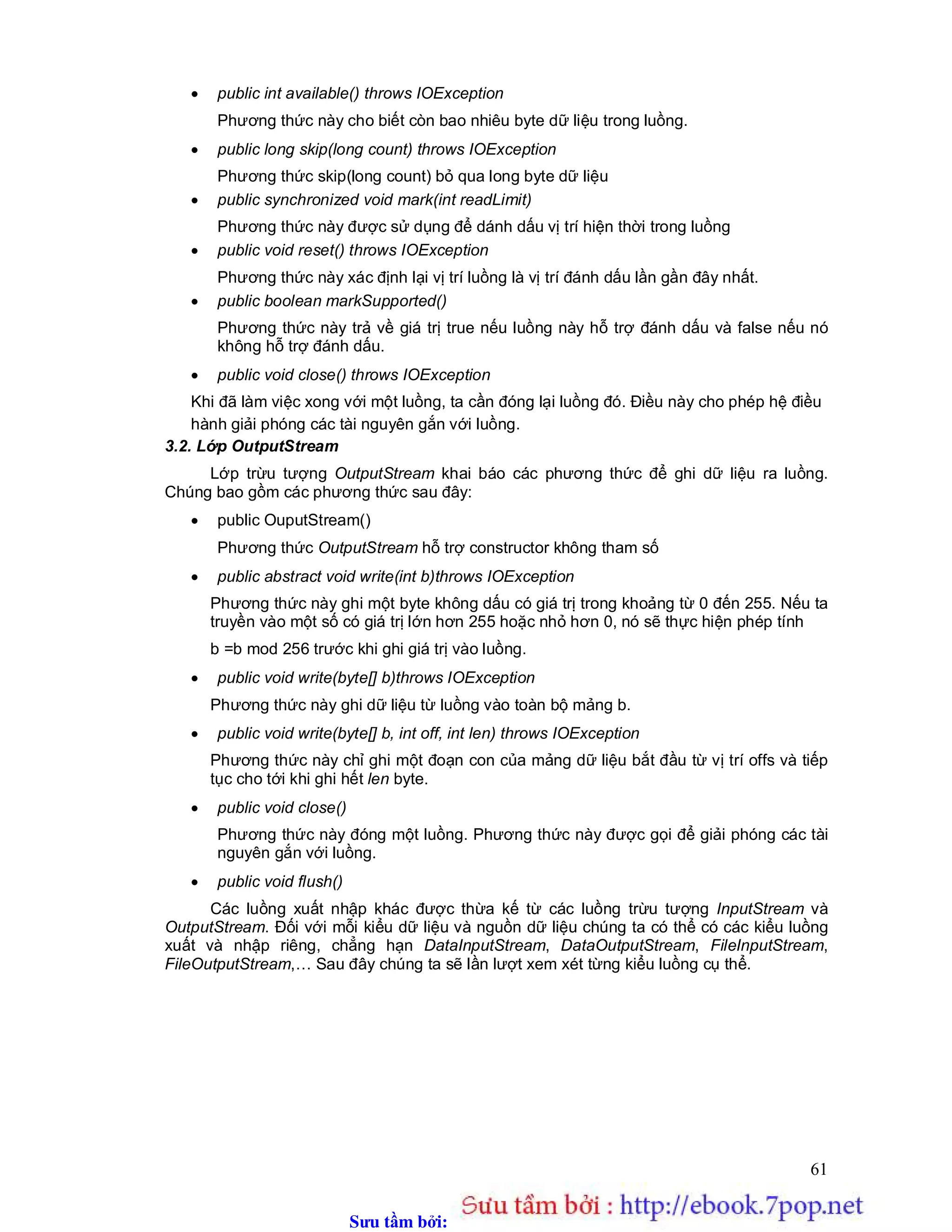 Sưu t m b i: www.daihoc.com.vn
61
 public int available() throws IOException
Phương thức này cho biết còn bao nhiêu byte dữ liệu trong luồng.
 public long skip(long count) throws IOException
Phương thức skip(long count) bỏ qua long byte dữ liệu
 public synchronized void mark(int readLimit)
Phương thức này được sử dụng để dánh dấu vị trí hiện thời trong luồng
 public void reset() throws IOException
Phương thức này xác định lại vị trí luồng là vị trí đánh dấu lần gần đây nhất.
 public boolean markSupported()
Phương thức này trả về giá trị true nếu luồng này hỗ trợ đánh dấu và false nếu nó
không hỗ trợ đánh dấu.
 public void close() throws IOException
Khi đã làm việc xong với một luồng, ta cần đóng lại luồng đó. Điều này cho phép hệ điều
hành giải phóng các tài nguyên gắn với luồng.
3.2. Lớp OutputStream
Lớp trừu tượng OutputStream khai báo các phương thức để ghi dữ liệu ra luồng.
Chúng bao gồm các phương thức sau đây:
 public OuputStream()
Phương thức OutputStream hỗ trợ constructor không tham số
 public abstract void write(int b)throws IOException
Phương thức này ghi một byte không dấu có giá trị trong khoảng từ 0 đến 255. Nếu ta
truyền vào một số có giá trị lớn hơn 255 hoặc nhỏ hơn 0, nó sẽ thực hiện phép tính
b =b mod 256 trước khi ghi giá trị vào luồng.
 public void write(byte[] b)throws IOException
Phương thức này ghi dữ liệu từ luồng vào toàn bộ mảng b.
 public void write(byte[] b, int off, int len) throws IOException
Phương thức này chỉ ghi một đoạn con của mảng dữ liệu bắt đầu từ vị trí offs và tiếp
tục cho tới khi ghi hết len byte.
 public void close()
Phương thức này đóng một luồng. Phương thức này được gọi để giải phóng các tài
nguyên gắn với luồng.
 public void flush()
Các luồng xuất nhập khác được thừa kế từ các luồng trừu tượng InputStream và
OutputStream. Đối với mỗi kiểu dữ liệu và nguồn dữ liệu chúng ta có thể có các kiểu luồng
xuất và nhập riêng, chẳng hạn DataInputStream, DataOutputStream, FileInputStream,
FileOutputStream,… Sau đây chúng ta sẽ lần lượt xem xét từng kiểu luồng cụ thể.
 