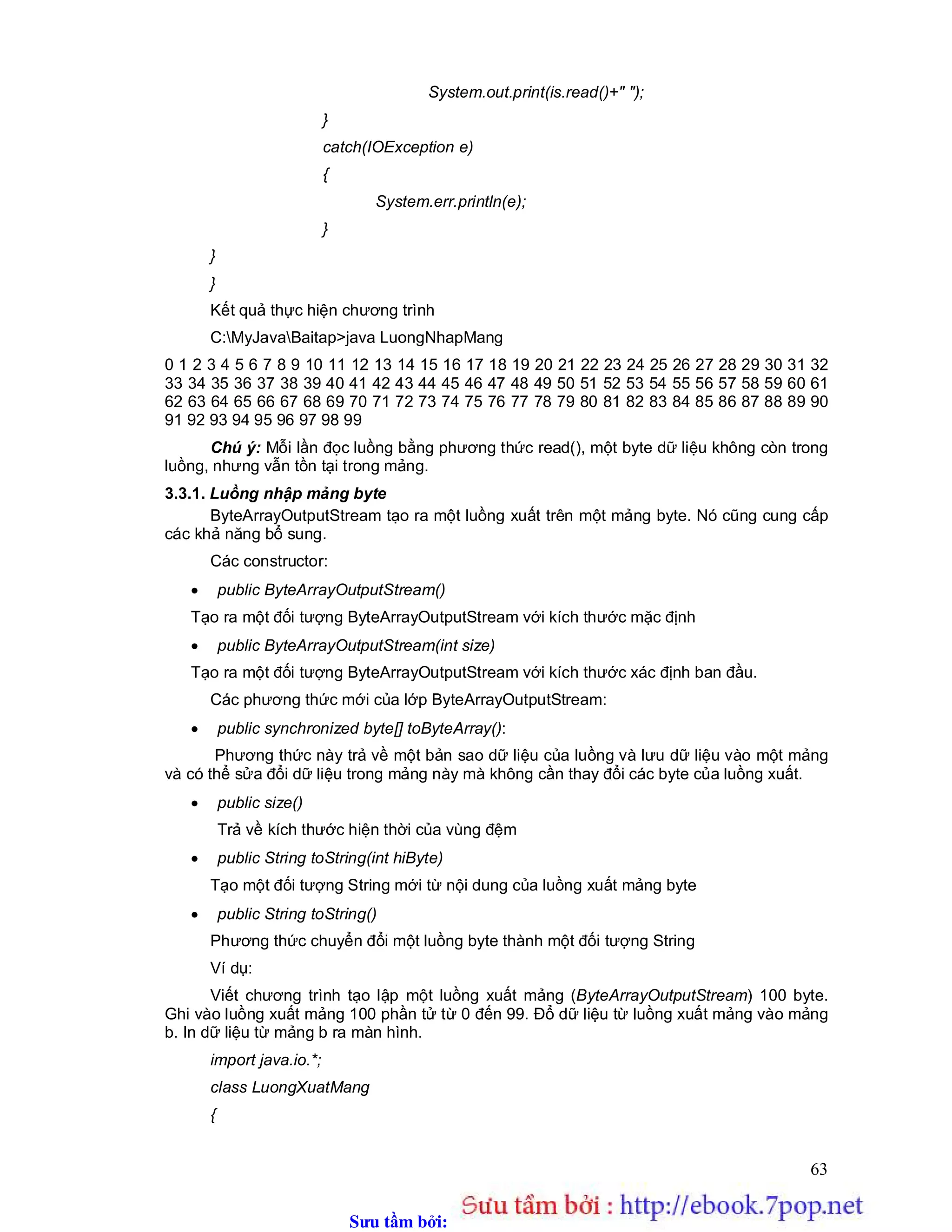 Sưu t m b i: www.daihoc.com.vn
63
System.out.print(is.read()+" ");
}
catch(IOException e)
{
System.err.println(e);
}
}
}
Kết quả thực hiện chương trình
C:MyJavaBaitap>java LuongNhapMang
0 1 2 3 4 5 6 7 8 9 10 11 12 13 14 15 16 17 18 19 20 21 22 23 24 25 26 27 28 29 30 31 32
33 34 35 36 37 38 39 40 41 42 43 44 45 46 47 48 49 50 51 52 53 54 55 56 57 58 59 60 61
62 63 64 65 66 67 68 69 70 71 72 73 74 75 76 77 78 79 80 81 82 83 84 85 86 87 88 89 90
91 92 93 94 95 96 97 98 99
Chú ý: Mỗi lần đọc luồng bằng phương thức read(), một byte dữ liệu không còn trong
luồng, nhưng vẫn tồn tại trong mảng.
3.3.1. Luồng nhập mảng byte
ByteArrayOutputStream tạo ra một luồng xuất trên một mảng byte. Nó cũng cung cấp
các khả năng bổ sung.
Các constructor:
 public ByteArrayOutputStream()
Tạo ra một đối tượng ByteArrayOutputStream với kích thước mặc định
 public ByteArrayOutputStream(int size)
Tạo ra một đối tượng ByteArrayOutputStream với kích thước xác định ban đầu.
Các phương thức mới của lớp ByteArrayOutputStream:
 public synchronized byte[] toByteArray():
Phương thức này trả về một bản sao dữ liệu của luồng và lưu dữ liệu vào một mảng
và có thể sửa đổi dữ liệu trong mảng này mà không cần thay đổi các byte của luồng xuất.
 public size()
Trả về kích thước hiện thời của vùng đệm
 public String toString(int hiByte)
Tạo một đối tượng String mới từ nội dung của luồng xuất mảng byte
 public String toString()
Phương thức chuyển đổi một luồng byte thành một đối tượng String
Ví dụ:
Viết chương trình tạo lập một luồng xuất mảng (ByteArrayOutputStream) 100 byte.
Ghi vào luồng xuất mảng 100 phần tử từ 0 đến 99. Đổ dữ liệu từ luồng xuất mảng vào mảng
b. In dữ liệu từ mảng b ra màn hình.
import java.io.*;
class LuongXuatMang
{
 