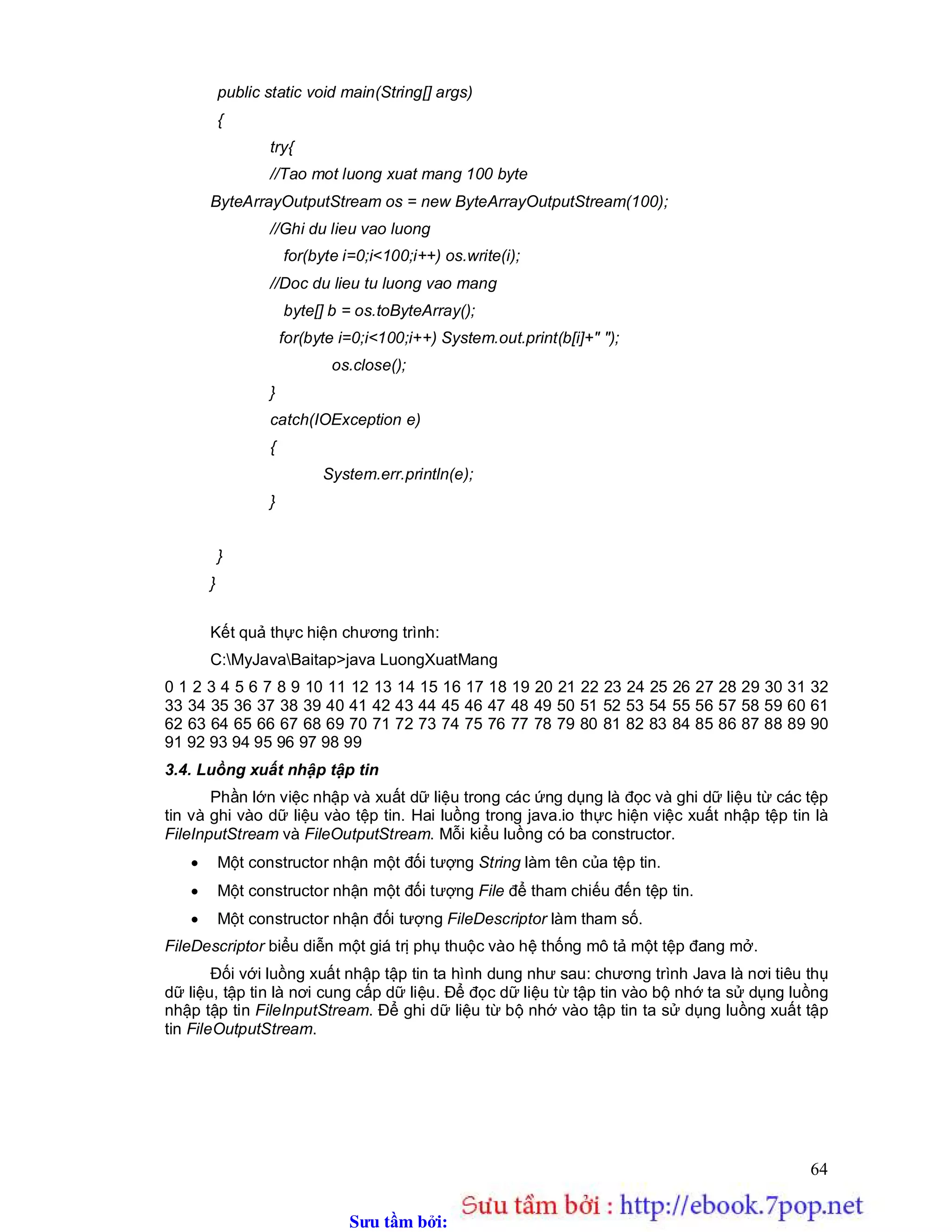 Sưu t m b i: www.daihoc.com.vn
64
public static void main(String[] args)
{
try{
//Tao mot luong xuat mang 100 byte
ByteArrayOutputStream os = new ByteArrayOutputStream(100);
//Ghi du lieu vao luong
for(byte i=0;i<100;i++) os.write(i);
//Doc du lieu tu luong vao mang
byte[] b = os.toByteArray();
for(byte i=0;i<100;i++) System.out.print(b[i]+" ");
os.close();
}
catch(IOException e)
{
System.err.println(e);
}
}
}
Kết quả thực hiện chương trình:
C:MyJavaBaitap>java LuongXuatMang
0 1 2 3 4 5 6 7 8 9 10 11 12 13 14 15 16 17 18 19 20 21 22 23 24 25 26 27 28 29 30 31 32
33 34 35 36 37 38 39 40 41 42 43 44 45 46 47 48 49 50 51 52 53 54 55 56 57 58 59 60 61
62 63 64 65 66 67 68 69 70 71 72 73 74 75 76 77 78 79 80 81 82 83 84 85 86 87 88 89 90
91 92 93 94 95 96 97 98 99
3.4. Luồng xuất nhập tập tin
Phần lớn việc nhập và xuất dữ liệu trong các ứng dụng là đọc và ghi dữ liệu từ các tệp
tin và ghi vào dữ liệu vào tệp tin. Hai luồng trong java.io thực hiện việc xuất nhập tệp tin là
FileInputStream và FileOutputStream. Mỗi kiểu luồng có ba constructor.
 Một constructor nhận một đối tượng String làm tên của tệp tin.
 Một constructor nhận một đối tượng File để tham chiếu đến tệp tin.
 Một constructor nhận đối tượng FileDescriptor làm tham số.
FileDescriptor biểu diễn một giá trị phụ thuộc vào hệ thống mô tả một tệp đang mở.
Đối với luồng xuất nhập tập tin ta hình dung như sau: chương trình Java là nơi tiêu thụ
dữ liệu, tập tin là nơi cung cấp dữ liệu. Để đọc dữ liệu từ tập tin vào bộ nhớ ta sử dụng luồng
nhập tập tin FileInputStream. Để ghi dữ liệu từ bộ nhớ vào tập tin ta sử dụng luồng xuất tập
tin FileOutputStream.
 