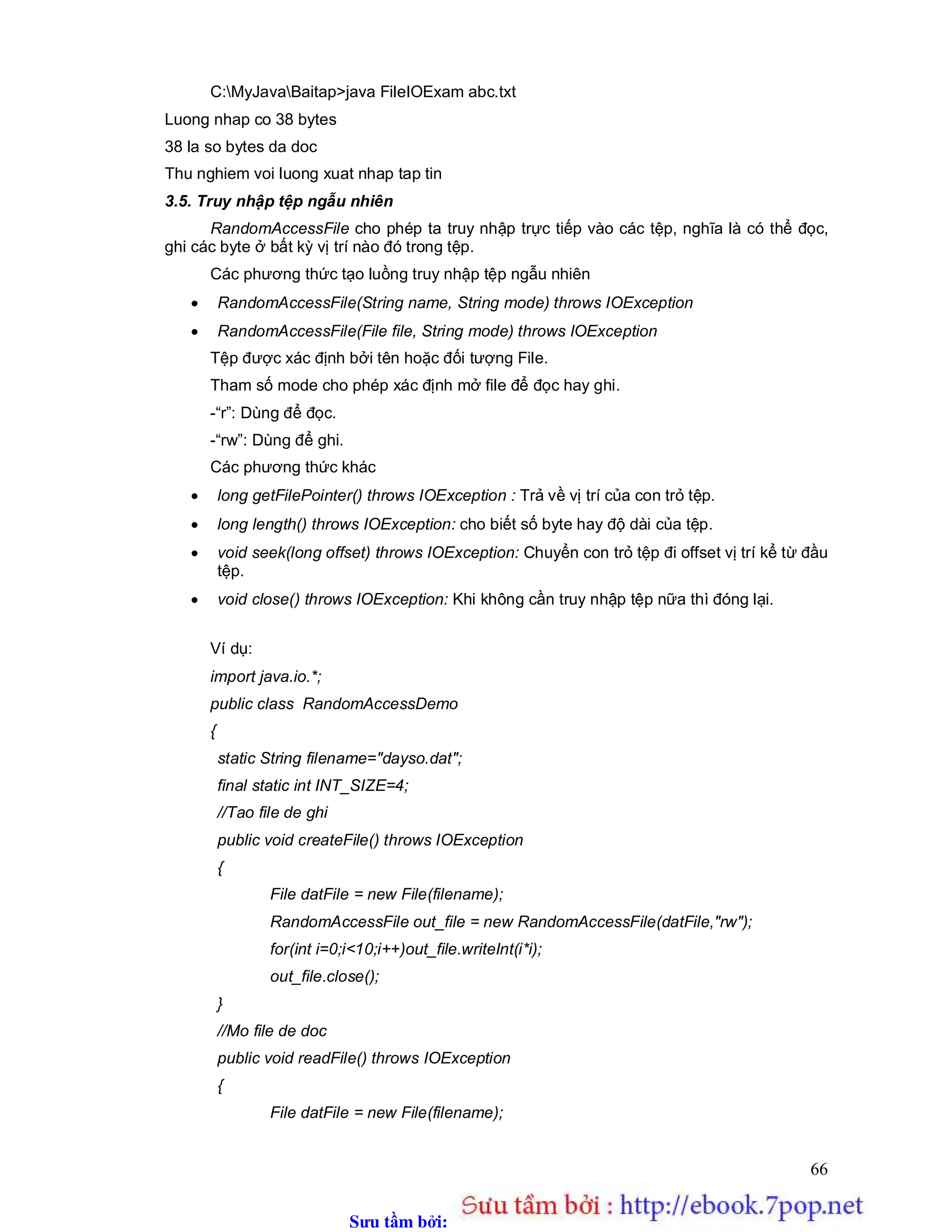 Sưu t m b i: www.daihoc.com.vn
66
C:MyJavaBaitap>java FileIOExam abc.txt
Luong nhap co 38 bytes
38 la so bytes da doc
Thu nghiem voi luong xuat nhap tap tin
3.5. Truy nhập tệp ngẫu nhiên
RandomAccessFile cho phép ta truy nhập trực tiếp vào các tệp, nghĩa là có thể đọc,
ghi các byte ở bất kỳ vị trí nào đó trong tệp.
Các phương thức tạo luồng truy nhập tệp ngẫu nhiên
 RandomAccessFile(String name, String mode) throws IOException
 RandomAccessFile(File file, String mode) throws IOException
Tệp được xác định bởi tên hoặc đối tượng File.
Tham số mode cho phép xác định mở file để đọc hay ghi.
-“r”: Dùng để đọc.
-“rw”: Dùng để ghi.
Các phương thức khác
 long getFilePointer() throws IOException : Trả về vị trí của con trỏ tệp.
 long length() throws IOException: cho biết số byte hay độ dài của tệp.
 void seek(long offset) throws IOException: Chuyển con trỏ tệp đi offset vị trí kể từ đầu
tệp.
 void close() throws IOException: Khi không cần truy nhập tệp nữa thì đóng lại.
Ví dụ:
import java.io.*;
public class RandomAccessDemo
{
static String filename="dayso.dat";
final static int INT_SIZE=4;
//Tao file de ghi
public void createFile() throws IOException
{
File datFile = new File(filename);
RandomAccessFile out_file = new RandomAccessFile(datFile,"rw");
for(int i=0;i<10;i++)out_file.writeInt(i*i);
out_file.close();
}
//Mo file de doc
public void readFile() throws IOException
{
File datFile = new File(filename);
 