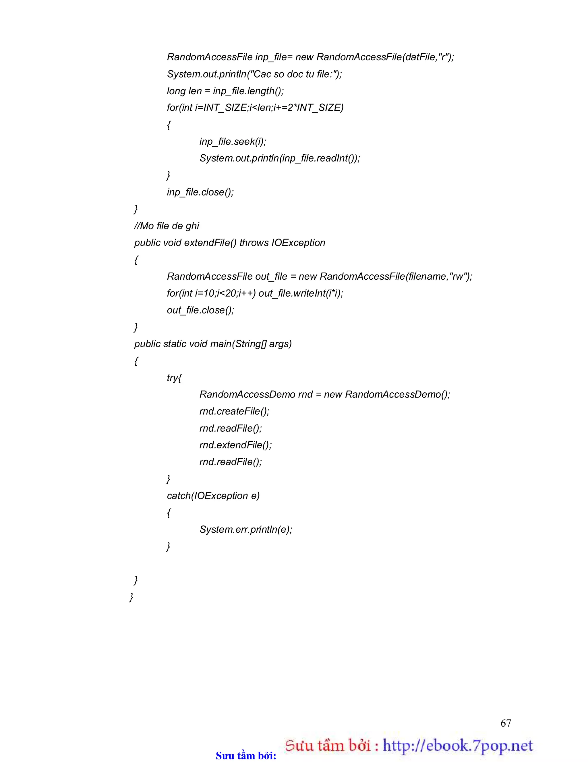 Sưu t m b i: www.daihoc.com.vn
67
RandomAccessFile inp_file= new RandomAccessFile(datFile,"r");
System.out.println("Cac so doc tu file:");
long len = inp_file.length();
for(int i=INT_SIZE;i<len;i+=2*INT_SIZE)
{
inp_file.seek(i);
System.out.println(inp_file.readInt());
}
inp_file.close();
}
//Mo file de ghi
public void extendFile() throws IOException
{
RandomAccessFile out_file = new RandomAccessFile(filename,"rw");
for(int i=10;i<20;i++) out_file.writeInt(i*i);
out_file.close();
}
public static void main(String[] args)
{
try{
RandomAccessDemo rnd = new RandomAccessDemo();
rnd.createFile();
rnd.readFile();
rnd.extendFile();
rnd.readFile();
}
catch(IOException e)
{
System.err.println(e);
}
}
}
 