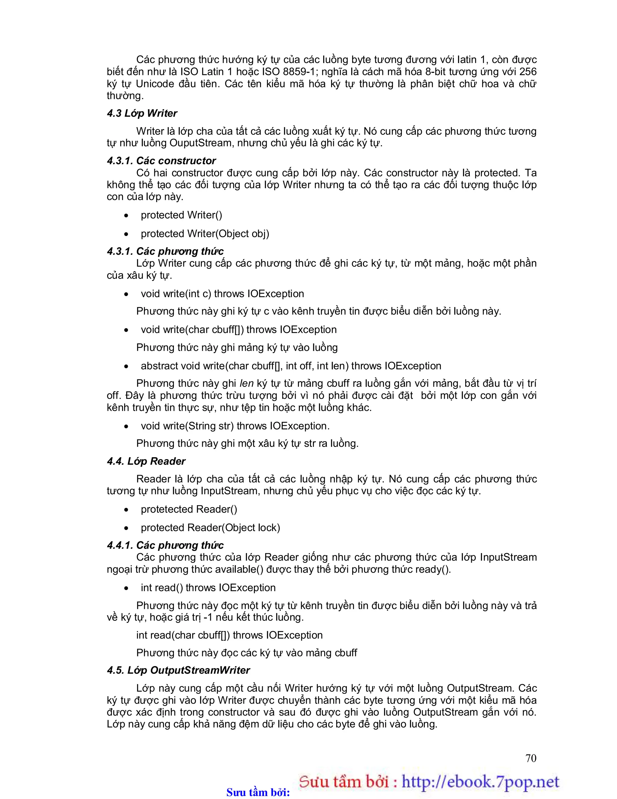 Sưu t m b i: www.daihoc.com.vn
70
Các phương thức hướng ký tự của các luồng byte tương đương với latin 1, còn được
biết đến như là ISO Latin 1 hoặc ISO 8859-1; nghĩa là cách mã hóa 8-bit tương ứng với 256
ký tự Unicode đầu tiên. Các tên kiểu mã hóa ký tự thường là phân biệt chữ hoa và chữ
thường.
4.3 Lớp Writer
Writer là lớp cha của tất cả các luồng xuất ký tự. Nó cung cấp các phương thức tương
tự như luồng OuputStream, nhưng chủ yếu là ghi các ký tự.
4.3.1. Các constructor
Có hai constructor được cung cấp bởi lớp này. Các constructor này là protected. Ta
không thể tạo các đối tượng của lớp Writer nhưng ta có thể tạo ra các đối tượng thuộc lớp
con của lớp này.
 protected Writer()
 protected Writer(Object obj)
4.3.1. Các phương thức
Lớp Writer cung cấp các phương thức để ghi các ký tự, từ một mảng, hoặc một phần
của xâu ký tự.
 void write(int c) throws IOException
Phương thức này ghi ký tự c vào kênh truyền tin được biểu diễn bởi luồng này.
 void write(char cbuff[]) throws IOException
Phương thức này ghi mảng ký tự vào luồng
 abstract void write(char cbuff[], int off, int len) throws IOException
Phương thức này ghi len ký tự từ mảng cbuff ra luồng gắn với mảng, bắt đầu từ vị trí
off. Đây là phương thức trừu tượng bởi vì nó phải được cài đặt bởi một lớp con gắn với
kênh truyền tin thực sự, như tệp tin hoặc một luồng khác.
 void write(String str) throws IOException.
Phương thức này ghi một xâu ký tự str ra luồng.
4.4. Lớp Reader
Reader là lớp cha của tất cả các luồng nhập ký tự. Nó cung cấp các phương thức
tương tự như luồng InputStream, nhưng chủ yếu phục vụ cho việc đọc các ký tự.
 protetected Reader()
 protected Reader(Object lock)
4.4.1. Các phương thức
Các phương thức của lớp Reader giống như các phương thức của lớp InputStream
ngoại trừ phương thức available() được thay thế bởi phương thức ready().
 int read() throws IOException
Phương thức này đọc một ký tự từ kênh truyền tin được biểu diễn bởi luồng này và trả
về ký tự, hoặc giá trị -1 nếu kết thúc luồng.
int read(char cbuff[]) throws IOException
Phương thức này đọc các ký tự vào mảng cbuff
4.5. Lớp OutputStreamWriter
Lớp này cung cấp một cầu nối Writer hướng ký tự với một luồng OutputStream. Các
ký tự được ghi vào lớp Writer được chuyển thành các byte tương ứng với một kiểu mã hóa
được xác định trong constructor và sau đó được ghi vào luồng OutputStream gắn với nó.
Lớp này cung cấp khả năng đệm dữ liệu cho các byte để ghi vào luồng.
 