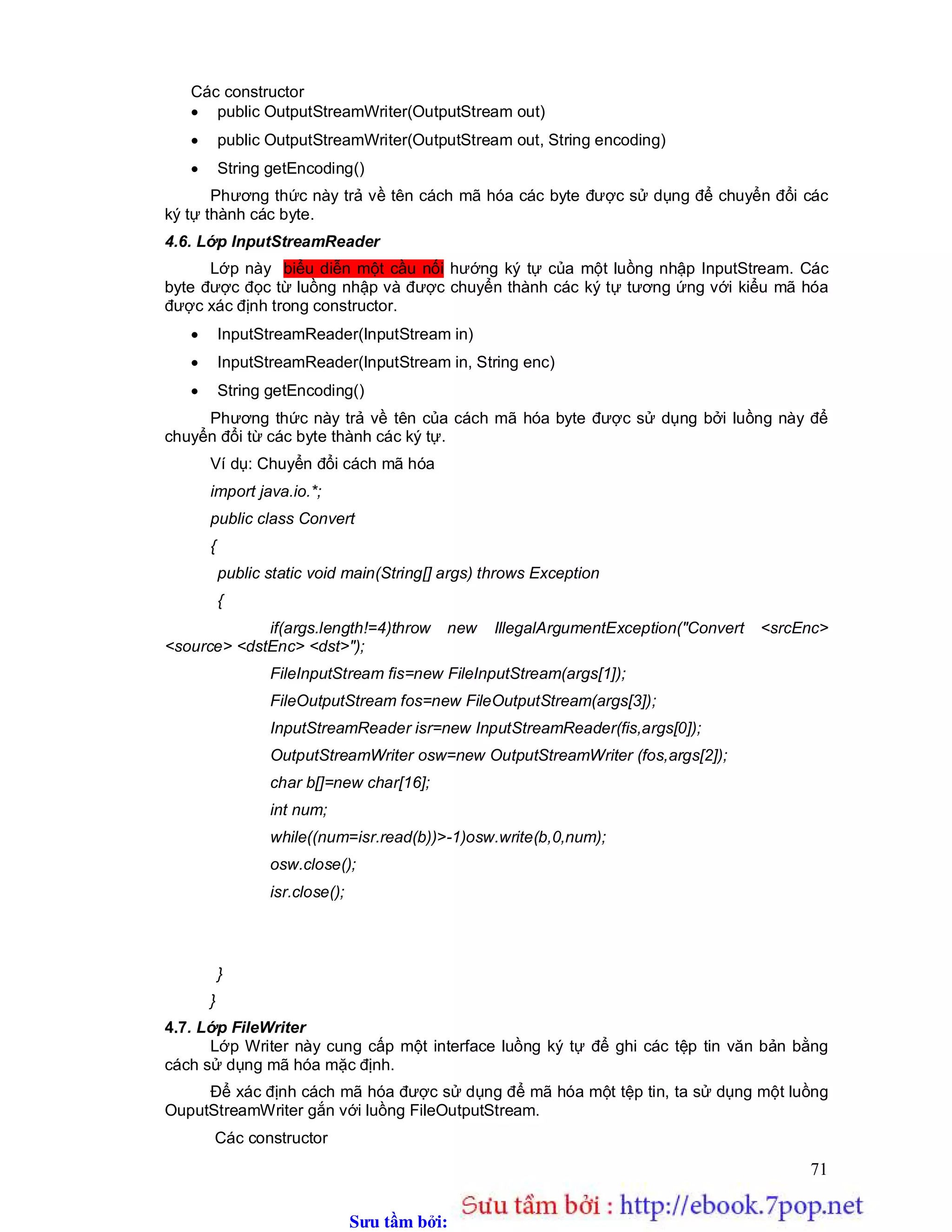 Sưu t m b i: www.daihoc.com.vn
71
Các constructor
 public OutputStreamWriter(OutputStream out)
 public OutputStreamWriter(OutputStream out, String encoding)
 String getEncoding()
Phương thức này trả về tên cách mã hóa các byte được sử dụng để chuyển đổi các
ký tự thành các byte.
4.6. Lớp InputStreamReader
Lớp này biểu diễn một cầu nối hướng ký tự của một luồng nhập InputStream. Các
byte được đọc từ luồng nhập và được chuyển thành các ký tự tương ứng với kiểu mã hóa
được xác định trong constructor.
 InputStreamReader(InputStream in)
 InputStreamReader(InputStream in, String enc)
 String getEncoding()
Phương thức này trả về tên của cách mã hóa byte được sử dụng bởi luồng này để
chuyển đổi từ các byte thành các ký tự.
Ví dụ: Chuyển đổi cách mã hóa
import java.io.*;
public class Convert
{
public static void main(String[] args) throws Exception
{
if(args.length!=4)throw new IllegalArgumentException("Convert <srcEnc>
<source> <dstEnc> <dst>");
FileInputStream fis=new FileInputStream(args[1]);
FileOutputStream fos=new FileOutputStream(args[3]);
InputStreamReader isr=new InputStreamReader(fis,args[0]);
OutputStreamWriter osw=new OutputStreamWriter (fos,args[2]);
char b[]=new char[16];
int num;
while((num=isr.read(b))>-1)osw.write(b,0,num);
osw.close();
isr.close();
}
}
4.7. Lớp FileWriter
Lớp Writer này cung cấp một interface luồng ký tự để ghi các tệp tin văn bản bằng
cách sử dụng mã hóa mặc định.
Để xác định cách mã hóa được sử dụng để mã hóa một tệp tin, ta sử dụng một luồng
OuputStreamWriter gắn với luồng FileOutputStream.
Các constructor
 