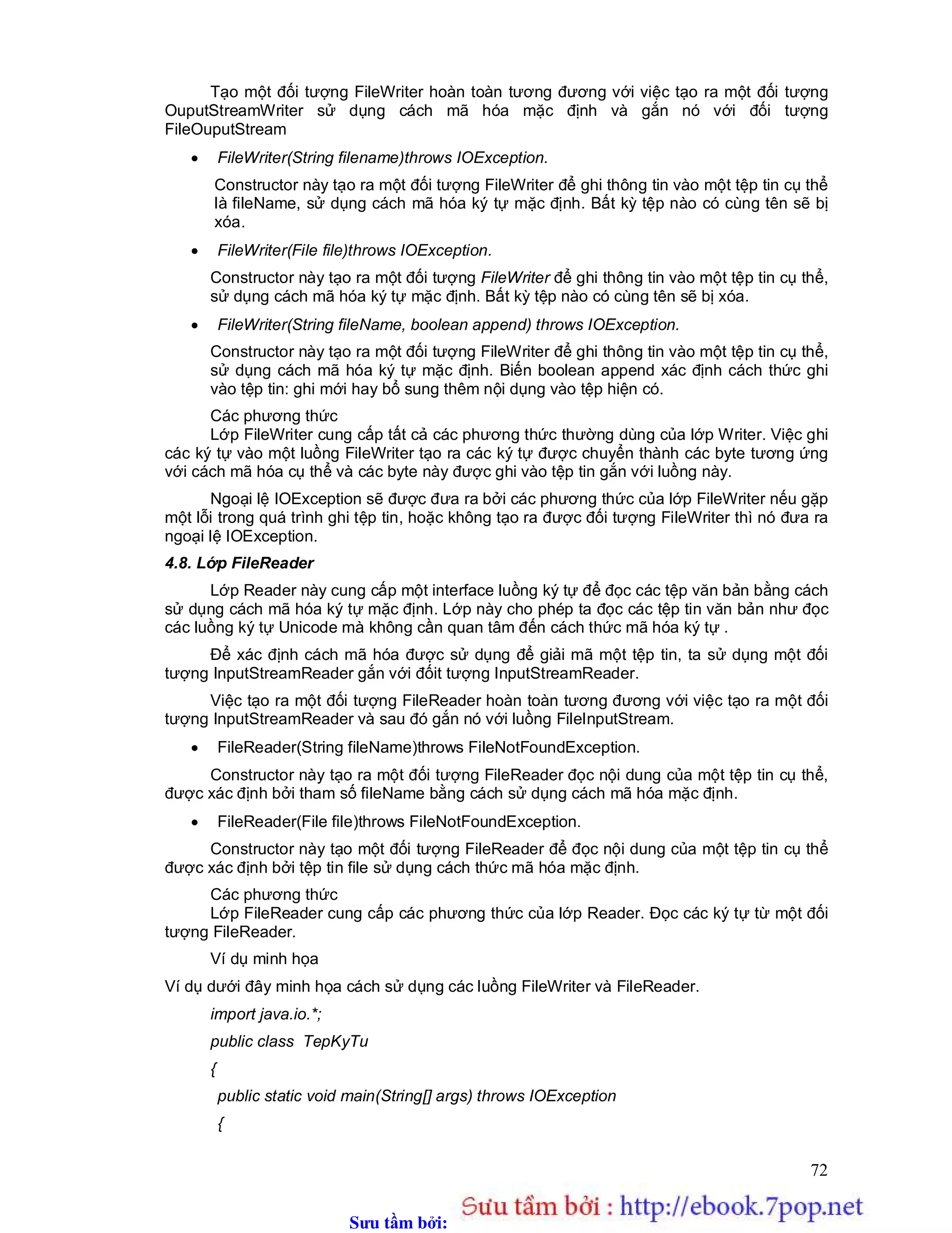 Sưu t m b i: www.daihoc.com.vn
72
Tạo một đối tượng FileWriter hoàn toàn tương đương với việc tạo ra một đối tượng
OuputStreamWriter sử dụng cách mã hóa mặc định và gắn nó với đối tượng
FileOuputStream
 FileWriter(String filename)throws IOException.
Constructor này tạo ra một đối tượng FileWriter để ghi thông tin vào một tệp tin cụ thể
là fileName, sử dụng cách mã hóa ký tự mặc định. Bất kỳ tệp nào có cùng tên sẽ bị
xóa.
 FileWriter(File file)throws IOException.
Constructor này tạo ra một đối tượng FileWriter để ghi thông tin vào một tệp tin cụ thể,
sử dụng cách mã hóa ký tự mặc định. Bất kỳ tệp nào có cùng tên sẽ bị xóa.
 FileWriter(String fileName, boolean append) throws IOException.
Constructor này tạo ra một đối tượng FileWriter để ghi thông tin vào một tệp tin cụ thể,
sử dụng cách mã hóa ký tự mặc định. Biến boolean append xác định cách thức ghi
vào tệp tin: ghi mới hay bổ sung thêm nội dụng vào tệp hiện có.
Các phương thức
Lớp FileWriter cung cấp tất cả các phương thức thường dùng của lớp Writer. Việc ghi
các ký tự vào một luồng FileWriter tạo ra các ký tự được chuyển thành các byte tương ứng
với cách mã hóa cụ thể và các byte này được ghi vào tệp tin gắn với luồng này.
Ngoại lệ IOException sẽ được đưa ra bởi các phương thức của lớp FileWriter nếu gặp
một lỗi trong quá trình ghi tệp tin, hoặc không tạo ra được đối tượng FileWriter thì nó đưa ra
ngoại lệ IOException.
4.8. Lớp FileReader
Lớp Reader này cung cấp một interface luồng ký tự để đọc các tệp văn bản bằng cách
sử dụng cách mã hóa ký tự mặc định. Lớp này cho phép ta đọc các tệp tin văn bản như đọc
các luồng ký tự Unicode mà không cần quan tâm đến cách thức mã hóa ký tự .
Để xác định cách mã hóa được sử dụng để giải mã một tệp tin, ta sử dụng một đối
tượng InputStreamReader gắn với đốit tượng InputStreamReader.
Việc tạo ra một đối tượng FileReader hoàn toàn tương đương với việc tạo ra một đối
tượng InputStreamReader và sau đó gắn nó với luồng FileInputStream.
 FileReader(String fileName)throws FileNotFoundException.
Constructor này tạo ra một đối tượng FileReader đọc nội dung của một tệp tin cụ thể,
được xác định bởi tham số fileName bằng cách sử dụng cách mã hóa mặc định.
 FileReader(File file)throws FileNotFoundException.
Constructor này tạo một đối tượng FileReader để đọc nội dung của một tệp tin cụ thể
được xác định bởi tệp tin file sử dụng cách thức mã hóa mặc định.
Các phương thức
Lớp FileReader cung cấp các phương thức của lớp Reader. Đọc các ký tự từ một đối
tượng FileReader.
Ví dụ minh họa
Ví dụ dưới đây minh họa cách sử dụng các luồng FileWriter và FileReader.
import java.io.*;
public class TepKyTu
{
public static void main(String[] args) throws IOException
{
 