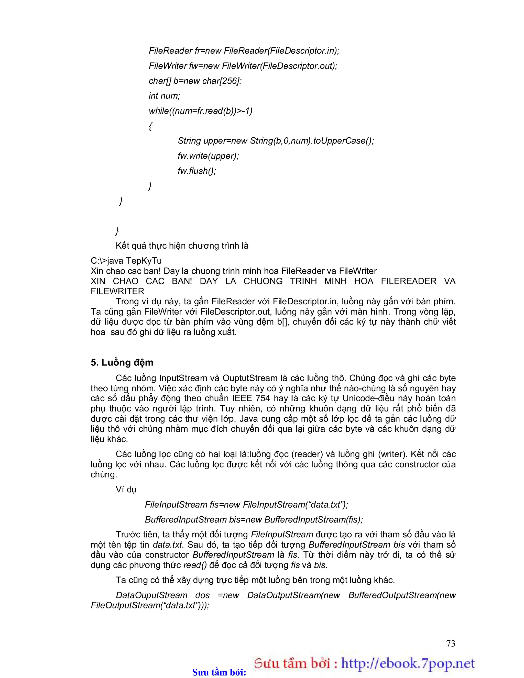 Sưu t m b i: www.daihoc.com.vn
73
FileReader fr=new FileReader(FileDescriptor.in);
FileWriter fw=new FileWriter(FileDescriptor.out);
char[] b=new char[256];
int num;
while((num=fr.read(b))>-1)
{
String upper=new String(b,0,num).toUpperCase();
fw.write(upper);
fw.flush();
}
}
}
Kết quả thực hiện chương trình là
C:>java TepKyTu
Xin chao cac ban! Day la chuong trinh minh hoa FileReader va FileWriter
XIN CHAO CAC BAN! DAY LA CHUONG TRINH MINH HOA FILEREADER VA
FILEWRITER
Trong ví dụ này, ta gắn FileReader với FileDescriptor.in, luồng này gắn với bàn phím.
Ta cũng gắn FileWriter với FileDescriptor.out, luồng này gắn với màn hình. Trong vòng lặp,
dữ liệu được đọc từ bàn phím vào vùng đệm b[], chuyển đổi các ký tự này thành chữ viết
hoa sau đó ghi dữ liệu ra luồng xuất.
5. Luồng đệm
Các luồng InputStream và OuptutStream là các luồng thô. Chúng đọc và ghi các byte
theo từng nhóm. Việc xác định các byte này có ý nghĩa như thế nào-chúng là số nguyên hay
các số dấu phẩy động theo chuẩn IEEE 754 hay là các ký tự Unicode-điều này hoàn toàn
phụ thuộc vào người lập trình. Tuy nhiên, có những khuôn dạng dữ liệu rất phổ biến đã
được cài đặt trong các thư viện lớp. Java cung cấp một số lớp lọc để ta gắn các luồng dữ
liệu thô với chúng nhằm mục đích chuyển đổi qua lại giữa các byte và các khuôn dạng dữ
liệu khác.
Các luồng lọc cũng có hai loại là:luồng đọc (reader) và luồng ghi (writer). Kết nối các
luồng lọc với nhau. Các luồng lọc được kết nối với các luồng thông qua các constructor của
chúng.
Ví dụ
FileInputStream fis=new FileInputStream(“data.txt”);
BufferedInputStream bis=new BufferedInputStream(fis);
Trước tiên, ta thấy một đối tượng FileInputStream được tạo ra với tham số đầu vào là
một tên tệp tin data.txt. Sau đó, ta tạo tiếp đối tượng BufferedInputStream bis với tham số
đầu vào của constructor BufferedInputStream là fis. Từ thời điểm này trở đi, ta có thể sử
dụng các phương thức read() để đọc cả đối tượng fis và bis.
Ta cũng có thể xây dựng trực tiếp một luồng bên trong một luồng khác.
DataOuputStream dos =new DataOutputStream(new BufferedOutputStream(new
FileOutputStream(“data.txt”)));
 