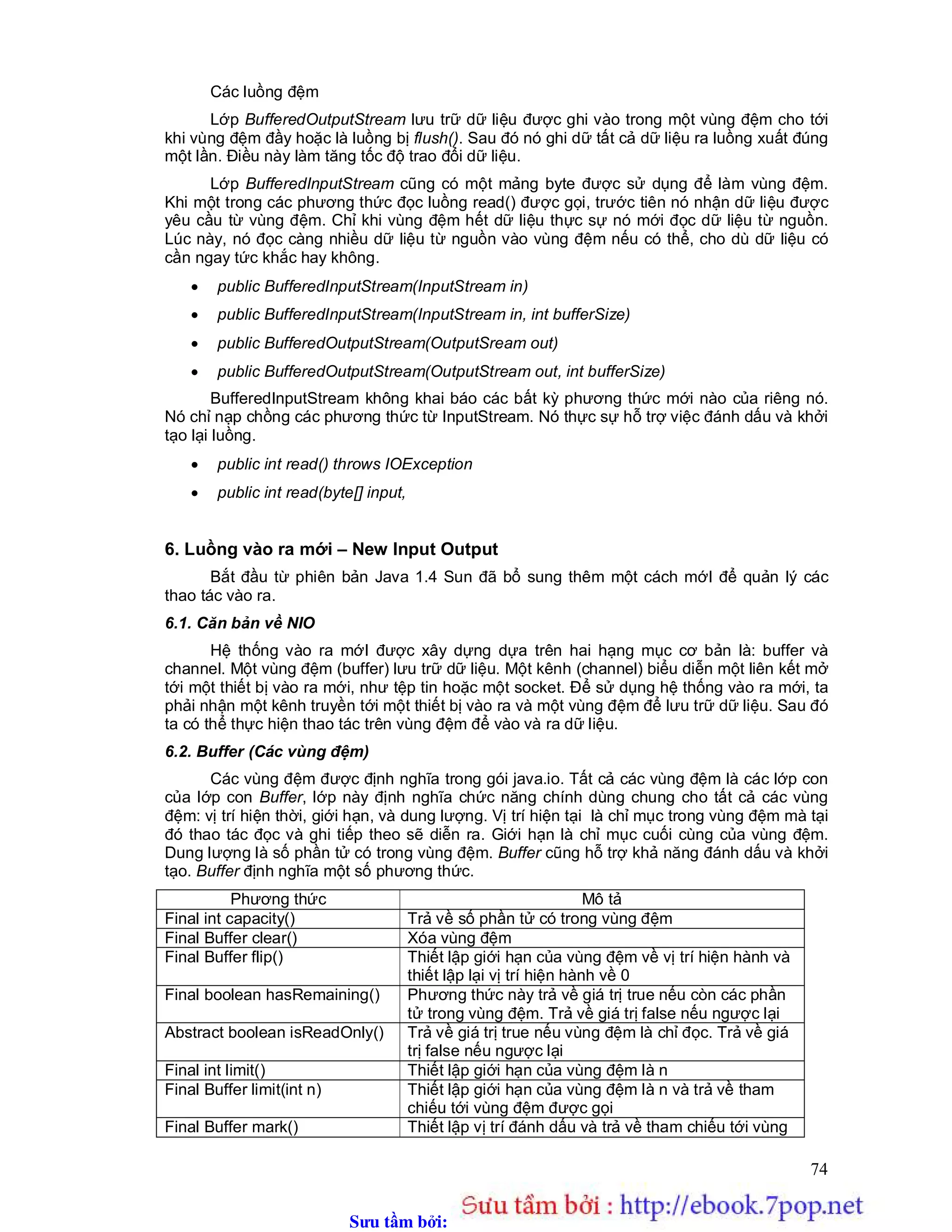 Sưu t m b i: www.daihoc.com.vn
74
Các luồng đệm
Lớp BufferedOutputStream lưu trữ dữ liệu được ghi vào trong một vùng đệm cho tới
khi vùng đệm đầy hoặc là luồng bị flush(). Sau đó nó ghi dữ tất cả dữ liệu ra luồng xuất đúng
một lần. Điều này làm tăng tốc độ trao đổi dữ liệu.
Lớp BufferedInputStream cũng có một mảng byte được sử dụng để làm vùng đệm.
Khi một trong các phương thức đọc luồng read() được gọi, trước tiên nó nhận dữ liệu được
yêu cầu từ vùng đệm. Chỉ khi vùng đệm hết dữ liệu thực sự nó mới đọc dữ liệu từ nguồn.
Lúc này, nó đọc càng nhiều dữ liệu từ nguồn vào vùng đệm nếu có thể, cho dù dữ liệu có
cần ngay tức khắc hay không.
 public BufferedInputStream(InputStream in)
 public BufferedInputStream(InputStream in, int bufferSize)
 public BufferedOutputStream(OutputSream out)
 public BufferedOutputStream(OutputStream out, int bufferSize)
BufferedInputStream không khai báo các bất kỳ phương thức mới nào của riêng nó.
Nó chỉ nạp chồng các phương thức từ InputStream. Nó thực sự hỗ trợ việc đánh dấu và khởi
tạo lại luồng.
 public int read() throws IOException
 public int read(byte[] input,
6. Luồng vào ra mới – New Input Output
Bắt đầu từ phiên bản Java 1.4 Sun đã bổ sung thêm một cách mớI để quản lý các
thao tác vào ra.
6.1. Căn bản về NIO
Hệ thống vào ra mớI được xây dựng dựa trên hai hạng mục cơ bản là: buffer và
channel. Một vùng đệm (buffer) lưu trữ dữ liệu. Một kênh (channel) biểu diễn một liên kết mở
tới một thiết bị vào ra mới, như tệp tin hoặc một socket. Để sử dụng hệ thống vào ra mới, ta
phải nhận một kênh truyền tới một thiết bị vào ra và một vùng đệm để lưu trữ dữ liệu. Sau đó
ta có thể thực hiện thao tác trên vùng đệm để vào và ra dữ liệu.
6.2. Buffer (Các vùng đệm)
Các vùng đệm được định nghĩa trong gói java.io. Tất cả các vùng đệm là các lớp con
của lớp con Buffer, lớp này định nghĩa chức năng chính dùng chung cho tất cả các vùng
đệm: vị trí hiện thời, giới hạn, và dung lượng. Vị trí hiện tại là chỉ mục trong vùng đệm mà tại
đó thao tác đọc và ghi tiếp theo sẽ diễn ra. Giới hạn là chỉ mục cuối cùng của vùng đệm.
Dung lượng là số phần tử có trong vùng đệm. Buffer cũng hỗ trợ khả năng đánh dấu và khởi
tạo. Buffer định nghĩa một số phương thức.
Phương thức Mô tả
Final int capacity() Trả về số phần tử có trong vùng đệm
Final Buffer clear() Xóa vùng đệm
Final Buffer flip() Thiết lập giới hạn của vùng đệm về vị trí hiện hành và
thiết lập lại vị trí hiện hành về 0
Final boolean hasRemaining() Phương thức này trả về giá trị true nếu còn các phần
tử trong vùng đệm. Trả về giá trị false nếu ngược lại
Abstract boolean isReadOnly() Trả về giá trị true nếu vùng đệm là chỉ đọc. Trả về giá
trị false nếu ngược lại
Final int limit() Thiết lập giới hạn của vùng đệm là n
Final Buffer limit(int n) Thiết lập giới hạn của vùng đệm là n và trả về tham
chiếu tới vùng đệm được gọi
Final Buffer mark() Thiết lập vị trí đánh dấu và trả về tham chiếu tới vùng
 