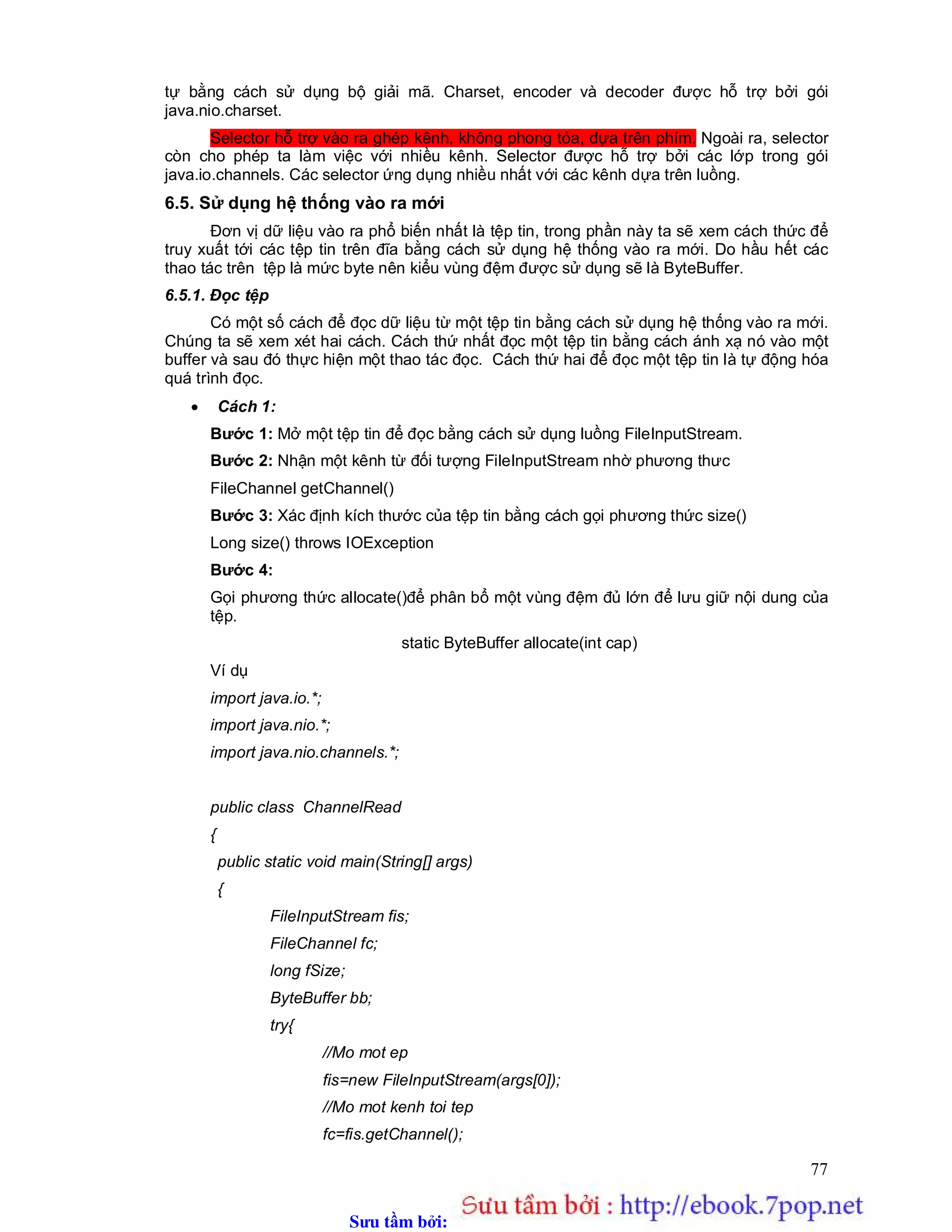 Sưu t m b i: www.daihoc.com.vn
77
tự bằng cách sử dụng bộ giải mã. Charset, encoder và decoder được hỗ trợ bởi gói
java.nio.charset.
Selector hỗ trợ vào ra ghép kênh, không phong tỏa, dựa trên phím. Ngoài ra, selector
còn cho phép ta làm việc với nhiều kênh. Selector được hỗ trợ bởi các lớp trong gói
java.io.channels. Các selector ứng dụng nhiều nhất với các kênh dựa trên luồng.
6.5. Sử dụng hệ thống vào ra mới
Đơn vị dữ liệu vào ra phổ biến nhất là tệp tin, trong phần này ta sẽ xem cách thức để
truy xuất tới các tệp tin trên đĩa bằng cách sử dụng hệ thống vào ra mới. Do hầu hết các
thao tác trên tệp là mức byte nên kiểu vùng đệm được sử dụng sẽ là ByteBuffer.
6.5.1. Đọc tệp
Có một số cách để đọc dữ liệu từ một tệp tin bằng cách sử dụng hệ thống vào ra mới.
Chúng ta sẽ xem xét hai cách. Cách thứ nhất đọc một tệp tin bằng cách ánh xạ nó vào một
buffer và sau đó thực hiện một thao tác đọc. Cách thứ hai để đọc một tệp tin là tự động hóa
quá trình đọc.
 Cách 1:
Bước 1: Mở một tệp tin để đọc bằng cách sử dụng luồng FileInputStream.
Bước 2: Nhận một kênh từ đối tượng FileInputStream nhờ phương thưc
FileChannel getChannel()
Bước 3: Xác định kích thước của tệp tin bằng cách gọi phương thức size()
Long size() throws IOException
Bước 4:
Gọi phương thức allocate()để phân bổ một vùng đệm đủ lớn để lưu giữ nội dung của
tệp.
static ByteBuffer allocate(int cap)
Ví dụ
import java.io.*;
import java.nio.*;
import java.nio.channels.*;
public class ChannelRead
{
public static void main(String[] args)
{
FileInputStream fis;
FileChannel fc;
long fSize;
ByteBuffer bb;
try{
//Mo mot ep
fis=new FileInputStream(args[0]);
//Mo mot kenh toi tep
fc=fis.getChannel();
 