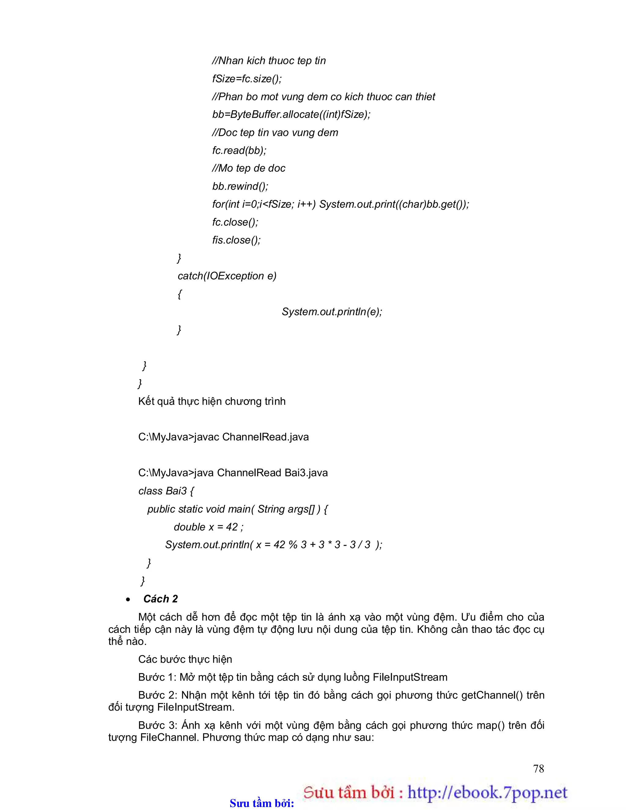 Sưu t m b i: www.daihoc.com.vn
78
//Nhan kich thuoc tep tin
fSize=fc.size();
//Phan bo mot vung dem co kich thuoc can thiet
bb=ByteBuffer.allocate((int)fSize);
//Doc tep tin vao vung dem
fc.read(bb);
//Mo tep de doc
bb.rewind();
for(int i=0;i<fSize; i++) System.out.print((char)bb.get());
fc.close();
fis.close();
}
catch(IOException e)
{
System.out.println(e);
}
}
}
Kết quả thực hiện chương trình
C:MyJava>javac ChannelRead.java
C:MyJava>java ChannelRead Bai3.java
class Bai3 {
public static void main( String args[] ) {
double x = 42 ;
System.out.println( x = 42 % 3 + 3 * 3 - 3 / 3 );
}
}
 Cách 2
Một cách dễ hơn để đọc một tệp tin là ánh xạ vào một vùng đệm. Ưu điểm cho của
cách tiếp cận này là vùng đệm tự động lưu nội dung của tệp tin. Không cần thao tác đọc cụ
thể nào.
Các bước thực hiện
Bước 1: Mở một tệp tin bằng cách sử dụng luồng FileInputStream
Bước 2: Nhận một kênh tới tệp tin đó bằng cách gọi phương thức getChannel() trên
đối tượng FileInputStream.
Bước 3: Ánh xạ kênh với một vùng đệm bằng cách gọi phương thức map() trên đối
tượng FileChannel. Phương thức map có dạng như sau:
 