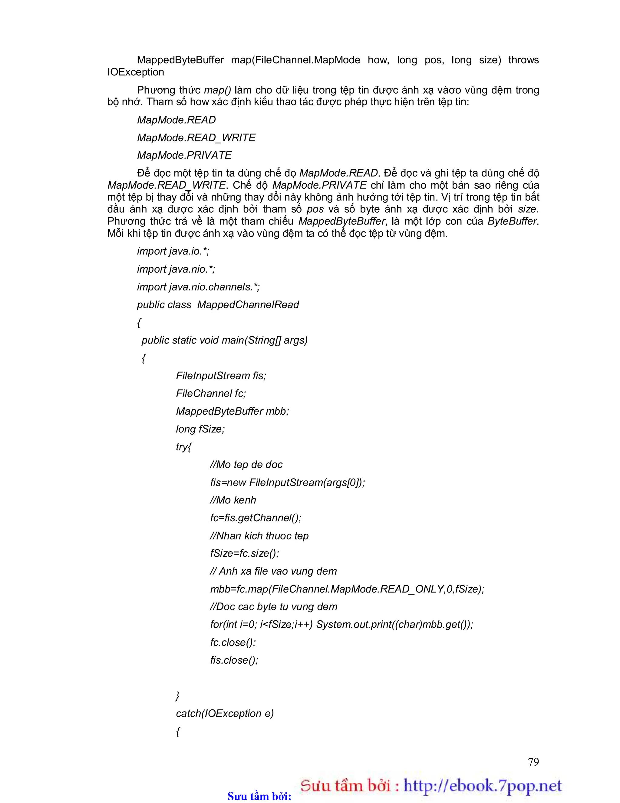 Sưu t m b i: www.daihoc.com.vn
79
MappedByteBuffer map(FileChannel.MapMode how, long pos, long size) throws
IOException
Phương thức map() làm cho dữ liệu trong tệp tin được ánh xạ vàơo vùng đệm trong
bộ nhớ. Tham số how xác định kiểu thao tác được phép thực hiện trên tệp tin:
MapMode.READ
MapMode.READ_WRITE
MapMode.PRIVATE
Để đọc một tệp tin ta dùng chế đọ MapMode.READ. Để đọc và ghi tệp ta dùng chế độ
MapMode.READ_WRITE. Chế độ MapMode.PRIVATE chỉ làm cho một bản sao riêng của
một tệp bị thay đổi và những thay đổi này không ảnh hưởng tới tệp tin. Vị trí trong tệp tin bắt
đầu ánh xạ được xác định bởi tham số pos và số byte ánh xạ được xác định bởi size.
Phương thức trả về là một tham chiếu MappedByteBuffer, là một lớp con của ByteBuffer.
Mỗi khi tệp tin được ánh xạ vào vùng đệm ta có thể đọc tệp từ vùng đệm.
import java.io.*;
import java.nio.*;
import java.nio.channels.*;
public class MappedChannelRead
{
public static void main(String[] args)
{
FileInputStream fis;
FileChannel fc;
MappedByteBuffer mbb;
long fSize;
try{
//Mo tep de doc
fis=new FileInputStream(args[0]);
//Mo kenh
fc=fis.getChannel();
//Nhan kich thuoc tep
fSize=fc.size();
// Anh xa file vao vung dem
mbb=fc.map(FileChannel.MapMode.READ_ONLY,0,fSize);
//Doc cac byte tu vung dem
for(int i=0; i<fSize;i++) System.out.print((char)mbb.get());
fc.close();
fis.close();
}
catch(IOException e)
{
 