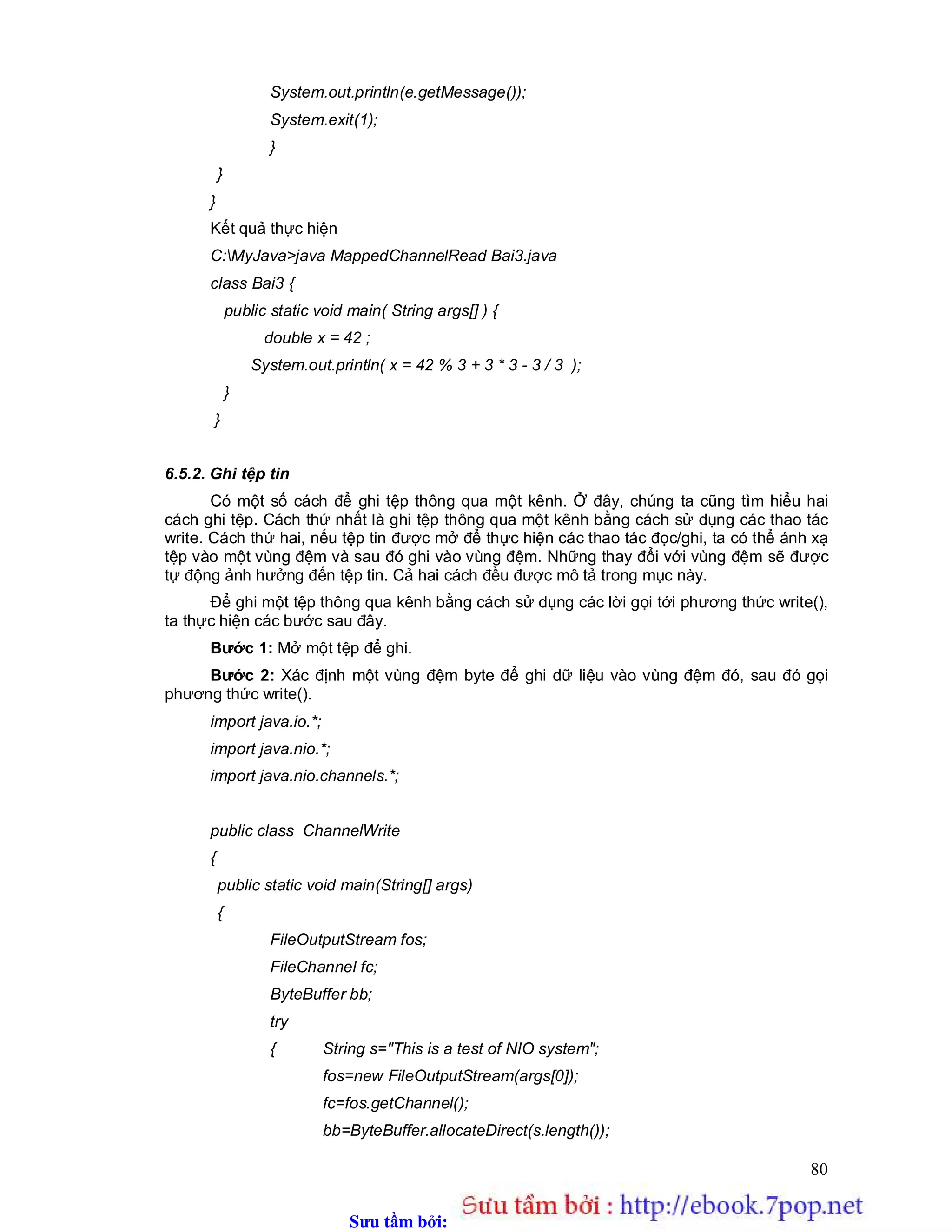 Sưu t m b i: www.daihoc.com.vn
80
System.out.println(e.getMessage());
System.exit(1);
}
}
}
Kết quả thực hiện
C:MyJava>java MappedChannelRead Bai3.java
class Bai3 {
public static void main( String args[] ) {
double x = 42 ;
System.out.println( x = 42 % 3 + 3 * 3 - 3 / 3 );
}
}
6.5.2. Ghi tệp tin
Có một số cách để ghi tệp thông qua một kênh. Ở đây, chúng ta cũng tìm hiểu hai
cách ghi tệp. Cách thứ nhất là ghi tệp thông qua một kênh bằng cách sử dụng các thao tác
write. Cách thứ hai, nếu tệp tin được mở để thực hiện các thao tác đọc/ghi, ta có thể ánh xạ
tệp vào một vùng đệm và sau đó ghi vào vùng đệm. Những thay đổi với vùng đệm sẽ được
tự động ảnh hưởng đến tệp tin. Cả hai cách đều được mô tả trong mục này.
Để ghi một tệp thông qua kênh bằng cách sử dụng các lời gọi tới phương thức write(),
ta thực hiện các bước sau đây.
Bước 1: Mở một tệp để ghi.
Bước 2: Xác định một vùng đệm byte để ghi dữ liệu vào vùng đệm đó, sau đó gọi
phương thức write().
import java.io.*;
import java.nio.*;
import java.nio.channels.*;
public class ChannelWrite
{
public static void main(String[] args)
{
FileOutputStream fos;
FileChannel fc;
ByteBuffer bb;
try
{ String s="This is a test of NIO system";
fos=new FileOutputStream(args[0]);
fc=fos.getChannel();
bb=ByteBuffer.allocateDirect(s.length());
 