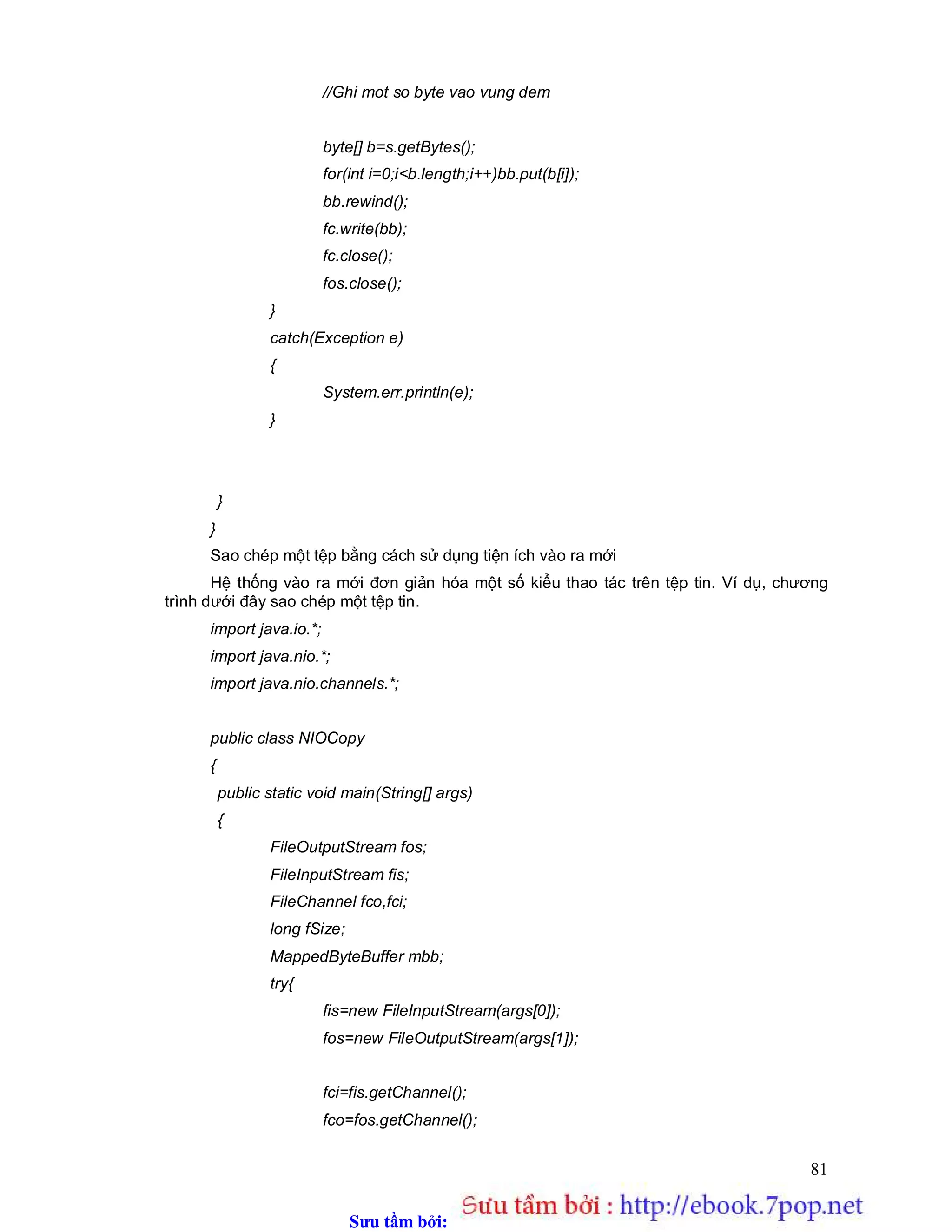 Sưu t m b i: www.daihoc.com.vn
81
//Ghi mot so byte vao vung dem
byte[] b=s.getBytes();
for(int i=0;i<b.length;i++)bb.put(b[i]);
bb.rewind();
fc.write(bb);
fc.close();
fos.close();
}
catch(Exception e)
{
System.err.println(e);
}
}
}
Sao chép một tệp bằng cách sử dụng tiện ích vào ra mới
Hệ thống vào ra mới đơn giản hóa một số kiểu thao tác trên tệp tin. Ví dụ, chương
trình dưới đây sao chép một tệp tin.
import java.io.*;
import java.nio.*;
import java.nio.channels.*;
public class NIOCopy
{
public static void main(String[] args)
{
FileOutputStream fos;
FileInputStream fis;
FileChannel fco,fci;
long fSize;
MappedByteBuffer mbb;
try{
fis=new FileInputStream(args[0]);
fos=new FileOutputStream(args[1]);
fci=fis.getChannel();
fco=fos.getChannel();
 